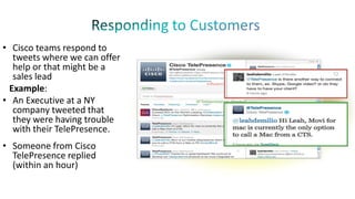 • Cisco teams respond to
tweets where we can offer
help or that might be a
sales lead
Example:
• An Executive at a NY
company tweeted that
they were having trouble
with their TelePresence.
• Someone from Cisco
TelePresence replied
(within an hour)

 