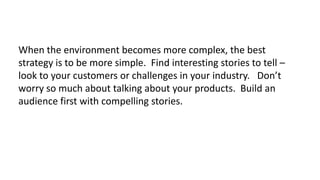 When the environment becomes more complex, the best
strategy is to be more simple. Find interesting stories to tell –
look to your customers or challenges in your industry. Don’t
worry so much about talking about your products. Build an
audience first with compelling stories.

 