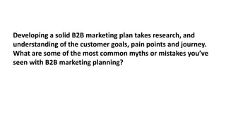 Developing a solid B2B marketing plan takes research, and
understanding of the customer goals, pain points and journey.
What are some of the most common myths or mistakes you’ve
seen with B2B marketing planning?

 