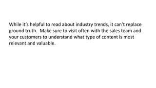 While it’s helpful to read about industry trends, it can’t replace
ground truth. Make sure to visit often with the sales team and
your customers to understand what type of content is most
relevant and valuable.

 