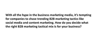 With all the hype in the business marketing media, it’s tempting
for companies to chase trending B2B marketing tactics like
social media and content marketing. How do you decide what
the right B2B marketing tactical mix is for your business?

 