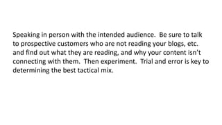 Speaking in person with the intended audience. Be sure to talk
to prospective customers who are not reading your blogs, etc.
and find out what they are reading, and why your content isn’t
connecting with them. Then experiment. Trial and error is key to
determining the best tactical mix.

 