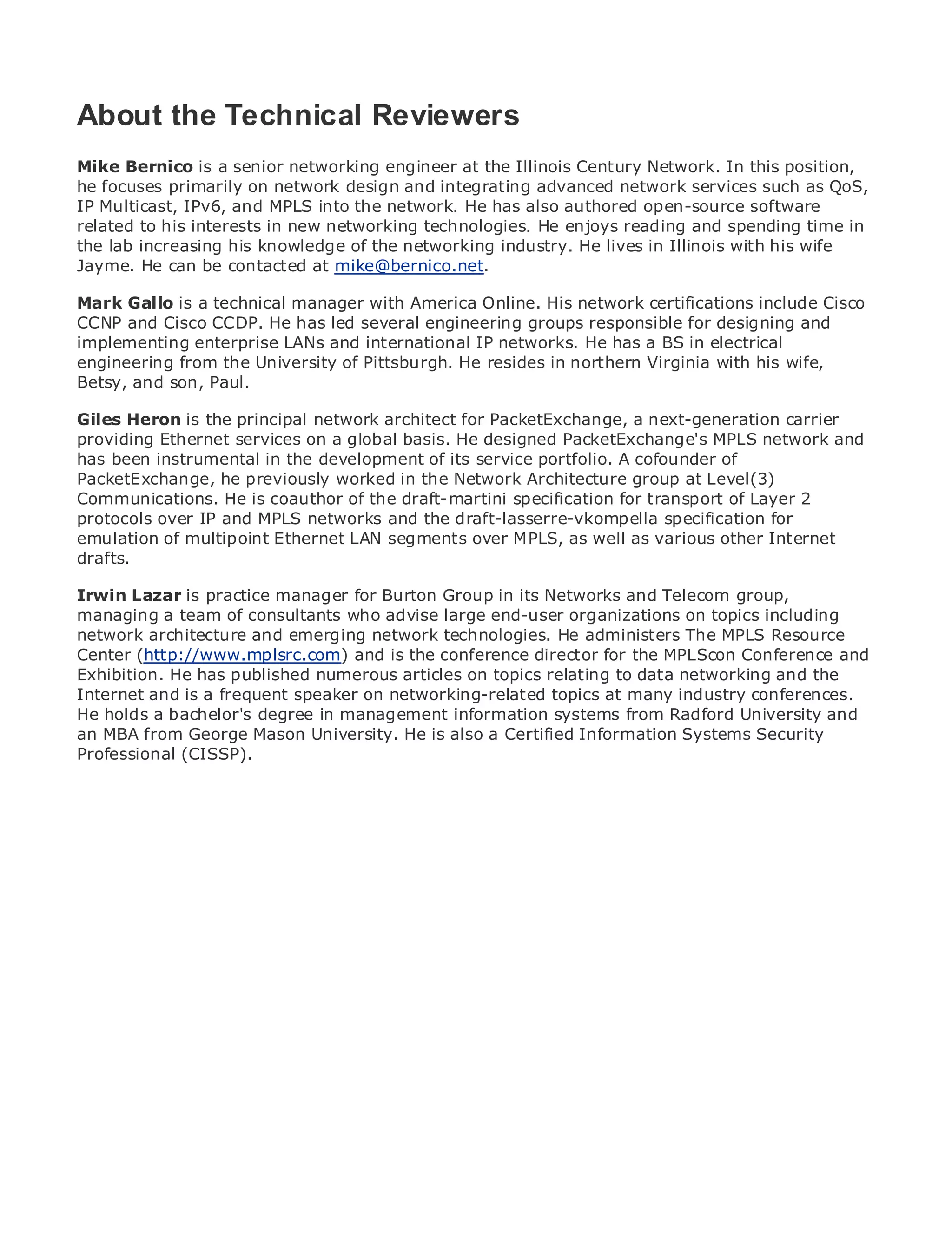 About the Technical Reviewers
Mike Bernico is a senior networking engineer at the Illinois Century Network. In this position,
he focuses primarily on network design and integrating advanced network services such as QoS,
IP Multicast, IPv6, and MPLS into the network. He has also authored open-source software
•              Table of Contents
related to his interests in new networking technologies. He enjoys reading and spending time in
•              Index
the lab increasing his knowledge of the networking industry. He lives in Illinois with his wife
Metro Ethernet
Jayme. He can be contacted at mike@bernico.net.
BySam Halabi
Mark Gallo is a technical manager with America Online. His network certifications include Cisco
CCNP and Cisco CCDP. He has led several engineering groups responsible for designing and
   Publisher: Cisco Press
implementing enterprise LANs and international IP networks. He has a BS in electrical
engineeringOctober the2003
   Pub Date:
               from 01, University of Pittsburgh. He resides in northern Virginia with his wife,
       ISBN: son, Paul.
Betsy, and    1-58705-096-X
      Pages: 240
Giles Heron is the principal network architect for PacketExchange, a next-generation carrier
providing Ethernet services on a global basis. He designed PacketExchange's MPLS network and
has been instrumental in the development of its service portfolio. A cofounder of
PacketExchange, he previously worked in the Network Architecture group at Level(3)
Communications. Heto Enterpriseof the draft-martiniEthernet applications.
The definitive guide is coauthor and Carrier Metro specification for transport of Layer 2
protocols over IP and MPLS networks and the draft-lasserre-vkompella specification for
emulation of multipoint Ethernet LAN segments over MPLS, as well as various other Internet
drafts.
      Discover the latest developments in metro networking, Ethernet, and MPLS services and
      what they can do for your organization
Irwin Lazar is practice manager for Burton Group in its Networks and Telecom group,
managing afrom the consultants who advise large end-user organizations on topics including
      Learn team of easy-to-read format that enables networking professionals of all levels to
network architecture concepts
      understand the and emerging network technologies. He administers The MPLS Resource
Center (http://www.mplsrc.com) and is the conference director for the MPLScon Conference and
Exhibition.from the experience of industry innovator and relating to data networking and Sam
      Gain He has published numerous articles on topics best-selling Cisco Press author, the
Internet and author of Internet Routing Architectures
      Halabi, is a frequent speaker on networking-related topics at many industry conferences.
He holds a bachelor's degree in management information systems from Radford University and
Metro networks will emerge as the next He is of growth for the networkingSystems Security
an MBA from George Mason University. area also a Certified Information industry and will
represent a major shift in how data services are offered to businesses and residential customers.
Professional (CISSP).
The metro has always been a challenging environment for delivering data services because it has
been built to handle the stringent reliability and availability needs for voice. Carriers will have to
go through fundamental shifts to equip the metro for next-generation data services demanded
by enterprise customers and consumers. This is not only a technology shift, but also a shift in the
operational and business model that will allow the incumbent carriers to transform the metro to
offer enhanced data services.

Metro Ethernet from Cisco Press looks at the deployment of metro data services from a holistic
view. It describes the current metro, which is based on TDM technology, and discusses the
drivers and challenges carriers will face in transforming the metro to address data services.

Metro Ethernet discusses the adoption of metro Ethernet services and how that has led carriers
to the delivery of metro data services. With a changing mix of transport technologies, the book
then examines current and emerging trends, and delves into the role of virtual private networks
(VPN), virtual private local area networks (VLAN), virtual private LAN services (VPLS), traffic
engineering, and MPLS and Generalized MPLS (GMPLS).
 
