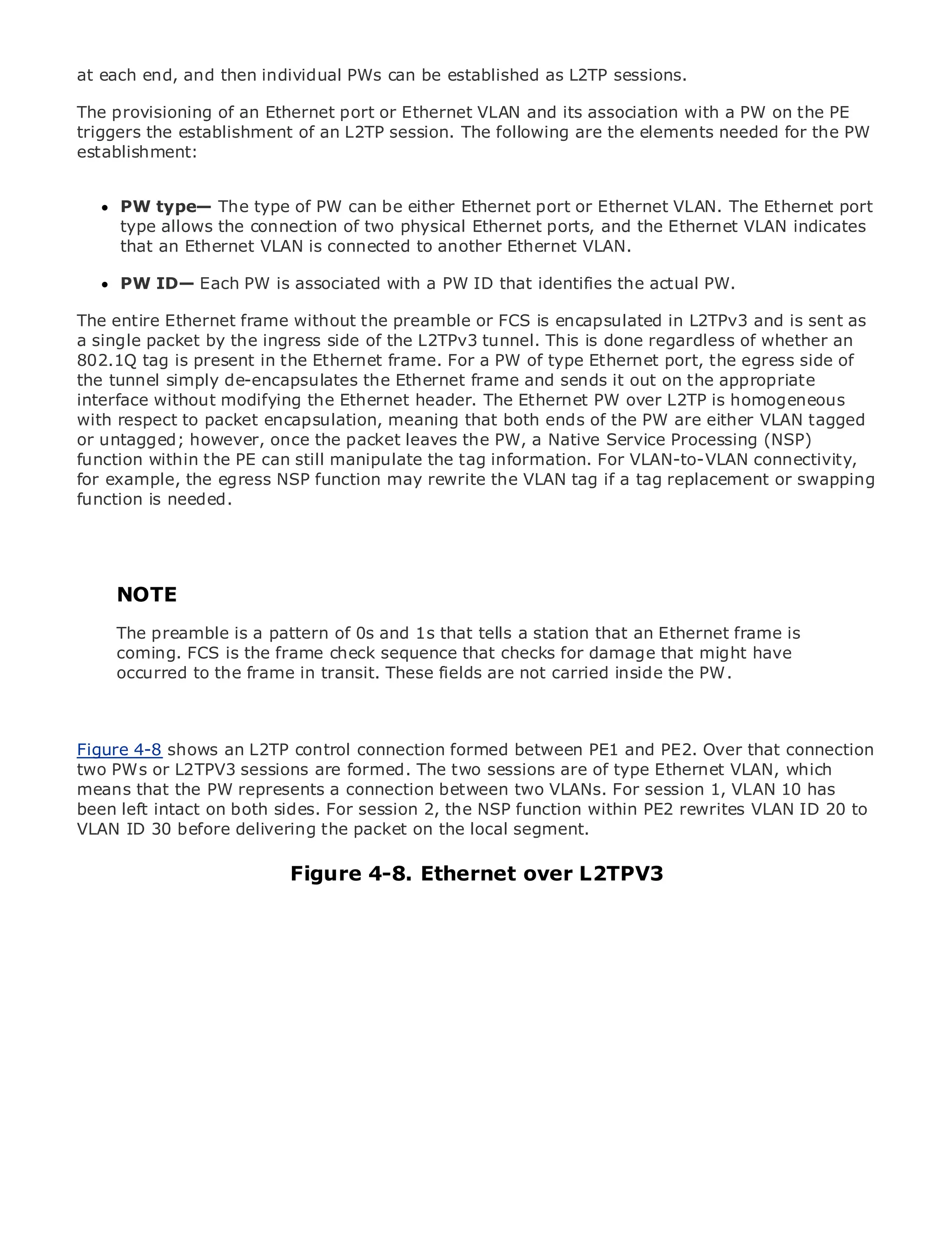 at each end, and then individual PWs can be established as L2TP sessions.

The provisioning of an Ethernet port or Ethernet VLAN and its association with a PW on the PE
triggers the establishment of an L2TP session. The following are the elements needed for the PW
establishment:


     PW type— The type of PW can be either Ethernet port or Ethernet VLAN. The Ethernet port
•            Table of Contents
     type allows the connection of two physical Ethernet ports, and the Ethernet VLAN indicates
•    that an Index
              Ethernet VLAN is connected to another Ethernet VLAN.
Metro Ethernet

BySamPW ID—
      Halabi     Each PW is associated with a PW ID that identifies the actual PW.

The entire Ethernet frame without the preamble or FCS is encapsulated in L2TPv3 and is sent as
    Publisher: Cisco Press
a single packet by the ingress side of the L2TPv3 tunnel. This is done regardless of whether an
802.1Q tag October 01, 2003 the Ethernet frame. For a PW of type Ethernet port, the egress side of
    Pub Date: is present in
the tunnel simply de-encapsulates the Ethernet frame and sends it out on the appropriate
        ISBN: 1-58705-096-X
interface without modifying the Ethernet header. The Ethernet PW over L2TP is homogeneous
       Pages: 240
with respect to packet encapsulation, meaning that both ends of the PW are either VLAN tagged
or untagged; however, once the packet leaves the PW, a Native Service Processing (NSP)
function within the PE can still manipulate the tag information. For VLAN-to-VLAN connectivity,
for example, the egress NSP function may rewrite the VLAN tag if a tag replacement or swapping
function is needed. to Enterprise and Carrier Metro Ethernet applications.
The definitive guide


     Discover the latest developments in metro networking, Ethernet, and MPLS services and
     what they can do for your organization
     NOTE
     Learn from the easy-to-read format that enables networking professionals of all levels to
     The preamble is concepts of 0s and 1s that tells a station that an Ethernet frame is
     understand the a pattern
     coming. FCS is the frame check sequence that checks for damage that might have
     occurred tothe experience of industry innovator and best-selling Cisco Press author, Sam
     Gain from the frame in transit. These fields are not carried inside the PW.
     Halabi, author of Internet Routing Architectures

Metro networks will emerge as the next area of growth for the networking industry and will
Figure 4-8 shows shift in control connection formed between PE1 and PE2. Over that connection
represent a major an L2TP how data services are offered to businesses and residential customers.
two metro L2TPV3 sessions challenging environment for are of type Ethernet VLAN, which
The PWs orhas always been aare formed. The two sessions delivering data services because it has
means that the PW represents a connection between two VLANs. For voice. 1, VLAN 10 have
been built to handle the stringent reliability and availability needs forsession Carriers will has to
been left intact on both shifts to session 2, the NSP next-generation data services demanded
go through fundamentalsides. Forequip the metro for function within PE2 rewrites VLAN ID 20 to
VLAN ID 30 before delivering the packet This is not segment.
by enterprise customers and consumers. on the localonly a technology shift, but also a shift in the
operational and business model that will allow the incumbent carriers to transform the metro to
offer enhanced data services.
                           Figure 4-8. Ethernet over L2TPV3
Metro Ethernet from Cisco Press looks at the deployment of metro data services from a holistic
view. It describes the current metro, which is based on TDM technology, and discusses the
drivers and challenges carriers will face in transforming the metro to address data services.

Metro Ethernet discusses the adoption of metro Ethernet services and how that has led carriers
to the delivery of metro data services. With a changing mix of transport technologies, the book
then examines current and emerging trends, and delves into the role of virtual private networks
(VPN), virtual private local area networks (VLAN), virtual private LAN services (VPLS), traffic
engineering, and MPLS and Generalized MPLS (GMPLS).
 