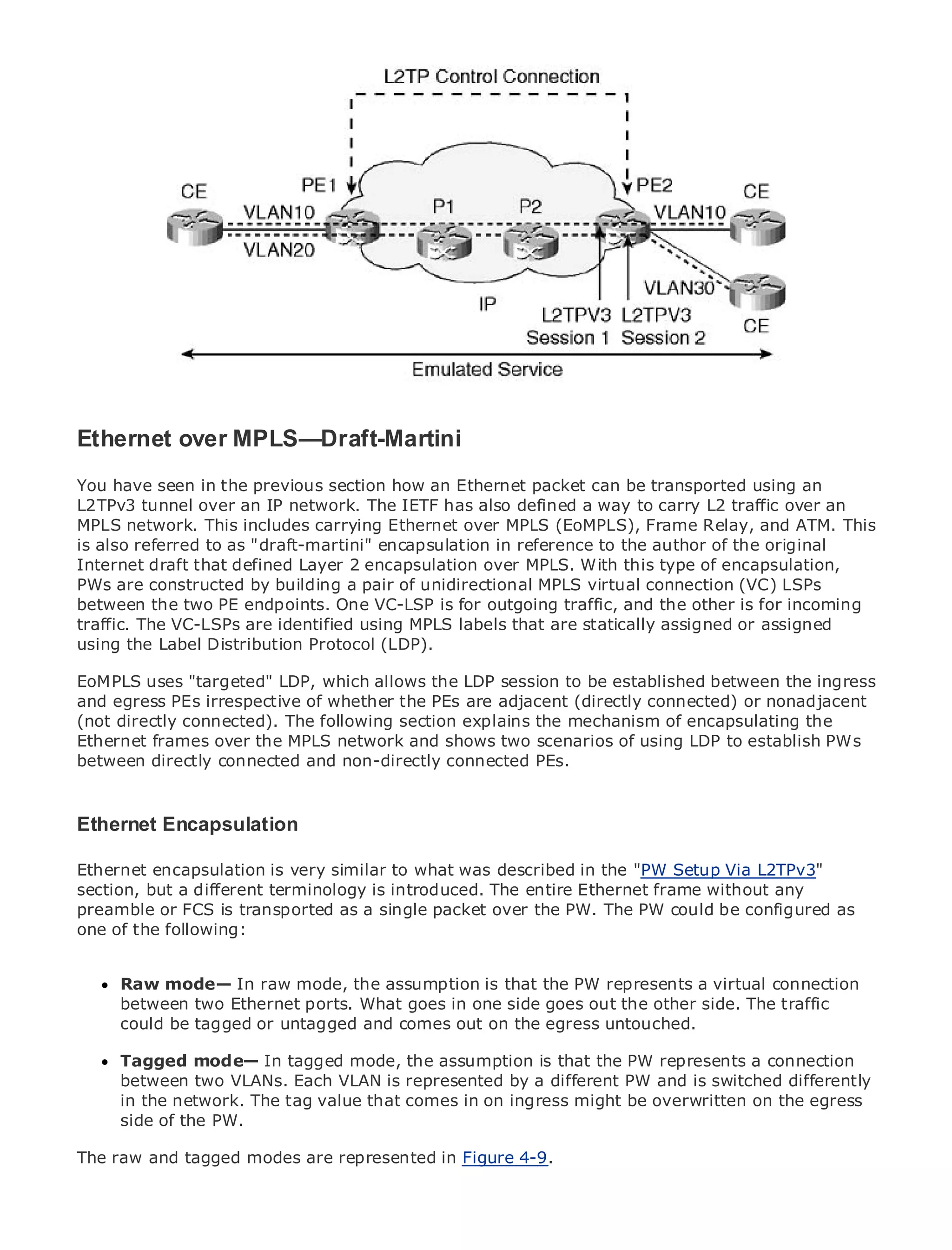 •                Table of Contents
•                Index
Metro Ethernet

BySam Halabi


    Publisher: Cisco Press
    Pub Date: October 01, 2003
        ISBN: 1-58705-096-X
       Pages: 240


Ethernet over MPLS—Draft-Martini
You have seen in the previous section how an Ethernet packet can be transported using an
L2TPv3 tunnel over to IP network. The IETF has also defined a way to carry
The definitive guide an Enterprise and Carrier Metro Ethernet applications. L2 traffic over an
MPLS network. This includes carrying Ethernet over MPLS (EoMPLS), Frame Relay, and ATM. This
is also referred to as "draft-martini" encapsulation in reference to the author of the original
Internet draft that latest developments in metro networking, Ethernet, and MPLS services and
      Discover the defined Layer 2 encapsulation over MPLS. With this type of encapsulation,
PWs are constructeddo for your organization
      what they can by building a pair of unidirectional MPLS virtual connection (VC) LSPs
between the two PE endpoints. One VC-LSP is for outgoing traffic, and the other is for incoming
traffic. The VC-LSPs are identified format that enables networking professionals of all levels to
      Learn from the easy-to-read using MPLS labels that are statically assigned or assigned
usingunderstand the concepts
       the Label Distribution Protocol (LDP).

EoMPLS uses "targeted" LDP, which allowsinnovator and best-selling Cisco Press author, Sam
      Gain from the experience of industry the LDP session to be established between the ingress
      Halabi, author of Internet Routing Architectures
and egress PEs irrespective of whether the PEs are adjacent (directly connected) or nonadjacent
(not directly connected). The following section explains the mechanism of encapsulating the
Metro networks will emerge as the next area of growth for the networking industry and will
Ethernet frames over the MPLS network and shows two scenarios of using LDP to establish PWs
represent a major shift in how data services are offered to businesses and residential customers.
between directly connected and non-directly connected PEs.
The metro has always been a challenging environment for delivering data services because it has
been built to handle the stringent reliability and availability needs for voice. Carriers will have to
go through fundamental shifts to equip the metro for next-generation data services demanded
Ethernet Encapsulation consumers. This is not only a technology shift, but also a shift in the
by enterprise customers and
operational and business model that will allow the incumbent carriers to transform the metro to
Ethernet encapsulation is very
offer enhanced data services. similar to what was described in the "PW Setup Via L2TPv3"
section, but a different terminology is introduced. The entire Ethernet frame without any
Metro Ethernet from Cisco Pressas a single packet over the PW. The PW services from a holistic
preamble or FCS is transported looks at the deployment of metro data could be configured as
view. It describes the current metro, which is based on TDM technology, and discusses the
one of the following:
drivers and challenges carriers will face in transforming the metro to address data services.

MetroRaw mode— In raw mode, the assumption is that the PW representsthat has led carriers
       Ethernet discusses the adoption of metro Ethernet services and how a virtual connection
to the deliverytwometro data services. With a in one side goes out the other side. The traffic
      between of Ethernet ports. What goes changing mix of transport technologies, the book
then examinestagged or untagged and comesand delves into theuntouched.
      could be current and emerging trends, out on the egress role of virtual private networks
(VPN), virtual private local area networks (VLAN), virtual private LAN services (VPLS), traffic
engineering, and MPLSIn tagged mode, the assumption is that the PW represents a connection
      Tagged mode— and Generalized MPLS (GMPLS).
      between two VLANs. Each VLAN is represented by a different PW and is switched differently
      in the network. The tag value that comes in on ingress might be overwritten on the egress
      side of the PW.

The raw and tagged modes are represented in Figure 4-9.
 