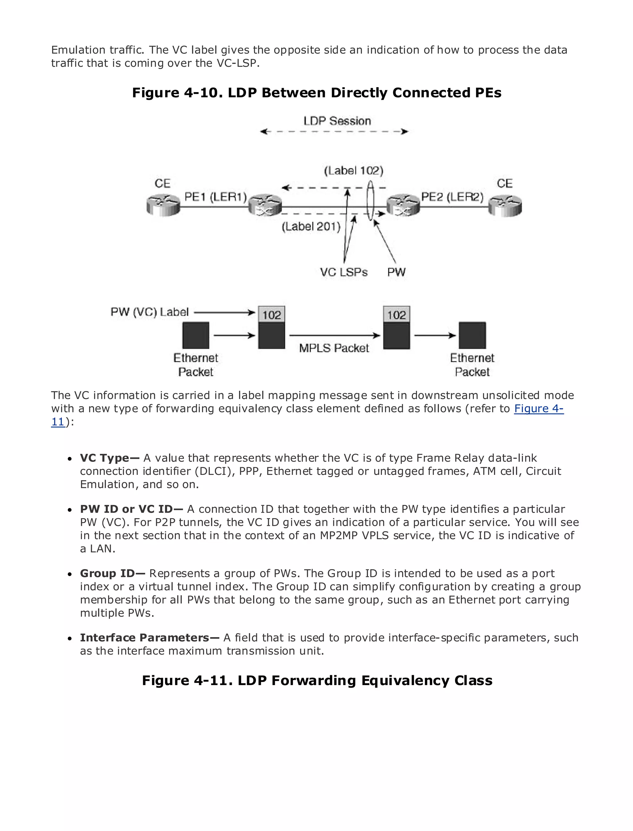 Emulation traffic. The VC label gives the opposite side an indication of how to process the data
traffic that is coming over the VC-LSP.

                    Figure 4-10. LDP Between Directly Connected PEs



•                Table of Contents
•                Index
Metro Ethernet

BySam Halabi


    Publisher: Cisco Press
    Pub Date: October 01, 2003
        ISBN: 1-58705-096-X
       Pages: 240




The definitive guide to Enterprise and Carrier Metro Ethernet applications.


     Discover the latest developments in metro networking, Ethernet, and MPLS services and
     what they can do for your organization
The VC information is carried in a label mapping message sent in downstream unsolicited mode
with a new type of forwarding equivalency class element defined as follows (refer to Figure 4-
     Learn from the easy-to-read format that enables networking professionals of all levels to
11): understand the concepts

      Gain from the experience of industry innovator and best-selling Cisco Press author, Sam
      VC Type— A value that represents whether the
      Halabi, author of Internet Routing Architectures VC is of type Frame Relay data-link
      connection identifier (DLCI), PPP, Ethernet tagged or untagged frames, ATM cell, Circuit
      Emulation, and so on.
Metro networks will emerge as the next area of growth for the networking industry and will
represent a major shift in how data services are offered to businesses and residential customers.
The metro has always beenconnection ID that together for delivering data services a particularhas
      PW ID or VC ID— A a challenging environment with the PW type identifies because it
been PW (VC). For P2P tunnels, the VC ID gives an indication of a particular Carriers You have to
      built to handle the stringent reliability and availability needs for voice. service. will will see
go through next section shifts the context metro for next-generation the services demanded
      in the fundamental that in to equip the of an MP2MP VPLS service,dataVC ID is indicative of
      a LAN.
by enterprise customers and consumers. This is not only a technology shift, but also a shift in the
operational and business model that will allow the incumbent carriers to transform the metro to
      Group ID— Represents a group of PWs. The Group ID is intended to be used as a port
offer enhanced data services.
      index or a virtual tunnel index. The Group ID can simplify configuration by creating a group
Metromembership forCisco Press looks at thethe same group, such as anservices from acarrying
       Ethernet from all PWs that belong to deployment of metro data Ethernet port holistic
      multiple PWs.
view. It describes the current metro, which is based on TDM technology, and discusses the
drivers and challenges carriers will face in transforming the metro to address data services.
     Interface Parameters— A field that is used to provide interface-specific parameters, such
Metroas the interface maximum transmission unit.
      Ethernet discusses the adoption of metro Ethernet services and how that has led carriers
to the delivery of metro data services. With a changing mix of transport technologies, the book
                 Figure 4-11. LDP Forwarding Equivalency Class
then examines current and emerging trends, and delves into the role of virtual private networks
(VPN), virtual private local area networks (VLAN), virtual private LAN services (VPLS), traffic
engineering, and MPLS and Generalized MPLS (GMPLS).
 
