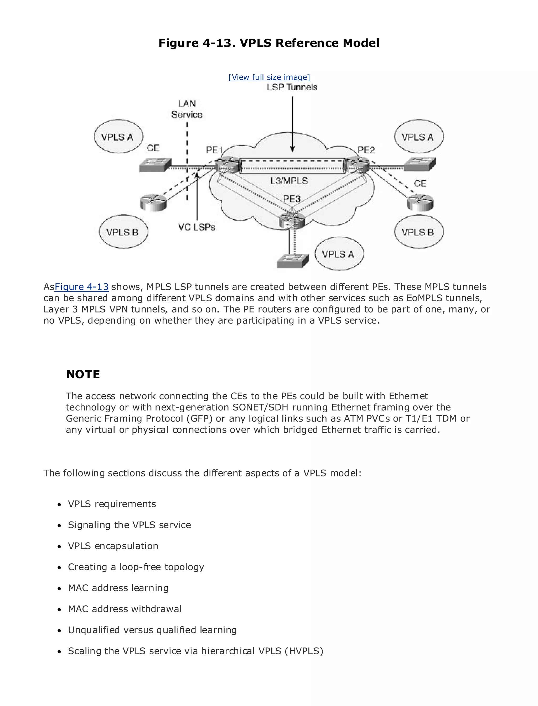 Figure 4-13. VPLS Reference Model

                                           [View full size image]




•                Table of Contents
•                Index
Metro Ethernet

BySam Halabi


    Publisher: Cisco Press
    Pub Date: October 01, 2003
        ISBN: 1-58705-096-X
       Pages: 240




The definitive guide toMPLS LSP tunnels are created Ethernet applications. These MPLS tunnels
AsFigure 4-13 shows, Enterprise and Carrier Metro between different PEs.
can be shared among different VPLS domains and with other services such as EoMPLS tunnels,
Layer 3 MPLS VPN tunnels, and so on. The PE routers are configured to be part of one, many, or
no VPLS, depending on whether they are participating in a VPLS service. MPLS services and
     Discover the latest developments in metro networking, Ethernet, and
     what they can do for your organization

      Learn from the easy-to-read format that enables networking professionals of all levels to
      understand the concepts
     NOTE
     Gain from the experience of industry innovator and best-selling Cisco Press author, Sam
     The access network connecting the Architectures could be built with Ethernet
     Halabi, author of Internet Routing CEs to the PEs
     technology or with next-generation SONET/SDH running Ethernet framing over the
Metro networks will emerge as the next area of growth for the networking industry and will
     Generic Framing Protocol (GFP) or any logical links such as ATM PVCs or T1/E1 TDM or
represent a major shift in how data services are offered to businesses and residential customers.
     any virtual or physical connections over which bridged Ethernet traffic is carried.
The metro has always been a challenging environment for delivering data services because it has
been built to handle the stringent reliability and availability needs for voice. Carriers will have to
go through fundamental shifts to equip the metro for next-generation data services demanded
by enterprise sections discuss the different aspects of a VPLS model: shift, but also a shift in the
The following customers and consumers. This is not only a technology
operational and business model that will allow the incumbent carriers to transform the metro to
offer enhanced data services.
      VPLS requirements
Metro Ethernet from Cisco Press looks at the deployment of metro data services from a holistic
view.Signaling thethe current metro, which is based on TDM technology, and discusses the
      It describes VPLS service
drivers and challenges carriers will face in transforming the metro to address data services.
      VPLS encapsulation
Metro Ethernet discusses the adoption of metro Ethernet services and how that has led carriers
to the deliverya loop-free topology
      Creating of metro data services. With a changing mix of transport technologies, the book
then examines current and emerging trends, and delves into the role of virtual private networks
      MAC address learning
(VPN), virtual private local area networks (VLAN), virtual private LAN services (VPLS), traffic
engineering, and MPLS and Generalized MPLS (GMPLS).
      MAC address withdrawal

      Unqualified versus qualified learning

      Scaling the VPLS service via hierarchical VPLS (HVPLS)
 