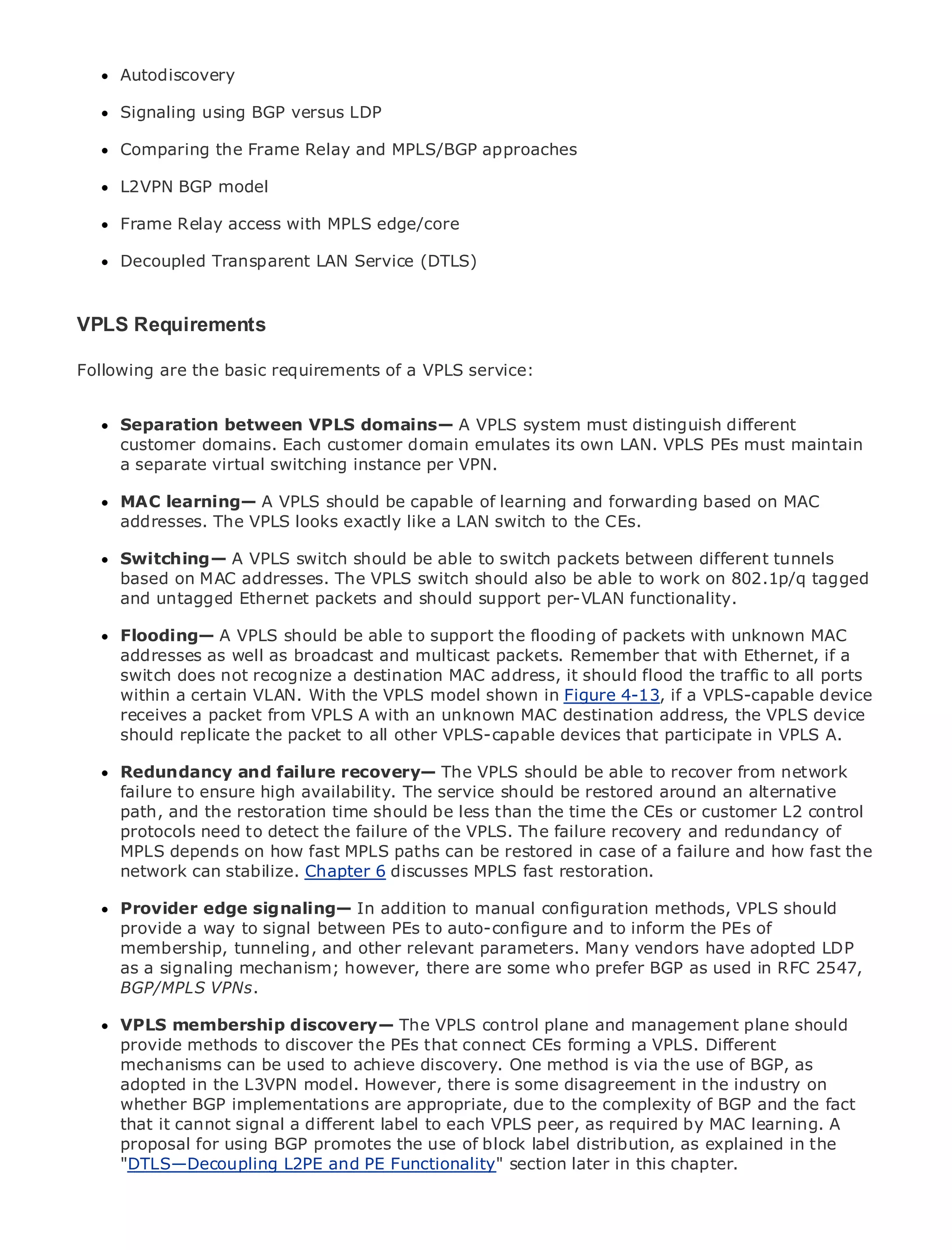 Autodiscovery

      Signaling using BGP versus LDP

      Comparing the Frame Relay and MPLS/BGP approaches

      L2VPN BGP model

•     Frame Relayof Contents
            Table access with MPLS edge/core
•              Index
Metro Decoupled
      Ethernet     Transparent LAN Service (DTLS)
BySam Halabi

VPLS Requirements
  Publisher: Cisco Press
    Pub Date: October 01, 2003
Following are the basic requirements of a VPLS service:
      ISBN: 1-58705-096-X
      Pages: 240
      Separation between VPLS domains— A VPLS system must distinguish different
      customer domains. Each customer domain emulates its own LAN. VPLS PEs must maintain
      a separate virtual switching instance per VPN.

The definitive guide to A VPLS should be capable of learning and forwarding based on MAC
     MAC learning— Enterprise and Carrier Metro Ethernet applications.
     addresses. The VPLS looks exactly like a LAN switch to the CEs.

      Switching— A VPLS switch should metro to switch packets between different tunnels
      Discover the latest developments inbe able networking, Ethernet, and MPLS services and
      based on can addresses. organization
      what theyMAC do for your The VPLS switch should also be able to work on 802.1p/q tagged
      and untagged Ethernet packets and should support per-VLAN functionality.
      Learn from the easy-to-read format that enables networking professionals of all levels to
      Flooding— the concepts be able to support the flooding of packets with unknown MAC
      understand A VPLS should
      addresses as well as broadcast and multicast packets. Remember that with Ethernet, if a
      switch does not recognize a industry innovator and best-selling Cisco Press author, Sam
      Gain from the experience of destination MAC address, it should flood the traffic to all ports
      within certain VLAN. With the VPLS model shown in Figure 4-13, if a VPLS-capable device
      Halabi,aauthor of Internet Routing Architectures
      receives a packet from VPLS A with an unknown MAC destination address, the VPLS device
Metro networks will emerge as the next areaVPLS-capable devices that participate in VPLS A.
      should replicate the packet to all other of growth for the networking industry and will
represent a major shift in how data services are offered to businesses and residential customers.
The metro has always been a challenging environmentshould be able data services because it has
      Redundancy and failure recovery— The VPLS for delivering to recover from network
been failure to ensure high availability. The service should be restoredvoice. Carriers will have to
      built to handle the stringent reliability and availability needs for around an alternative
go through and the restoration to equip the be lessfor next-generation data services demanded
      path, fundamental shifts time should metro than the time the CEs or customer L2 control
by enterprise customers and consumers. of the VPLS. The failure recovery and redundancy of the
      protocols need to detect the failure This is not only a technology shift, but also a shift in
operational depends on how fast that will allow the incumbentin case ofto transform the metro the
      MPLS and business model MPLS paths can be restored carriers a failure and how fast to
offer network can stabilize. Chapter 6 discusses MPLS fast restoration.
      enhanced data services.

MetroProvider edge Cisco Press looks at the deploymentconfiguration methods, VPLS a holistic
       Ethernet from signaling— In addition to manual of metro data services from should
view.provide a way to currentbetweenwhich isauto-configure and to inform thediscusses the
       It describes the signal metro, PEs to based on TDM technology, and PEs of
drivers and challenges carriers will face in transforming the metro to address dataadopted LDP
      membership, tunneling, and other relevant parameters. Many vendors have services.
      as a signaling mechanism; however, there are some who prefer BGP as used in RFC 2547,
MetroBGP/MPLSdiscusses the adoption of metro Ethernet services and how that has led carriers
       Ethernet VPNs.
to the delivery of metro data services. With a changing mix of transport technologies, the book
then examines current and emerging trends, and control into the role of virtual private networks
      VPLS membership discovery— The VPLS delves plane and management plane should
(VPN), virtualmethodslocal area networks (VLAN), virtual private LAN VPLS. Different traffic
      provide private to discover the PEs that connect CEs forming a services (VPLS),
engineering, and MPLS and Generalized MPLS (GMPLS). method is via the use of BGP, as
      mechanisms can be used to achieve discovery. One
      adopted in the L3VPN model. However, there is some disagreement in the industry on
      whether BGP implementations are appropriate, due to the complexity of BGP and the fact
      that it cannot signal a different label to each VPLS peer, as required by MAC learning. A
      proposal for using BGP promotes the use of block label distribution, as explained in the
      "DTLS—Decoupling L2PE and PE Functionality" section later in this chapter.
 