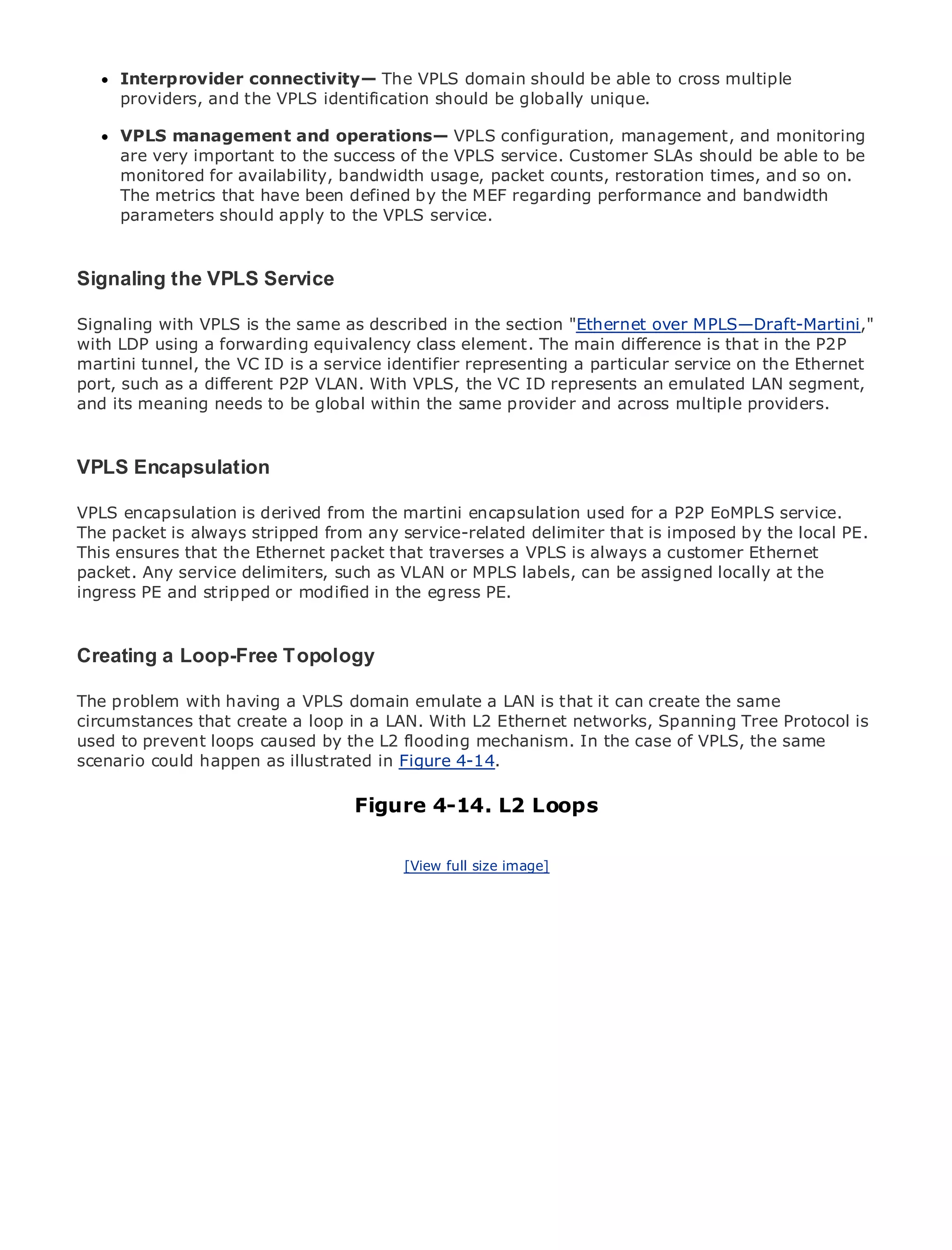 Interprovider connectivity— The VPLS domain should be able to cross multiple
     providers, and the VPLS identification should be globally unique.

     VPLS management and operations— VPLS configuration, management, and monitoring
     are very important to the success of the VPLS service. Customer SLAs should be able to be
     monitored for availability, bandwidth usage, packet counts, restoration times, and so on.
     The metrics that have been defined by the MEF regarding performance and bandwidth
•    parameters should apply to the VPLS service.
            Table of Contents
•                Index
Metro Ethernet
Signaling the VPLS Service
BySam Halabi

Signaling with VPLS is the same as described in the section "Ethernet over MPLS—Draft-Martini,"
   Publisher: Cisco Press
with LDP using a forwarding equivalency class element. The main difference is that in the P2P
   Pub Date: October 01, 2003
martini tunnel, the VC ID is a service identifier representing a particular service on the Ethernet
       ISBN: 1-58705-096-X
port, such as a different P2P VLAN. With VPLS, the VC ID represents an emulated LAN segment,
      Pages: 240
and its meaning needs to be global within the same provider and across multiple providers.



VPLS Encapsulation
The definitive guide is derived from the martini encapsulation applications.
VPLS encapsulation to Enterprise and Carrier Metro Ethernet used for a P2P EoMPLS service.
The packet is always stripped from any service-related delimiter that is imposed by the local PE.
This ensures that the Ethernet packet that traverses a VPLS is always a customer Ethernet
     Discover the latest developments in metro networking, Ethernet, and MPLS services and
packet. Any service delimiters, such as VLAN or MPLS labels, can be assigned locally at the
     what they can do for your organization
ingress PE and stripped or modified in the egress PE.
     Learn from the easy-to-read format that enables networking professionals of all levels to
     understand the concepts
Creating a Loop-Free Topology
      Gain from the experience of industry innovator and best-selling Cisco Press author, Sam
The problem author of Internet Routing Architectures
      Halabi, with having a VPLS domain emulate a LAN is that it can create the same
circumstances that create a loop in a LAN. With L2 Ethernet networks, Spanning Tree Protocol is
Metro networks will emerge as the next area of growth for the networking industry and will
used to prevent loops caused by the L2 flooding mechanism. In the case of VPLS, the same
represent a major shift in how data services are offered to businesses and residential customers.
scenario could happen as illustrated in Figure 4-14.
The metro has always been a challenging environment for delivering data services because it has
been built to handle the stringent reliability and availability needs for voice. Carriers will have to
go through fundamental shifts to equip the 4-14.for next-generation data services demanded
                                  Figure metro L2 Loops
by enterprise customers and consumers. This is not only a technology shift, but also a shift in the
operational and business model that will allow the incumbent carriers to transform the metro to
offer enhanced data services.            [View full size image]


Metro Ethernet from Cisco Press looks at the deployment of metro data services from a holistic
view. It describes the current metro, which is based on TDM technology, and discusses the
drivers and challenges carriers will face in transforming the metro to address data services.

Metro Ethernet discusses the adoption of metro Ethernet services and how that has led carriers
to the delivery of metro data services. With a changing mix of transport technologies, the book
then examines current and emerging trends, and delves into the role of virtual private networks
(VPN), virtual private local area networks (VLAN), virtual private LAN services (VPLS), traffic
engineering, and MPLS and Generalized MPLS (GMPLS).
 