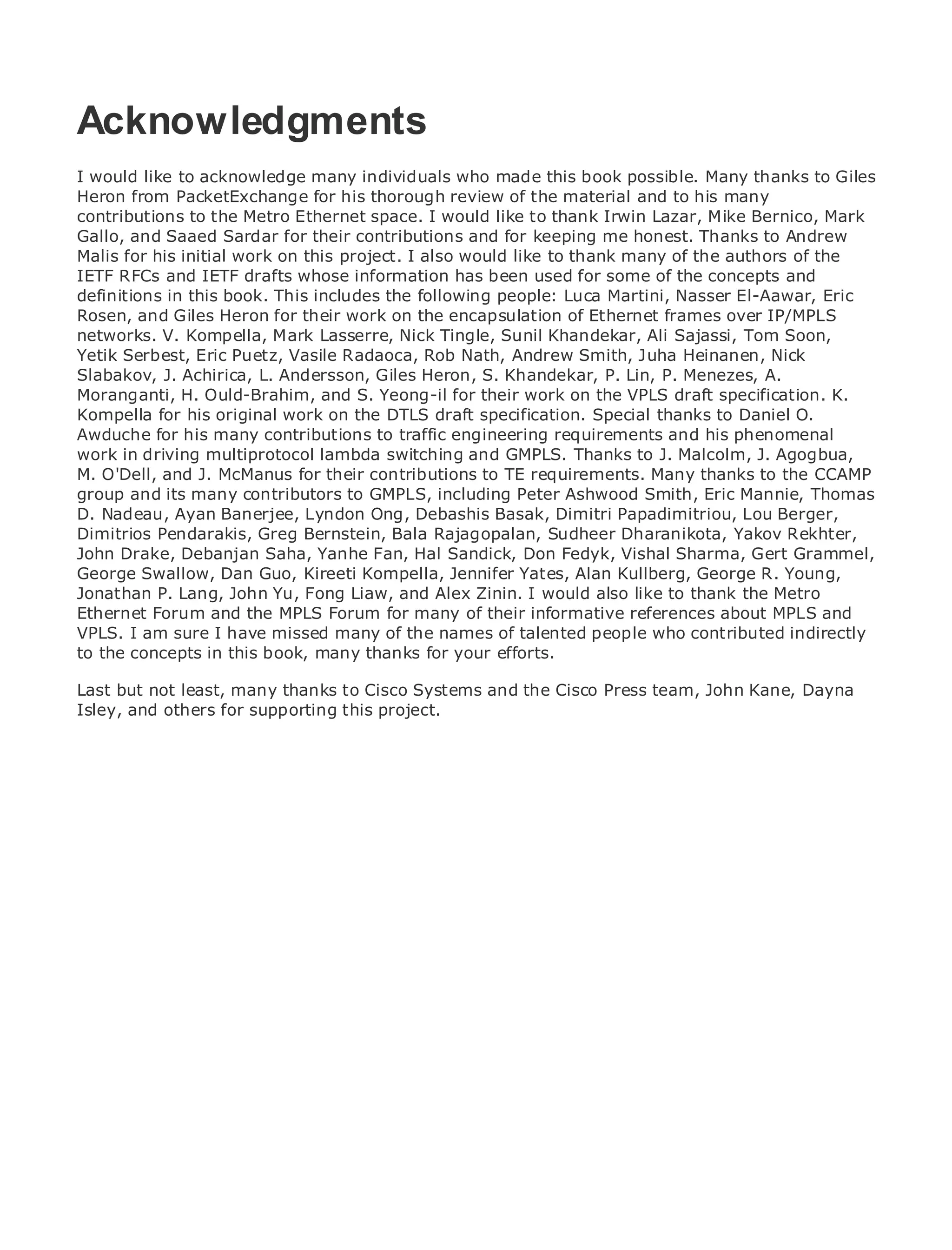 Acknowledgments
I would like to acknowledge many individuals who made this book possible. Many thanks to Giles
Heron from PacketExchange for his thorough review of the material and to his many
contributions to the Contents
•               Table of Metro Ethernet space. I would like to thank Irwin Lazar, Mike Bernico, Mark
Gallo, and Saaed Sardar for their contributions and for keeping me honest. Thanks to Andrew
•               Index
Malis Ethernetinitial work on this project. I also would like to thank many of the authors of the
Metro for his
IETF RFCs and IETF drafts whose information has been used for some of the concepts and
BySam Halabi
definitions in this book. This includes the following people: Luca Martini, Nasser El-Aawar, Eric
Rosen, and Giles Heron for their work on the encapsulation of Ethernet frames over IP/MPLS
networks. V. Kompella, Mark Lasserre, Nick Tingle, Sunil Khandekar, Ali Sajassi, Tom Soon,
    Publisher: Cisco Press
Yetik Serbest, Eric01, 2003 Vasile Radaoca, Rob Nath, Andrew Smith, Juha Heinanen, Nick
    Pub Date: October Puetz,
Slabakov, J. Achirica, L. Andersson, Giles Heron, S. Khandekar, P. Lin, P. Menezes, A.
        ISBN: 1-58705-096-X
Moranganti, H. Ould-Brahim, and S. Yeong-il for their work on the VPLS draft specification. K.
       Pages: 240
Kompella for his original work on the DTLS draft specification. Special thanks to Daniel O.
Awduche for his many contributions to traffic engineering requirements and his phenomenal
work in driving multiprotocol lambda switching and GMPLS. Thanks to J. Malcolm, J. Agogbua,
M. O'Dell, and J. McManus for their contributions to TE requirements. Many thanks to the CCAMP
group and its many contributors to GMPLS, including Peter Ashwood Smith, Eric Mannie, Thomas
The definitive guide to Enterprise and Carrier Metro Ethernet applications.
D. Nadeau, Ayan Banerjee, Lyndon Ong, Debashis Basak, Dimitri Papadimitriou, Lou Berger,
Dimitrios Pendarakis, Greg Bernstein, Bala Rajagopalan, Sudheer Dharanikota, Yakov Rekhter,
John Discover the latest developments in Hal Sandick, Don Fedyk, Vishal Sharma,services and
      Drake, Debanjan Saha, Yanhe Fan, metro networking, Ethernet, and MPLS Gert Grammel,
George Swallow, Dan Guo,your organization Jennifer Yates, Alan Kullberg, George R. Young,
      what they can do for Kireeti Kompella,
Jonathan P. Lang, John Yu, Fong Liaw, and Alex Zinin. I would also like to thank the Metro
Ethernet Forum and the MPLS Forum for manyenables networking professionals of allMPLS and
      Learn from the easy-to-read format that of their informative references about levels to
VPLS. I am sure Ithe concepts many of the names of talented people who contributed indirectly
      understand have missed
to the concepts in this book, many thanks for your efforts.
      Gain from the experience of industry innovator and best-selling Cisco Press author, Sam
Last but not least, many thanksRouting Architectures the Cisco Press team, John Kane, Dayna
      Halabi, author of Internet to Cisco Systems and
Isley, and others for supporting this project.
Metro networks will emerge as the next area of growth for the networking industry and will
represent a major shift in how data services are offered to businesses and residential customers.
The metro has always been a challenging environment for delivering data services because it has
been built to handle the stringent reliability and availability needs for voice. Carriers will have to
go through fundamental shifts to equip the metro for next-generation data services demanded
by enterprise customers and consumers. This is not only a technology shift, but also a shift in the
operational and business model that will allow the incumbent carriers to transform the metro to
offer enhanced data services.

Metro Ethernet from Cisco Press looks at the deployment of metro data services from a holistic
view. It describes the current metro, which is based on TDM technology, and discusses the
drivers and challenges carriers will face in transforming the metro to address data services.

Metro Ethernet discusses the adoption of metro Ethernet services and how that has led carriers
to the delivery of metro data services. With a changing mix of transport technologies, the book
then examines current and emerging trends, and delves into the role of virtual private networks
(VPN), virtual private local area networks (VLAN), virtual private LAN services (VPLS), traffic
engineering, and MPLS and Generalized MPLS (GMPLS).
 