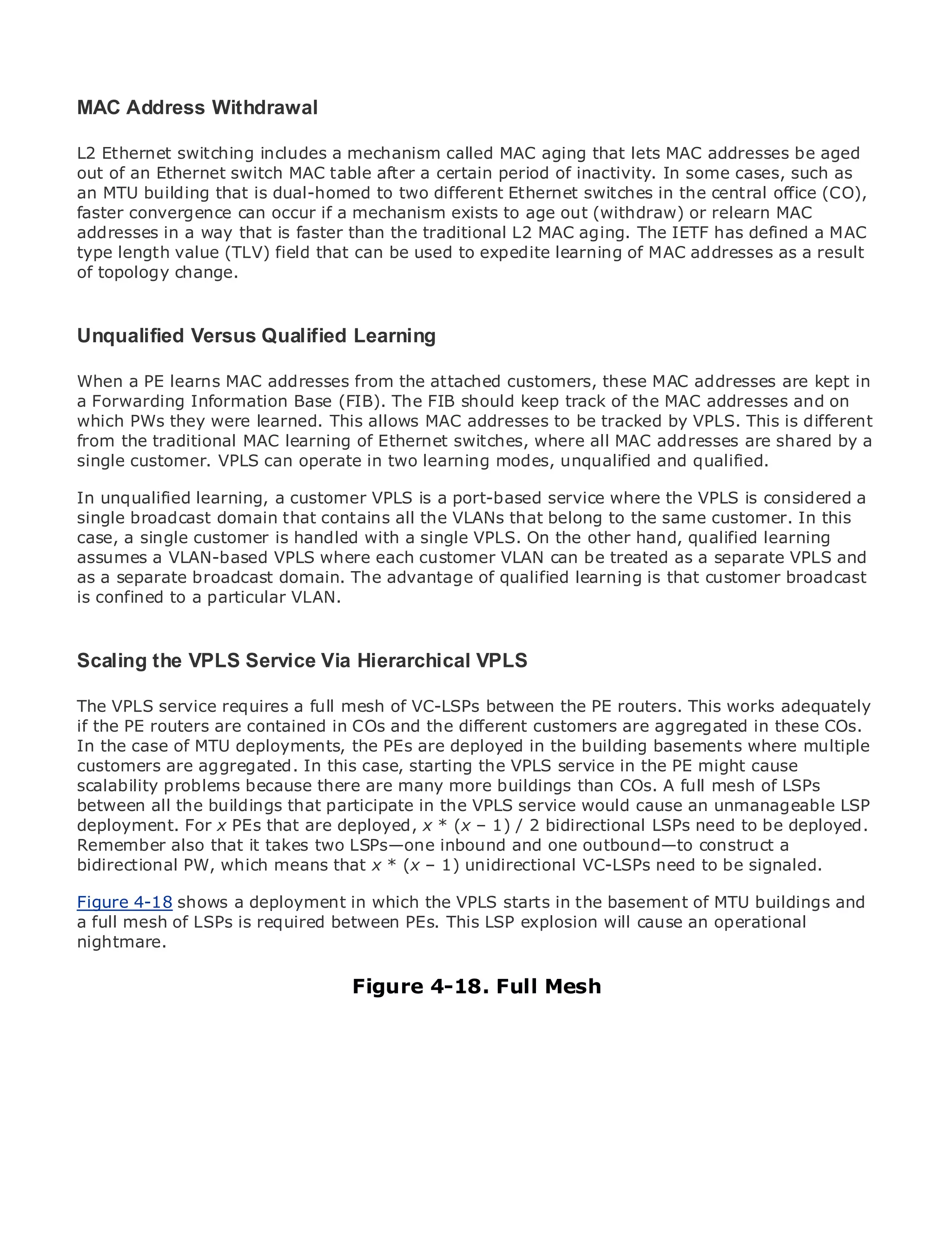 MAC Address Withdrawal

L2 Ethernet switching includes a mechanism called MAC aging that lets MAC addresses be aged
out of an Ethernet switch MAC table after a certain period of inactivity. In some cases, such as
an MTU building that is dual-homed to two different Ethernet switches in the central office (CO),
faster convergence can occur if a mechanism exists to age out (withdraw) or relearn MAC
•              Table of Contents
addresses in a way that is faster than the traditional L2 MAC aging. The IETF has defined a MAC
•              Index
type length value (TLV) field that can be used to expedite learning of MAC addresses as a result
Metro Ethernet
of topology change.
BySam Halabi


Unqualified Versus Qualified Learning
  Publisher: Cisco Press
   Pub Date: October 01, 2003
       ISBN: 1-58705-096-X
When a PE learns MAC addresses from the attached customers, these MAC addresses are kept in
a Forwarding Information Base (FIB). The FIB should keep track of the MAC addresses and on
      Pages: 240
which PWs they were learned. This allows MAC addresses to be tracked by VPLS. This is different
from the traditional MAC learning of Ethernet switches, where all MAC addresses are shared by a
single customer. VPLS can operate in two learning modes, unqualified and qualified.

In unqualified learning, a customer VPLS is a port-based service where the VPLS is considered a
The definitive guide to Enterprise and Carrier Metro Ethernet applications.
single broadcast domain that contains all the VLANs that belong to the same customer. In this
case, a single customer is handled with a single VPLS. On the other hand, qualified learning
assumes a VLAN-based VPLS where each metro networking, Ethernet, and MPLS services and
      Discover the latest developments in customer VLAN can be treated as a separate VPLS and
as a separate broadcast domain. The advantage of qualified learning is that customer broadcast
      what they can do for your organization
is confined to a particular VLAN.
      Learn from the easy-to-read format that enables networking professionals of all levels to
      understand the concepts
Scaling the VPLS Service Via Hierarchical VPLS
      Gain from the experience of industry innovator and best-selling Cisco Press author, Sam
      Halabi, author of Internet Routing Architectures
The VPLS service requires a full mesh of VC-LSPs between the PE routers. This works adequately
if the PE routerswill emerge as in COs and the different for the networking industry and willCOs.
Metro networks are contained the next area of growth customers are aggregated in these
In the case of MTU shift in how data services are offered to businesses basements where multiple
represent a major deployments, the PEs are deployed in the building and residential customers.
customers are aggregated. In challenging environment for service in the PE might cause
The metro has always been a this case, starting the VPLS delivering data services because it has
scalability problems because there are many more buildingsneeds COs. A fullCarriers will have to
been built to handle the stringent reliability and availability than for voice. mesh of LSPs
between all fundamental shiftsparticipate in metro for service would cause an unmanageable LSP
go through the buildings that to equip the the VPLS next-generation data services demanded
deployment. For x PEs that are deployed,This (x not only bidirectional LSPs needalso a deployed.
by enterprise customers and consumers. x * is – 1) / 2 a technology shift, but to be shift in the
Remember also business model that will allow the incumbent outbound—to construct a metro to
operational and that it takes two LSPs—one inbound and one carriers to transform the
bidirectional PW, which means that x * (x – 1) unidirectional VC-LSPs need to be signaled.
offer enhanced data services.
FigureEthernet from deploymentlooks at the deployment of metro data services from a holistic
Metro 4-18 shows a Cisco Press in which the VPLS starts in the basement of MTU buildings and
a full mesh of LSPs is requiredmetro, which is based on TDM technology, and discusses the
view. It describes the current between PEs. This LSP explosion will cause an operational
nightmare. challenges carriers will face in transforming the metro to address data services.
drivers and

Metro Ethernet discusses the adoption of metro Ethernet Mesh and how that has led carriers
                                   Figure 4-18. Full services
to the delivery of metro data services. With a changing mix of transport technologies, the book
then examines current and emerging trends, and delves into the role of virtual private networks
(VPN), virtual private local area networks (VLAN), virtual private LAN services (VPLS), traffic
engineering, and MPLS and Generalized MPLS (GMPLS).
 