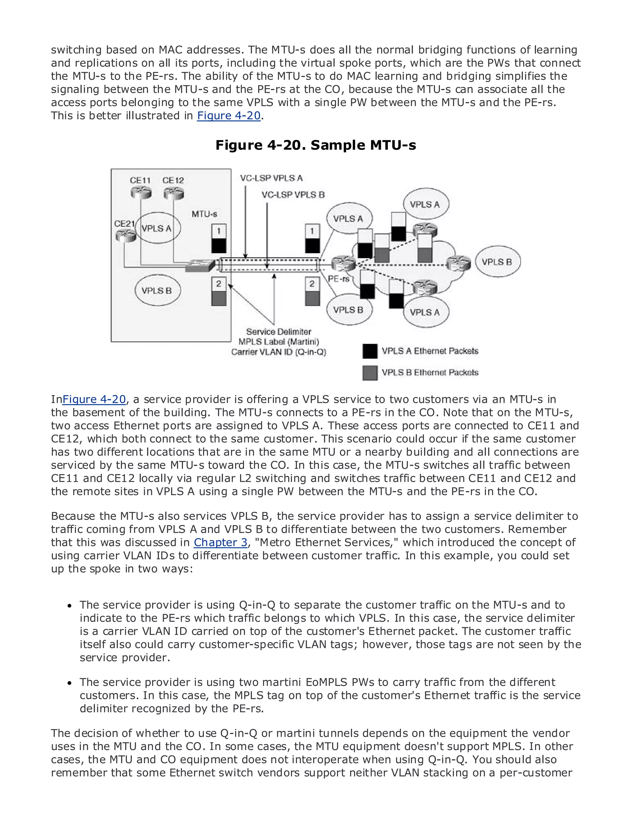 switching based on MAC addresses. The MTU-s does all the normal bridging functions of learning
and replications on all its ports, including the virtual spoke ports, which are the PWs that connect
the MTU-s to the PE-rs. The ability of the MTU-s to do MAC learning and bridging simplifies the
signaling between the MTU-s and the PE-rs at the CO, because the MTU-s can associate all the
access ports belonging to the same VPLS with a single PW between the MTU-s and the PE-rs.
This is better illustrated in Figure 4-20.

•                Table of Contents   Figure 4-20. Sample MTU-s
•                Index
Metro Ethernet

BySam Halabi


    Publisher: Cisco Press
    Pub Date: October 01, 2003
        ISBN: 1-58705-096-X
       Pages: 240




The definitive guide to Enterprise and Carrier Metro Ethernet applications.


      Discover the latest developments in metro networking, Ethernet, and MPLS services and
      what they can do for your organization
InFigure 4-20, a service provider is offering a VPLS service to two customers via an MTU-s in
the basement of the building. The format connects to anetworking professionals ofon the MTU-s,
      Learn from the easy-to-read MTU-s that enables PE-rs in the CO. Note that all levels to
      understand the concepts
two access Ethernet ports are assigned to VPLS A. These access ports are connected to CE11 and
CE12, which both connect to the same customer. This scenario could occur if the same customer
has two different locations that of industrysame MTU and best-selling Cisco Press author, Samare
      Gain from the experience are in the innovator or a nearby building and all connections
serviced by the same MTU-s toward the Architectures
      Halabi, author of Internet Routing CO. In this case, the MTU-s switches all traffic between
CE11 and CE12 locally via regular L2 switching and switches traffic between CE11 and CE12 and
Metro networks will emerge as the next area of growth for the networking industry and will
the remote sites in VPLS A using a single PW between the MTU-s and the PE-rs in the CO.
represent a major shift in how data services are offered to businesses and residential customers.
The metro has always been a challenging the service provider has to assign a service delimiterhas
Because the MTU-s also services VPLS B, environment for delivering data services because it to
been built to handleVPLSstringent reliability and availability needs for voice. Carriers will have to
traffic coming from the A and VPLS B to differentiate between the two customers. Remember
go through fundamental shifts to equip the metro for next-generation data services demandedof
that this was discussed in Chapter 3, "Metro Ethernet Services," which introduced the concept
by enterpriseVLAN IDs to differentiate between customera technology shift, but also a could in the
using carrier customers and consumers. This is not only traffic. In this example, you shift set
operational and two ways:
up the spoke in business model that will allow the incumbent carriers to transform the metro to
offer enhanced data services.

MetroThe service provider is using Q-in-Q the separate the of metro data services from a holistic
        Ethernet from Cisco Press looks at to deployment customer traffic on the MTU-s and to
view.indicate to the PE-rs which traffic belongs to whichTDM technology, and discusses delimiter
       It describes the current metro, which is based on VPLS. In this case, the service the
drivers and challenges ID carried onface in transforming the metro to address data services.
      is a carrier VLAN carriers will top of the customer's Ethernet packet. The customer traffic
      itself also could carry customer-specific VLAN tags; however, those tags are not seen by the
Metroservice provider.
        Ethernet discusses the adoption of metro Ethernet services and how that has led carriers
to the delivery of metro data services. With a changing mix of transport technologies, the book
then examines current and emerging trends, and delves into the role of virtual private networks
      The service provider is using two martini EoMPLS PWs to carry traffic from the different
(VPN), virtual private local area networks (VLAN), virtualcustomer's Ethernet traffic is the service
      customers. In this case, the MPLS tag on top of the private LAN services (VPLS), traffic
engineering, and MPLS and Generalized MPLS (GMPLS).
      delimiter recognized by the PE-rs.

The decision of whether to use Q-in-Q or martini tunnels depends on the equipment the vendor
uses in the MTU and the CO. In some cases, the MTU equipment doesn't support MPLS. In other
cases, the MTU and CO equipment does not interoperate when using Q-in-Q. You should also
remember that some Ethernet switch vendors support neither VLAN stacking on a per-customer
 