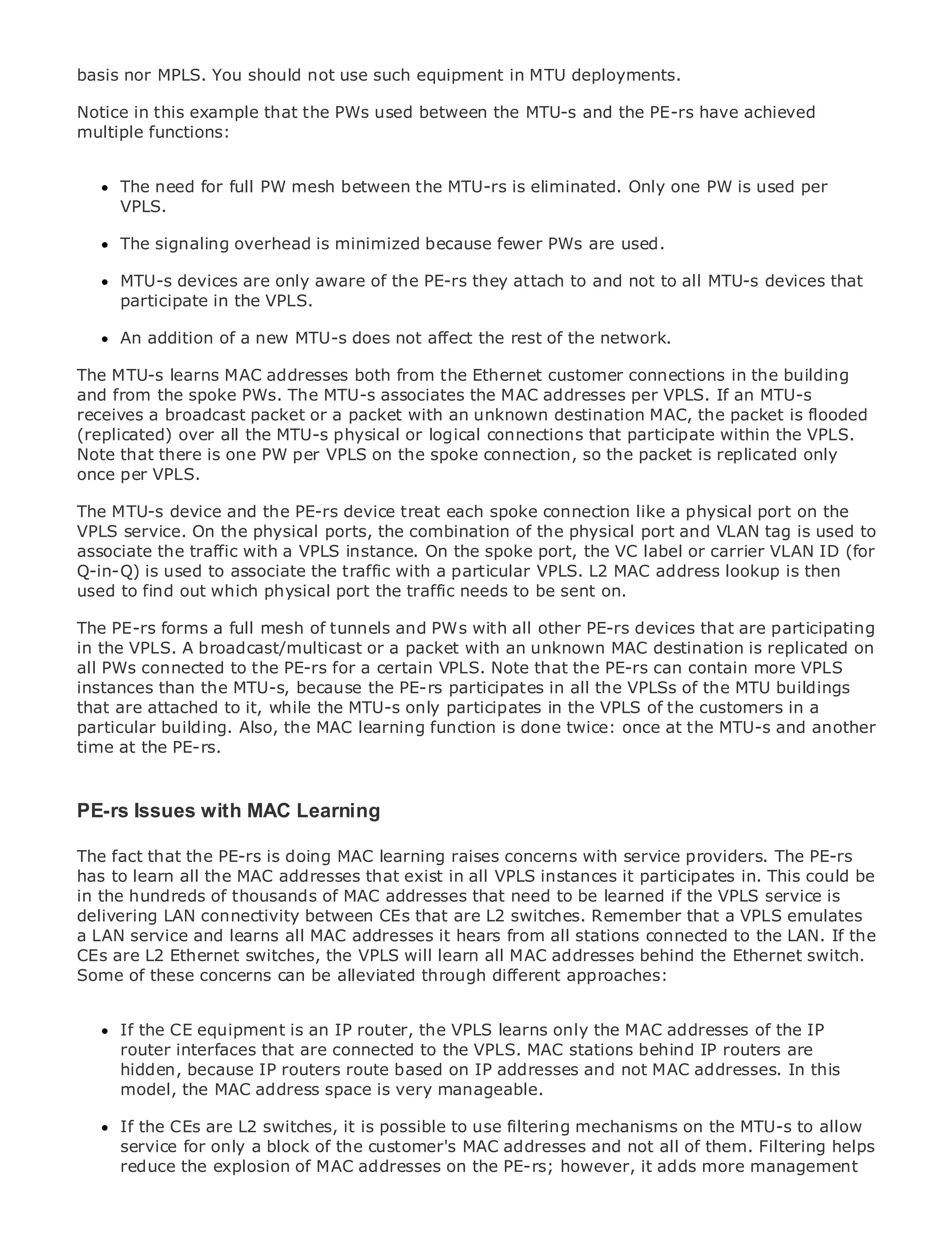 basis nor MPLS. You should not use such equipment in MTU deployments.

Notice in this example that the PWs used between the MTU-s and the PE-rs have achieved
multiple functions:


      The need for full PW mesh between the MTU-rs is eliminated. Only one PW is used per
      VPLS.
•                Table of Contents
•     The signaling overhead is minimized because fewer PWs are used.
             Index
Metro Ethernet
      MTU-s devices are only aware of the PE-rs they attach to and not to all MTU-s devices that
BySam Halabi
      participate in the VPLS.

    Publisher: Cisco Pressa
      An addition of          new MTU-s does not affect the rest of the network.
    Pub Date: October 01, 2003
The MTU-s learns MAC addresses both from the Ethernet customer connections in the building
        ISBN: 1-58705-096-X
and from the spoke PWs. The MTU-s associates the MAC addresses per VPLS. If an MTU-s
       Pages: 240
receives a broadcast packet or a packet with an unknown destination MAC, the packet is flooded
(replicated) over all the MTU-s physical or logical connections that participate within the VPLS.
Note that there is one PW per VPLS on the spoke connection, so the packet is replicated only
once per VPLS.

The definitive guide to the PE-rs device treat each spoke connection like a physical port on the
The MTU-s device and Enterprise and Carrier Metro Ethernet applications.
VPLS service. On the physical ports, the combination of the physical port and VLAN tag is used to
associate the traffic with a VPLS instance. On the spoke port, the VC label or carrier VLAN ID (for
     Discover the latest developments in metro networking, Ethernet, and MPLS services and
Q-in-Q) is used to associate the traffic with a particular VPLS. L2 MAC address lookup is then
     what they can do for your organization
used to find out which physical port the traffic needs to be sent on.
      Learn from the easy-to-read format that enables networking professionals of all levels to
The PE-rs forms a full mesh of tunnels and PWs with all other PE-rs devices that are participating
      understand the concepts
in the VPLS. A broadcast/multicast or a packet with an unknown MAC destination is replicated on
all PWs connected to the PE-rs forindustry innovator and best-selling Ciscocontain more VPLS
      Gain from the experience of a certain VPLS. Note that the PE-rs can Press author, Sam
instances than the MTU-s, because the PE-rs participates in all the VPLSs of the MTU buildings
      Halabi, author of Internet Routing Architectures
that are attached to it, while the MTU-s only participates in the VPLS of the customers in a
particular building. Also, theas thelearning function is donethe networking the MTU-s and another
Metro networks will emerge MAC next area of growth for twice: once at industry and will
time at the PE-rs. shift in how data services are offered to businesses and residential customers.
represent a major
The metro has always been a challenging environment for delivering data services because it has
been built to handle the stringent reliability and availability needs for voice. Carriers will have to
PE-rs Issues with MAC Learning the metro for next-generation data services demanded
go through fundamental shifts to equip
by enterprise customers and consumers. This is not only a technology shift, but also a shift in the
operational and business doing MAC learning raises concerns with service providers. The PE-rs
The fact that the PE-rs is model that will allow the incumbent carriers to transform the metro to
offerto learn all the MAC addresses that exist in all VPLS instances it participates in. This could be
has enhanced data services.
in the hundreds of thousands of MAC addresses that need to be learned if the VPLS service is
Metro Ethernet connectivityPress looks at thatdeployment of metro data services from a holistic
delivering LAN from Cisco between CEs the are L2 switches. Remember that a VPLS emulates
view. It describes the current metro, which is based from all stations connected to the LAN. If the
a LAN service and learns all MAC addresses it hears on TDM technology, and discusses the
drivers andEthernet switches, the VPLS will learn all MAC addresses behind the Ethernet switch.
CEs are L2 challenges carriers will face in transforming the metro to address data services.
Some of these concerns can be alleviated through different approaches:
Metro Ethernet discusses the adoption of metro Ethernet services and how that has led carriers
to the delivery of metro data services. With a changing mix of transport technologies, the book
then examinesequipment isemerging trends, and delves into the role of addresses of the IP
      If the CE current and an IP router, the VPLS learns only the MAC virtual private networks
(VPN), virtual private local are connected to the VPLS. MAC stations behind IP routers are
      router interfaces that area networks (VLAN), virtual private LAN services (VPLS), traffic
engineering, and MPLS and Generalized MPLS (GMPLS).
      hidden, because IP routers route based on IP addresses and not MAC addresses. In this
      model, the MAC address space is very manageable.

      If the CEs are L2 switches, it is possible to use filtering mechanisms on the MTU-s to allow
      service for only a block of the customer's MAC addresses and not all of them. Filtering helps
      reduce the explosion of MAC addresses on the PE-rs; however, it adds more management
 