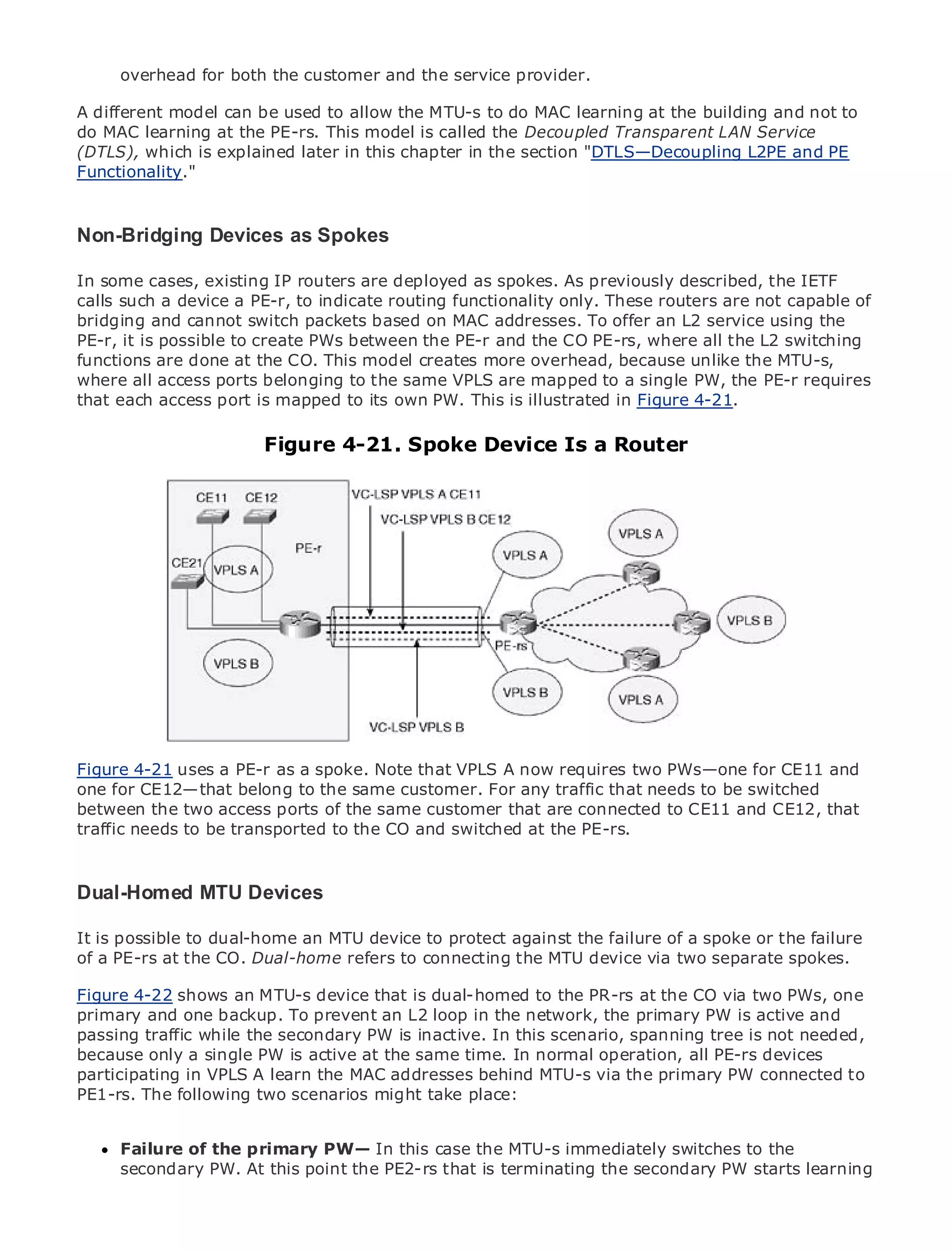 overhead for both the customer and the service provider.

A different model can be used to allow the MTU-s to do MAC learning at the building and not to
do MAC learning at the PE-rs. This model is called the Decoupled Transparent LAN Service
(DTLS), which is explained later in this chapter in the section "DTLS—Decoupling L2PE and PE
Functionality."


•                Table of Contents
Non-Bridging Devices as Spokes
•         Index
Metro Ethernet
InSam Halabi
By
   some cases, existing IP routers are deployed as spokes. As previously described, the IETF
calls such a device a PE-r, to indicate routing functionality only. These routers are not capable of
bridging and cannot switch packets based on MAC addresses. To offer an L2 service using the
    Publisher: Cisco Press
PE-r, it is possible to create PWs between the PE-r and the CO PE-rs, where all the L2 switching
functions are done at2003 CO. This model creates more overhead, because unlike the MTU-s,
    Pub Date: October 01, the
where ISBN: 1-58705-096-X
         all access ports belonging to the same VPLS are mapped to a single PW, the PE-r requires
that each access port is mapped to its own PW. This is illustrated in Figure 4-21.
       Pages: 240


                            Figure 4-21. Spoke Device Is a Router


The definitive guide to Enterprise and Carrier Metro Ethernet applications.


     Discover the latest developments in metro networking, Ethernet, and MPLS services and
     what they can do for your organization

     Learn from the easy-to-read format that enables networking professionals of all levels to
     understand the concepts

     Gain from the experience of industry innovator and best-selling Cisco Press author, Sam
     Halabi, author of Internet Routing Architectures

Metro networks will emerge as the next area of growth for the networking industry and will
represent a major shift in how data services are offered to businesses and residential customers.
Figure 4-21 uses a PE-r as
The metro has always beenaaspoke. Note that VPLS A now delivering data servicesfor CE11 and
                               challenging environment for requires two PWs—one because it has
one for CE12—that belong to the reliability and availability needs for voice. Carriers will have to
been built to handle the stringentsame customer. For any traffic that needs to be switched
between the two access shifts to equip the metro for next-generation data services CE12, that
go through fundamental ports of the same customer that are connected to CE11 and demanded
traffic needs customers and consumers. This is not only the PE-rs.
by enterpriseto be transported to the CO and switched at a technology shift, but also a shift in the
operational and business model that will allow the incumbent carriers to transform the metro to
offer enhanced data services.
Dual-Homed MTU Devices
Metro Ethernet from Cisco Press looks at the deployment of metro data services from a holistic
view. It describes the current metro, which is based on TDM technology, and discusses the
It is possible to dual-home an MTU device to protect against the failure of a spoke or the failure
drivers and challenges carriers will face in transforming the metro to address data services.
of a PE-rs at the CO. Dual-home refers to connecting the MTU device via two separate spokes.
Metro Ethernet discusses the adoption of metro Ethernet services and how that has led carriers
Figure 4-22 shows an MTU-s device that is dual-homed to the PR-rs at the CO via two PWs, one
to the delivery of metro data services. With a changing mix of transport technologies, the book
primary and one backup. To prevent an L2 loop in the network, the primary PW is active and
then examines current and emerging trends, and delves into the role of virtual private networks
passing traffic while the secondary PW is inactive. In this scenario, spanning tree is not needed,
(VPN), virtual private local area networks (VLAN), virtual private LAN services (VPLS), traffic
because only a single PW is active at the same time. In normal operation, all PE-rs devices
engineering, and MPLS and Generalized MPLS (GMPLS).
participating in VPLS A learn the MAC addresses behind MTU-s via the primary PW connected to
PE1-rs. The following two scenarios might take place:


     Failure of the primary PW— In this case the MTU-s immediately switches to the
     secondary PW. At this point the PE2-rs that is terminating the secondary PW starts learning
 