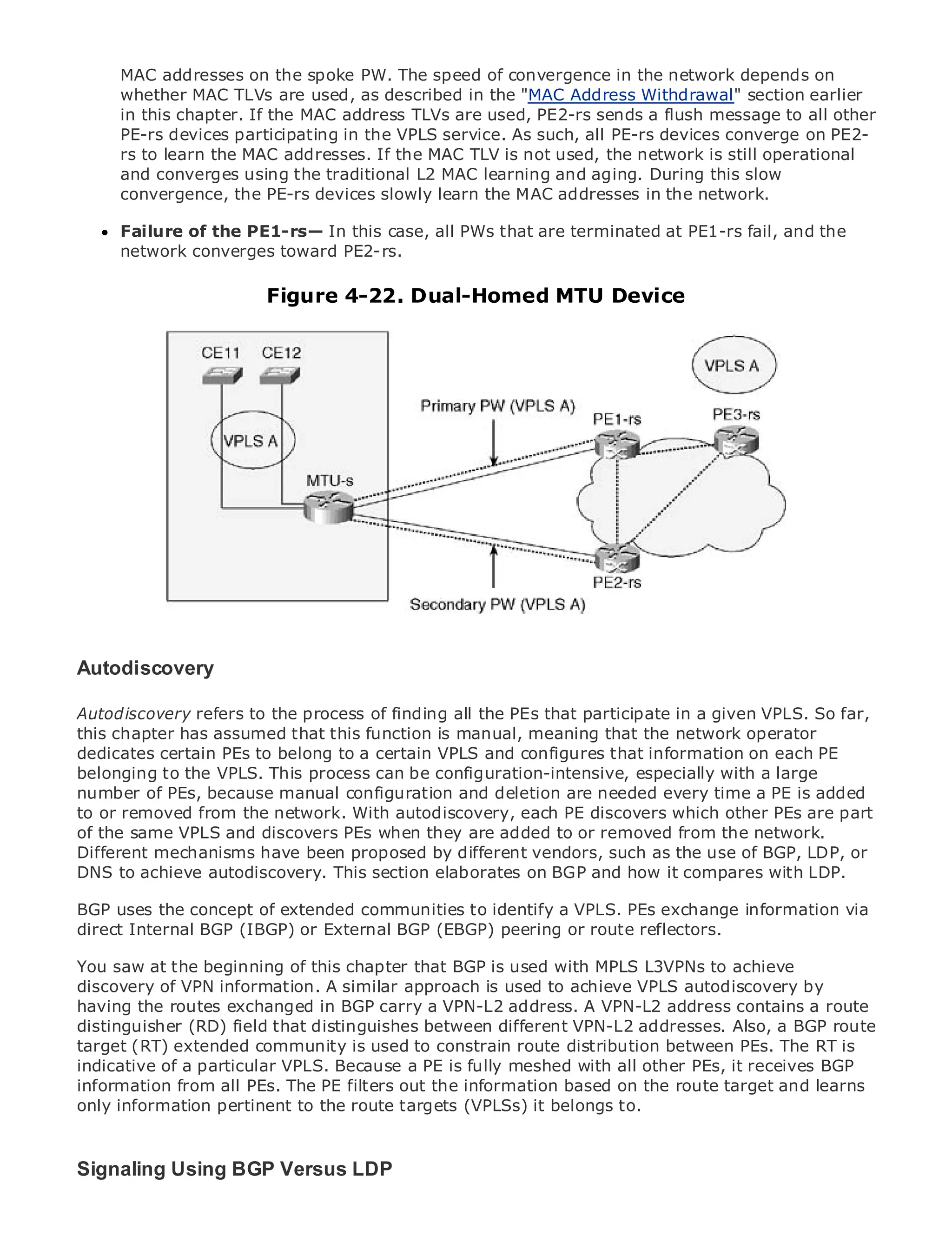 MAC addresses on the spoke PW. The speed of convergence in the network depends on
      whether MAC TLVs are used, as described in the "MAC Address Withdrawal" section earlier
      in this chapter. If the MAC address TLVs are used, PE2-rs sends a flush message to all other
      PE-rs devices participating in the VPLS service. As such, all PE-rs devices converge on PE2-
      rs to learn the MAC addresses. If the MAC TLV is not used, the network is still operational
      and converges using the traditional L2 MAC learning and aging. During this slow
      convergence, the PE-rs devices slowly learn the MAC addresses in the network.
•                Table of Contents
      Failure of the PE1-rs— In this case, all PWs that are terminated at PE1-rs fail, and the
•            Index
      network converges toward PE2-rs.
Metro Ethernet

BySam Halabi
                             Figure 4-22. Dual-Homed MTU Device
    Publisher: Cisco Press
    Pub Date: October 01, 2003
        ISBN: 1-58705-096-X
       Pages: 240




The definitive guide to Enterprise and Carrier Metro Ethernet applications.


      Discover the latest developments in metro networking, Ethernet, and MPLS services and
      what they can do for your organization

      Learn from the easy-to-read format that enables networking professionals of all levels to
      understand the concepts
Autodiscovery experience of industry innovator and best-selling Cisco Press author, Sam
    Gain from the
      Halabi, author of Internet Routing Architectures
Autodiscovery refers to the process of finding all the PEs that participate in a given VPLS. So far,
Metro networks will emerge as this next area of growth meaning that the network operator
this chapter has assumed that the function is manual, for the networking industry and will
represent certain PEs toin how data servicesVPLSoffered to businessesinformation on each PE
dedicates a major shift belong to a certain are and configures that and residential customers.
The metro to the VPLS.been a challenging environment for delivering data services because it has
belonging has always This process can be configuration-intensive, especially with a large
been built to handle the stringent reliability and availability are needed every time a PE ishave to
number of PEs, because manual configuration and deletion needs for voice. Carriers will added
go or removed from the network. equipautodiscovery, next-generation data services demanded
to through fundamental shifts to With the metro for each PE discovers which other PEs are part
by the same VPLS and discovers PEs when they are added to or removed from the network. in the
of enterprise customers and consumers. This is not only a technology shift, but also a shift
operational and business model that will allow different vendors, such as the use of the metro to
Different mechanisms have been proposed by the incumbent carriers to transform BGP, LDP, or
offer to achieve data services. This section elaborates on BGP and how it compares with LDP.
DNS enhanced autodiscovery.

Metro Ethernet from Cisco Press looks at the deployment of metro dataexchangefrom a holistic
BGP uses the concept of extended communities to identify a VPLS. PEs services information via
view. It describes the current External BGP (EBGP) peering or route reflectors.
direct Internal BGP (IBGP) or metro, which is based on TDM technology, and discusses the
drivers and challenges carriers will face in transforming the metro to address data services.
You saw at the beginning of this chapter that BGP is used with MPLS L3VPNs to achieve
Metro Ethernet discusses the adoption of metro Ethernet services and how that has led carriers
discovery of VPN information. A similar approach is used to achieve VPLS autodiscovery by
to the delivery of metro data services. With a changing mix ofA VPN-L2 address contains abook
having the routes exchanged in BGP carry a VPN-L2 address. transport technologies, the route
then examines current and emerging trends, and delves intoVPN-L2 addresses. private networks
distinguisher (RD) field that distinguishes between different the role of virtual Also, a BGP route
(VPN),(RT) extended community is used to constrain route distribution between PEs. The RT is
target virtual private local area networks (VLAN), virtual private LAN services (VPLS), traffic
engineering, a particular VPLS. Because a PE is fully meshed with all other PEs, it receives BGP
indicative of and MPLS and Generalized MPLS (GMPLS).
information from all PEs. The PE filters out the information based on the route target and learns
only information pertinent to the route targets (VPLSs) it belongs to.



Signaling Using BGP Versus LDP
 
