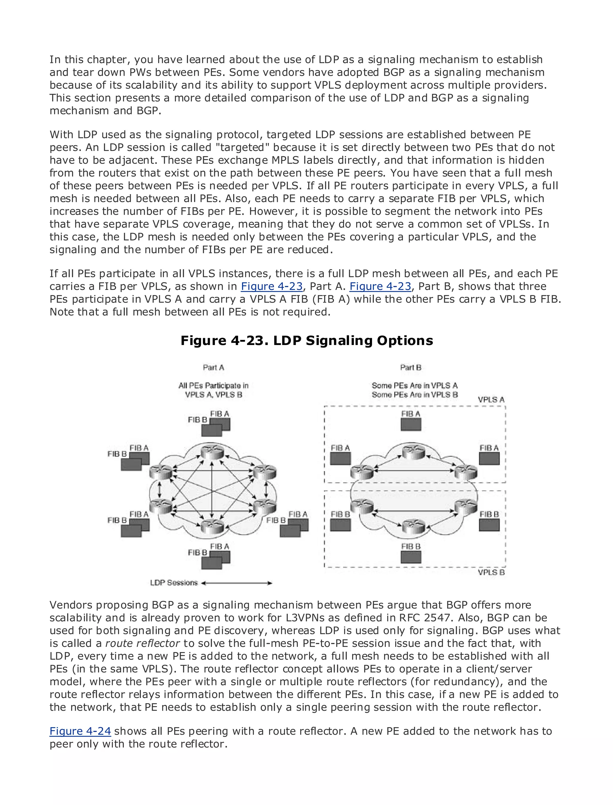 In this chapter, you have learned about the use of LDP as a signaling mechanism to establish
and tear down PWs between PEs. Some vendors have adopted BGP as a signaling mechanism
because of its scalability and its ability to support VPLS deployment across multiple providers.
This section presents a more detailed comparison of the use of LDP and BGP as a signaling
mechanism and BGP.

With LDP used as the signaling protocol, targeted LDP sessions are established between PE
•               Table of Contents
peers. An LDP session is called "targeted" because it is set directly between two PEs that do not
•               Index
have to be adjacent. These PEs exchange MPLS labels directly, and that information is hidden
Metro Ethernet
from the routers that exist on the path between these PE peers. You have seen that a full mesh
of these peers between PEs is needed per VPLS. If all PE routers participate in every VPLS, a full
BySam Halabi
mesh is needed between all PEs. Also, each PE needs to carry a separate FIB per VPLS, which
increases the number of FIBs per PE. However, it is possible to segment the network into PEs
    Publisher: Cisco Press
that have separate VPLS coverage, meaning that they do not serve a common set of VPLSs. In
    Pub Date: October 01, 2003
this case, the LDP mesh is needed only between the PEs covering a particular VPLS, and the
        ISBN: 1-58705-096-X
signaling and the number of FIBs per PE are reduced.
      Pages: 240
If all PEs participate in all VPLS instances, there is a full LDP mesh between all PEs, and each PE
carries a FIB per VPLS, as shown in Figure 4-23, Part A. Figure 4-23, Part B, shows that three
PEs participate in VPLS A and carry a VPLS A FIB (FIB A) while the other PEs carry a VPLS B FIB.
Note that a full mesh between all PEs is not required.
The definitive guide to Enterprise and Carrier Metro Ethernet applications.
                         Figure 4-23. LDP Signaling Options
     Discover the latest developments in metro networking, Ethernet, and MPLS services and
     what they can do for your organization

     Learn from the easy-to-read format that enables networking professionals of all levels to
     understand the concepts

     Gain from the experience of industry innovator and best-selling Cisco Press author, Sam
     Halabi, author of Internet Routing Architectures

Metro networks will emerge as the next area of growth for the networking industry and will
represent a major shift in how data services are offered to businesses and residential customers.
The metro has always been a challenging environment for delivering data services because it has
been built to handle the stringent reliability and availability needs for voice. Carriers will have to
go through fundamental shifts to equip the metro for next-generation data services demanded
by enterprise customers and consumers. This is not only a technology shift, but also a shift in the
operational and business model that will allow the incumbent carriers to transform the metro to
offer enhanced data services.

Metro Ethernet from Cisco Press looks at the deployment of metro data services from a holistic
view. It describes the current metro, which is based on TDM technology, and discusses the
Vendors proposing BGP as a signaling mechanism between PEs argue that BGP offers more
drivers and challenges carriers will face in transforming the metro to address data services.
scalability and is already proven to work for L3VPNs as defined in RFC 2547. Also, BGP can be
used for both signaling and PE discovery, metro Ethernet services and how that has leduses what
Metro Ethernet discusses the adoption of whereas LDP is used only for signaling. BGP carriers
is called a route reflectordata services. With a changing mix of transport technologies, the book
to the delivery of metro to solve the full-mesh PE-to-PE session issue and the fact that, with
LDP, examines current and emerging trends, and delves into the role of virtual private networks
then every time a new PE is added to the network, a full mesh needs to be established with all
PEs (in virtual private local area networks (VLAN), virtual private LAN services (VPLS), traffic
(VPN), the same VPLS). The route reflector concept allows PEs to operate in a client/server
model, where theMPLS and with a single MPLS (GMPLS). reflectors (for redundancy), and the
engineering, and PEs peer Generalized or multiple route
route reflector relays information between the different PEs. In this case, if a new PE is added to
the network, that PE needs to establish only a single peering session with the route reflector.

Figure 4-24 shows all PEs peering with a route reflector. A new PE added to the network has to
peer only with the route reflector.
 