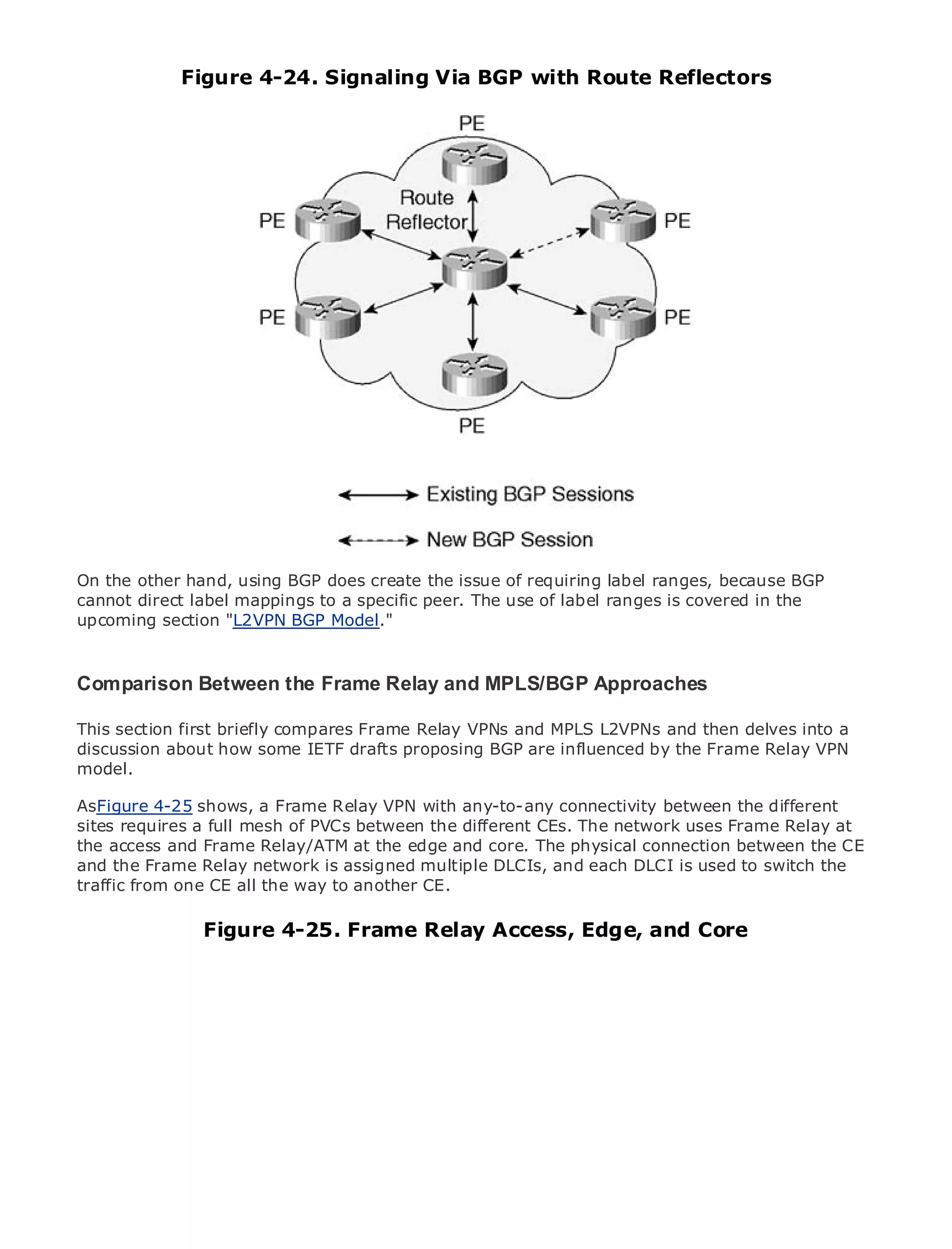 Figure 4-24. Signaling Via BGP with Route Reflectors




•                Table of Contents
•                Index
Metro Ethernet

BySam Halabi


    Publisher: Cisco Press
    Pub Date: October 01, 2003
        ISBN: 1-58705-096-X
       Pages: 240




The definitive guide to Enterprise and Carrier Metro Ethernet applications.


     Discover the latest developments in metro networking, Ethernet, and MPLS services and
On the other hand, using BGP does create the issue of requiring label ranges, because BGP
     what they can do for your organization
cannot direct label mappings to a specific peer. The use of label ranges is covered in the
     Learn from the easy-to-read format that enables networking professionals of all levels to
upcoming section "L2VPN BGP Model."
     understand the concepts

   Gain from the experience of industry innovator and best-selling Cisco Press author, Sam
Comparison Between the Frame Relay and MPLS/BGP Approaches
   Halabi, author of Internet Routing Architectures

This section first briefly compares next area of growth for the L2VPNs and then delves into
Metro networks will emerge as theFrame Relay VPNs and MPLSnetworking industry and will a
discussion about how some IETF drafts proposing BGP are businesses and residential customers.
represent a major shift in how data services are offered to influenced by the Frame Relay VPN
model.
The metro has always been a challenging environment for delivering data services because it has
been built to handle the stringent reliability and availability needs for voice. Carriers will have to
AsFigure 4-25 shows, a Frame to equip the metro for next-generation data services demanded
go through fundamental shifts Relay VPN with any-to-any connectivity between the different
sites requires customers andPVCs between theis not only a technology shift, butFrame Relayin the
by enterprise a full mesh of consumers. This different CEs. The network uses also a shift at
the access and Frame Relay/ATM at the edge and core. The physical connection between the CE
operational and business model that will allow the incumbent carriers to transform the metro to
and the Frame Relayservices. is assigned multiple DLCIs, and each DLCI is used to switch the
offer enhanced data network
traffic from one CE all the way to another CE.
Metro Ethernet from Cisco Press looks at the deployment of metro data services from a holistic
view. It describes the current metro, which is based on TDM technology, and discusses the
                 Figure 4-25. Frame Relay Access, Edge, and Core
drivers and challenges carriers will face in transforming the metro to address data services.

Metro Ethernet discusses the adoption of metro Ethernet services and how that has led carriers
to the delivery of metro data services. With a changing mix of transport technologies, the book
then examines current and emerging trends, and delves into the role of virtual private networks
(VPN), virtual private local area networks (VLAN), virtual private LAN services (VPLS), traffic
engineering, and MPLS and Generalized MPLS (GMPLS).
 