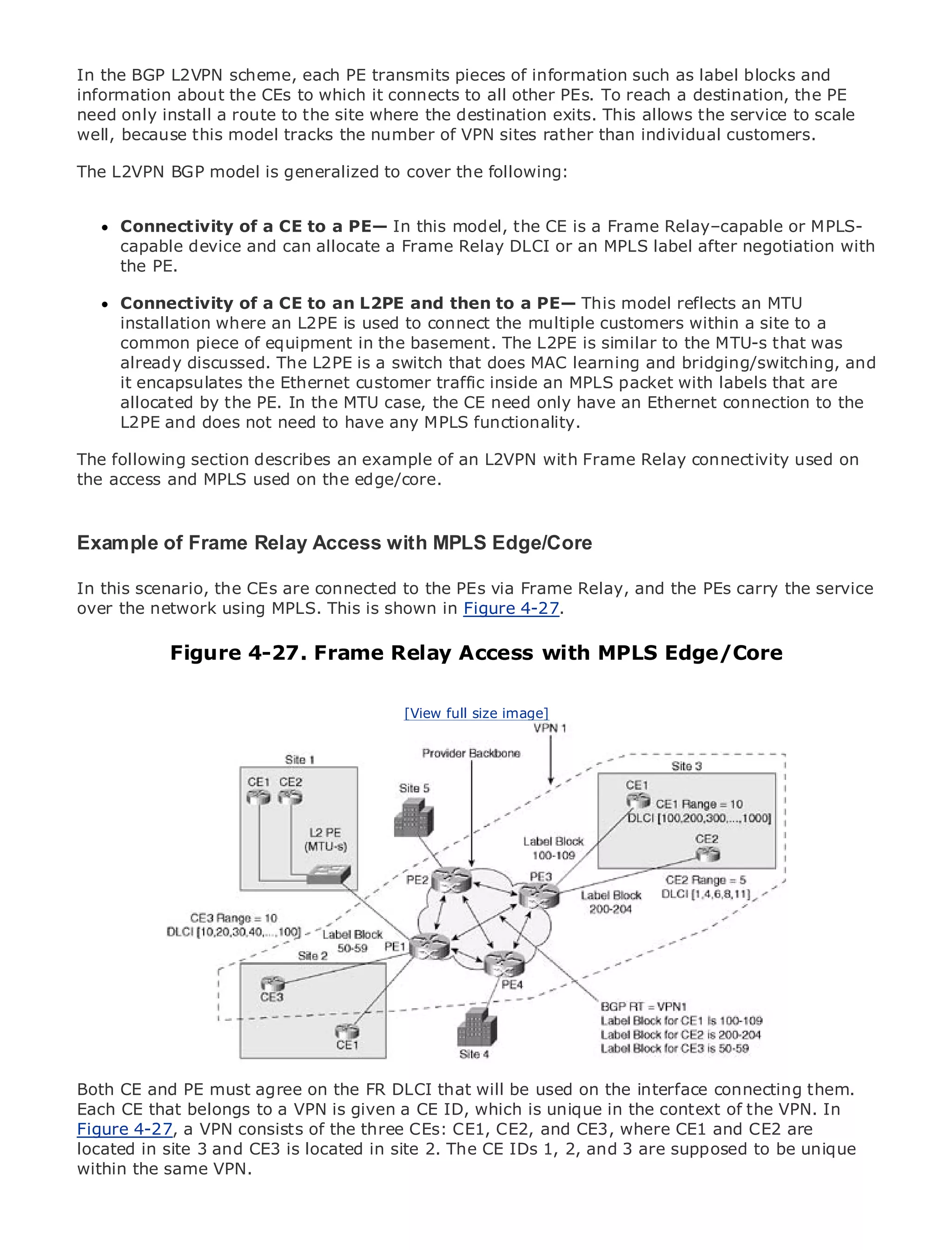 In the BGP L2VPN scheme, each PE transmits pieces of information such as label blocks and
information about the CEs to which it connects to all other PEs. To reach a destination, the PE
need only install a route to the site where the destination exits. This allows the service to scale
well, because this model tracks the number of VPN sites rather than individual customers.

The L2VPN BGP model is generalized to cover the following:


•              Table of Contents
      Connectivity of a CE to a PE— In this model, the CE is a Frame Relay–capable or MPLS-
•     capableIndex
                device and can allocate a Frame Relay DLCI or an MPLS label after negotiation with
Metro the PE.
      Ethernet

BySam Halabi
      Connectivity of a CE to an L2PE and then to a PE— This model reflects an MTU
      installation where an L2PE is used to connect the multiple customers within a site to a
    Publisher: Cisco Press
      common piece of equipment in the basement. The L2PE is similar to the MTU-s that was
    Pub Date: October 01, 2003
      already discussed. The L2PE is a switch that does MAC learning and bridging/switching, and
      itISBN: 1-58705-096-X Ethernet customer traffic inside an MPLS packet with labels that are
         encapsulates the
      allocated by the PE. In the MTU case, the CE need only have an Ethernet connection to the
       Pages: 240
      L2PE and does not need to have any MPLS functionality.

The following section describes an example of an L2VPN with Frame Relay connectivity used on
the access and MPLS used on the edge/core.
The definitive guide to Enterprise and Carrier Metro Ethernet applications.

Example of Frame Relay Access with MPLS Edge/Core
      Discover the latest developments in metro networking, Ethernet, and MPLS services and
In this scenario,can do for your organization PEs via Frame Relay, and the PEs carry the service
      what they the CEs are connected to the
over the network using MPLS. This is shown in Figure 4-27.
      Learn from the easy-to-read format that enables networking professionals of all levels to
      understand the concepts
               Figure 4-27. Frame Relay Access with MPLS Edge/Core
     Gain from the experience of industry innovator and best-selling Cisco Press author, Sam
     Halabi, author of Internet Routing Architectures
                                         [View full size image]
Metro networks will emerge as the next area of growth for the networking industry and will
represent a major shift in how data services are offered to businesses and residential customers.
The metro has always been a challenging environment for delivering data services because it has
been built to handle the stringent reliability and availability needs for voice. Carriers will have to
go through fundamental shifts to equip the metro for next-generation data services demanded
by enterprise customers and consumers. This is not only a technology shift, but also a shift in the
operational and business model that will allow the incumbent carriers to transform the metro to
offer enhanced data services.

Metro Ethernet from Cisco Press looks at the deployment of metro data services from a holistic
view. It describes the current metro, which is based on TDM technology, and discusses the
drivers and challenges carriers will face in transforming the metro to address data services.

Metro Ethernet discusses the adoption of metro Ethernet services and how that has led carriers
to the delivery of metro data services. With a changing mix of transport technologies, the book
then examines current and emerging trends, and delves into the role of virtual private networks
(VPN), virtual private local area networks (VLAN), virtual private LAN services (VPLS), traffic
engineering, and MPLS and Generalized MPLS (GMPLS).
Both CE and PE must agree on the FR DLCI that will be used on the interface connecting them.
Each CE that belongs to a VPN is given a CE ID, which is unique in the context of the VPN. In
Figure 4-27, a VPN consists of the three CEs: CE1, CE2, and CE3, where CE1 and CE2 are
located in site 3 and CE3 is located in site 2. The CE IDs 1, 2, and 3 are supposed to be unique
within the same VPN.
 