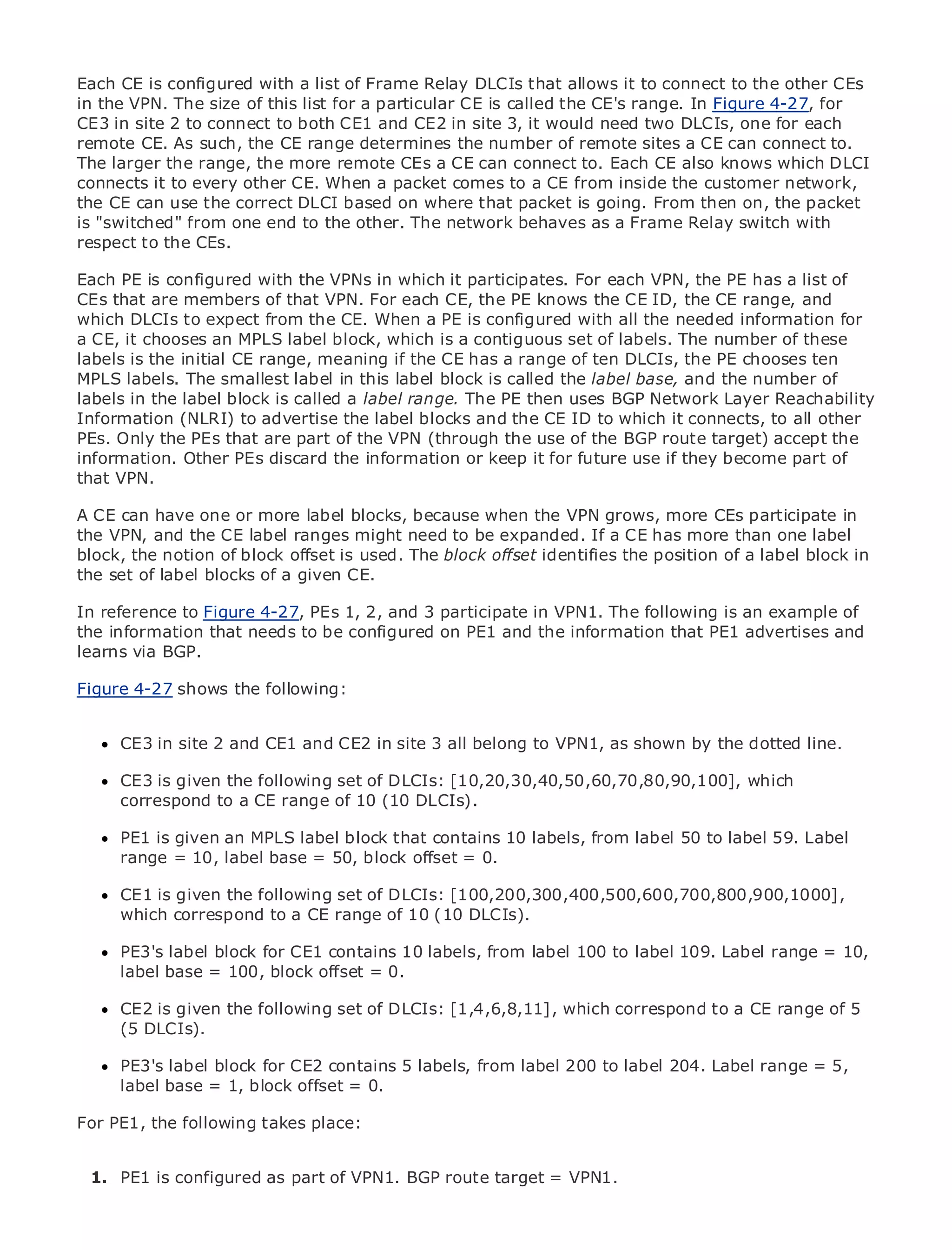 Each CE is configured with a list of Frame Relay DLCIs that allows it to connect to the other CEs
in the VPN. The size of this list for a particular CE is called the CE's range. In Figure 4-27, for
CE3 in site 2 to connect to both CE1 and CE2 in site 3, it would need two DLCIs, one for each
remote CE. As such, the CE range determines the number of remote sites a CE can connect to.
The larger the range, the more remote CEs a CE can connect to. Each CE also knows which DLCI
connects it to every other CE. When a packet comes to a CE from inside the customer network,
the CE can use the correct DLCI based on where that packet is going. From then on, the packet
• "switched"Table of Contents to the other. The network behaves as a Frame Relay switch with
is            from one end
respect to the CEs.
•            Index
Metro Ethernet
Each PE is configured with the VPNs in which it participates. For each VPN, the PE has a list of
BySam Halabi
CEs that are members of that VPN. For each CE, the PE knows the CE ID, the CE range, and
which DLCIs to expect from the CE. When a PE is configured with all the needed information for
a CE, it chooses PressMPLS label block, which is a contiguous set of labels. The number of these
    Publisher: Cisco an

labels is the initial01, 2003
    Pub Date: October CE range, meaning if the CE has a range of ten DLCIs, the PE chooses ten
MPLS labels. The smallest label in this label block is called the label base, and the number of
        ISBN: 1-58705-096-X
labelsPages: 240
        in the label block is called a label range. The PE then uses BGP Network Layer Reachability
Information (NLRI) to advertise the label blocks and the CE ID to which it connects, to all other
PEs. Only the PEs that are part of the VPN (through the use of the BGP route target) accept the
information. Other PEs discard the information or keep it for future use if they become part of
that VPN.
The definitive guide to Enterprise and Carrier Metro Ethernet applications.
A CE can have one or more label blocks, because when the VPN grows, more CEs participate in
the VPN, and the CE label ranges might need to be expanded. If a CE has more than one label
block, the notion of block offset is used. The block offset identifies the position of services and in
     Discover the latest developments in metro networking, Ethernet, and MPLS a label block
the set of label blocks of a your organization
     what they can do for given CE.
In reference to Figure 4-27, PEs 1,format that enables networking professionals of all levels to
      Learn from the easy-to-read 2, and 3 participate in VPN1. The following is an example of
the information that needs to be configured on PE1 and the information that PE1 advertises and
      understand the concepts
learns via BGP.
      Gain from the experience of industry innovator and best-selling Cisco Press author, Sam
Figure 4-27 shows the Internet Routing Architectures
      Halabi, author of following:

Metro networks will emerge as the next area of growth for the networking industry and will
      CE3 in site 2 and CE1 and CE2 in site 3 all belong to VPN1, as shown by the dotted line.
represent a major shift in how data services are offered to businesses and residential customers.
The metro has always been a challenging environment for delivering data services because it has
      CE3 is given the following set of DLCIs: [10,20,30,40,50,60,70,80,90,100], which
been built to handle the stringent reliability and availability needs for voice. Carriers will have to
      correspond to a CE range of 10 (10 DLCIs).
go through fundamental shifts to equip the metro for next-generation data services demanded
by enterprise customers and consumers. This is not 10 labels, from label 50 butlabel 59. Label the
      PE1 is given an MPLS label block that contains only a technology shift, to also a shift in
operational = 10, label base = 50, block offset = 0.
      range and business model that will allow the incumbent carriers to transform the metro to
offer enhanced data services.
      CE1 is given the following set of DLCIs: [100,200,300,400,500,600,700,800,900,1000],
Metrowhich correspond to a CE range of 10 (10 DLCIs). of metro data services from a holistic
       Ethernet from Cisco Press looks at the deployment
view. It describes the current metro, which is based on TDM technology, and discusses the
drivers andlabel block for CE1 contains 10 transforminglabel metro to address data services. 10,
      PE3's challenges carriers will face in labels, from the 100 to label 109. Label range =
      label base = 100, block offset = 0.
Metro Ethernet discusses the adoption of metro Ethernet services and how that has led carriers
to the delivery of metro data services.DLCIs: [1,4,6,8,11], which correspond to a CE range of 5
      CE2 is given the following set of With a changing mix of transport technologies, the book
then examines current and emerging trends, and delves into the role of virtual private networks
      (5 DLCIs).
(VPN), virtual private local area networks (VLAN), virtual private LAN services (VPLS), traffic
engineering, andblock for CE2 contains 5MPLS (GMPLS).
      PE3's label MPLS and Generalized labels, from label 200 to label 204. Label range = 5,
      label base = 1, block offset = 0.

For PE1, the following takes place:


 1. PE1 is configured as part of VPN1. BGP route target = VPN1.

 2.
 