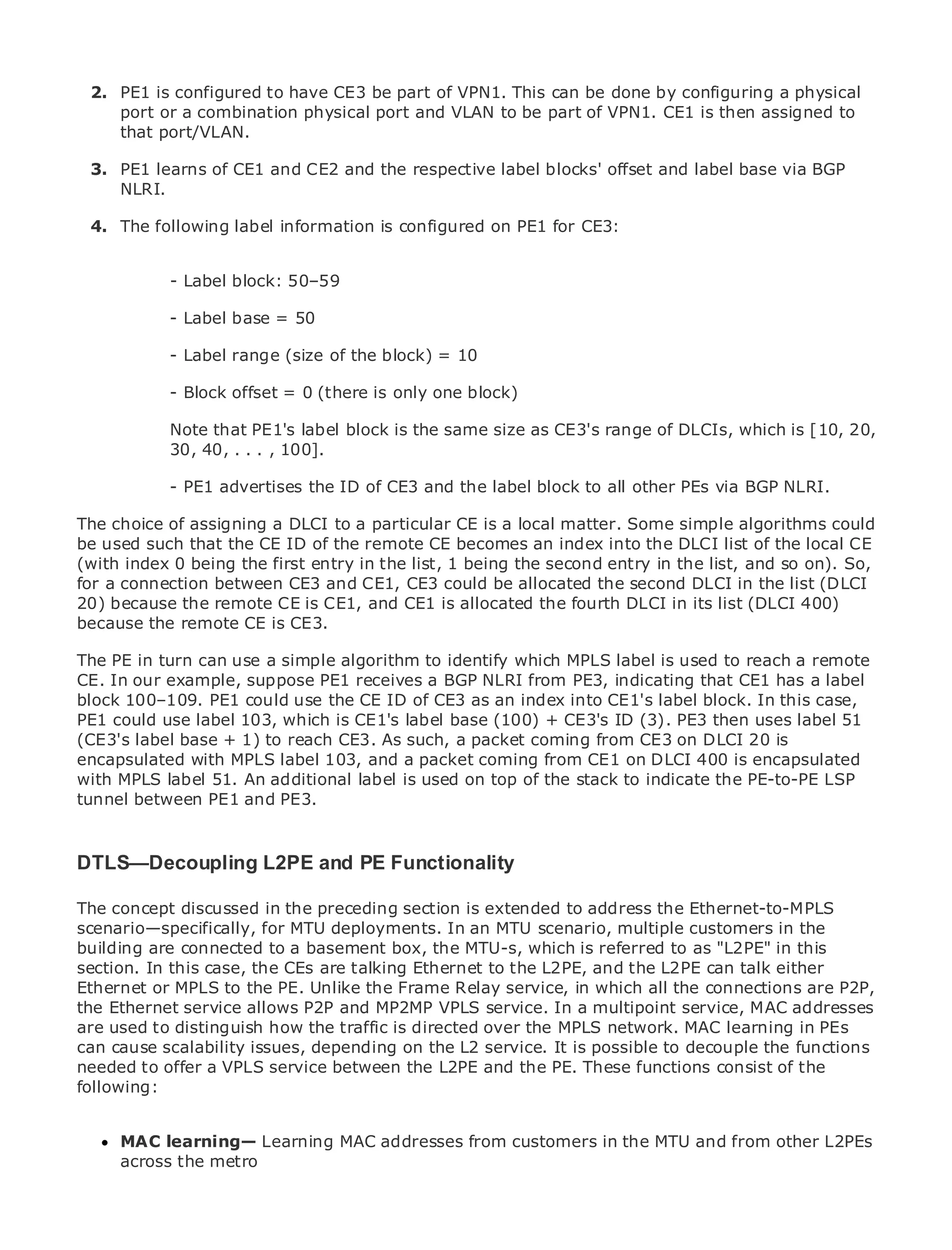 1.

 2. PE1 is configured to have CE3 be part of VPN1. This can be done by configuring a physical
    port or a combination physical port and VLAN to be part of VPN1. CE1 is then assigned to
    that port/VLAN.

 3. PE1 learns of CE1 and CE2 and the respective label blocks' offset and label base via BGP
    NLRI.

• 4. The following label information is configured on PE1 for CE3:
             Table of Contents
•            Index
Metro Ethernet

BySam Halabi
               - Label block: 50–59

               - Label base = 50
   Publisher: Cisco Press
   Pub Date: - Label range
             October 01, 2003   (size of the block) = 10
       ISBN: 1-58705-096-X
               - Block offset = 0 (there is only one block)
      Pages: 240

               Note that PE1's label block is the same size as CE3's range of DLCIs, which is [10, 20,
               30, 40, . . . , 100].

            - PE1 advertises the ID of CE3 and the label block to all other PEs via BGP NLRI.
The definitive guide to Enterprise and Carrier Metro Ethernet applications.
The choice of assigning a DLCI to a particular CE is a local matter. Some simple algorithms could
be used such that the CE ID of the remote CE becomes an index into the DLCI list of the local CE
(with Discover being the first entry in the list, 1 being the second entry in the list, services andSo,
       index 0 the latest developments in metro networking, Ethernet, and MPLS and so on).
for a connection between your organization
      what they can do forCE3 and CE1, CE3 could be allocated the second DLCI in the list (DLCI
20) because the remote CE is CE1, and CE1 is allocated the fourth DLCI in its list (DLCI 400)
because thefrom the CE is CE3.
      Learn remote easy-to-read format that enables networking professionals of all levels to
      understand the concepts
The PE in turn can use a simple algorithm to identify which MPLS label is used to reach a remote
CE. In our from the experience of industry innovator and best-selling Cisco PressCE1 has Sam
      Gain example, suppose PE1 receives a BGP NLRI from PE3, indicating that author, a label
blockHalabi, author of Internetthe CE IDArchitectures index into CE1's label block. In this case,
       100–109. PE1 could use Routing of CE3 as an
PE1 could use label 103, which is CE1's label base (100) + CE3's ID (3). PE3 then uses label 51
Metro networks will 1) to reach the next such,of growth coming networking industry and will
(CE3's label base + emerge as CE3. As area a packet for the from CE3 on DLCI 20 is
represent a major MPLS label 103, and a packet offered to businesses DLCIresidential customers.
encapsulated with shift in how data services are coming from CE1 on and 400 is encapsulated
The metro has always been a challenging used on top of the stack to data services becauseLSP
with MPLS label 51. An additional label is environment for delivering indicate the PE-to-PE it has
been built to handle and stringent reliability and availability needs for voice. Carriers will have to
tunnel between PE1 the PE3.
go through fundamental shifts to equip the metro for next-generation data services demanded
by enterprise customers and consumers. This is not only a technology shift, but also a shift in the
operational and business model that will allow the incumbent carriers to transform the metro to
DTLS—Decoupling L2PE and PE Functionality
offer enhanced data services.

The concept discussed in the preceding section is extended metro data services from a holistic
Metro Ethernet from Cisco Press looks at the deployment of to address the Ethernet-to-MPLS
scenario—specifically, for MTU deployments. based on scenario, multiple customers in the
view. It describes the current metro, which isIn an MTU TDM technology, and discusses the
building are connected to a basement box, the MTU-s, which is referred to as "L2PE" in this
drivers and challenges carriers will face in transforming the metro to address data services.
section. In this case, the CEs are talking Ethernet to the L2PE, and the L2PE can talk either
Metro Ethernet discusses the adoption of metro Ethernet services andall the connections are P2P,
Ethernet or MPLS to the PE. Unlike the Frame Relay service, in which how that has led carriers
to the delivery of metro data services. With VPLS service. Inof transport technologies, the book
the Ethernet service allows P2P and MP2MP a changing mix a multipoint service, MAC addresses
then examines current and emerging trends, and over the MPLS network. MAC learningnetworks
are used to distinguish how the traffic is directed delves into the role of virtual private in PEs
(VPN), virtual privateissues, depending on (VLAN), virtual private LAN services (VPLS), traffic
can cause scalability local area networks the L2 service. It is possible to decouple the functions
engineering, and MPLS service between the L2PE and the PE. These functions consist of the
needed to offer a VPLS and Generalized MPLS (GMPLS).
following:


      MAC learning— Learning MAC addresses from customers in the MTU and from other L2PEs
      across the metro
 