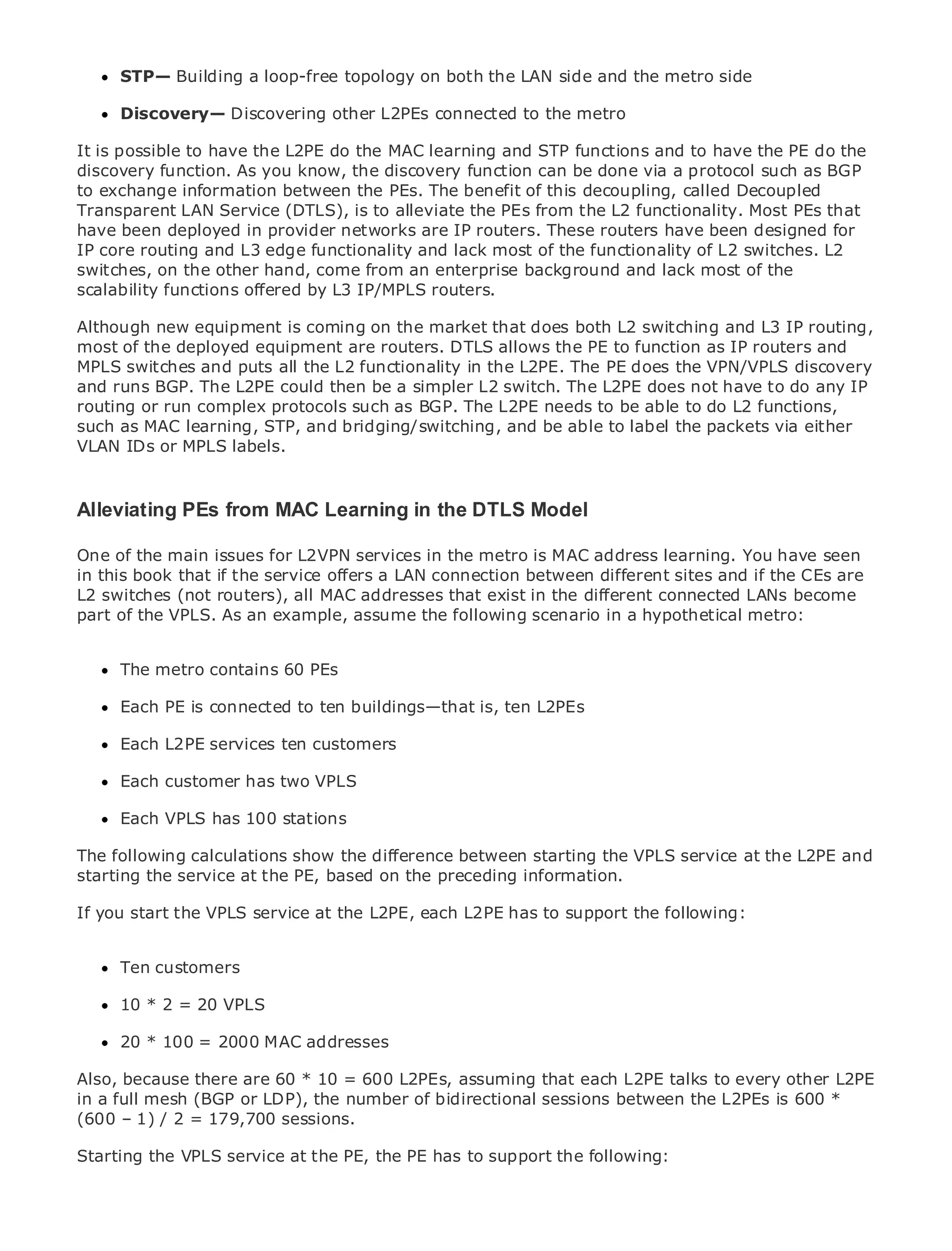 STP— Building a loop-free topology on both the LAN side and the metro side

     Discovery— Discovering other L2PEs connected to the metro

It is possible to have the L2PE do the MAC learning and STP functions and to have the PE do the
discovery function. As you know, the discovery function can be done via a protocol such as BGP
to exchange information between the PEs. The benefit of this decoupling, called Decoupled
Transparent LAN Service (DTLS), is to alleviate the PEs from the L2 functionality. Most PEs that
•              Table of Contents
have been deployed in provider networks are IP routers. These routers have been designed for
•              Index
IP core routing and L3 edge functionality and lack most of the functionality of L2 switches. L2
Metro Ethernet
switches, on the other hand, come from an enterprise background and lack most of the
scalability functions offered by L3 IP/MPLS routers.
BySam Halabi


Although new equipment is coming on the market that does both L2 switching and L3 IP routing,
    Publisher: Cisco Press
most of the deployed equipment are routers. DTLS allows the PE to function as IP routers and
    Pub Date: October 01, 2003
MPLS switches and puts all the L2 functionality in the L2PE. The PE does the VPN/VPLS discovery
        ISBN: 1-58705-096-X
and runs BGP. The L2PE could then be a simpler L2 switch. The L2PE does not have to do any IP
       Pages: 240
routing or run complex protocols such as BGP. The L2PE needs to be able to do L2 functions,
such as MAC learning, STP, and bridging/switching, and be able to label the packets via either
VLAN IDs or MPLS labels.


The definitive guide to Enterprise and Carrier Metro Ethernet applications.
Alleviating PEs from MAC Learning in the DTLS Model

One of the main issues for L2VPN servicesmetro networking, Ethernet, and MPLS You haveand
      Discover the latest developments in in the metro is MAC address learning. services seen
in this book that if the service offers a LAN connection between different sites and if the CEs are
      what they can do for your organization
L2 switches (not routers), all MAC addresses that exist in the different connected LANs become
part of the VPLS.the an example, assume that followingnetworking professionals ofmetro:
      Learn from As easy-to-read format the enables scenario in a hypothetical all levels to
      understand the concepts
     The from contains 60 PEs
     Gainmetro the experience of industry innovator and best-selling Cisco Press author, Sam
     Halabi, author of Internet Routing Architectures
     Each PE is connected to ten buildings—that is, ten L2PEs
Metro networks will emerge as the next area of growth for the networking industry and will
      Each L2PE services ten customers
represent a major shift in how data services are offered to businesses and residential customers.
The metro has always been a challenging environment for delivering data services because it has
      Each customer has two VPLS
been built to handle the stringent reliability and availability needs for voice. Carriers will have to
go throughVPLS has 100 shifts to equip the metro for next-generation data services demanded
      Each fundamental stations
by enterprise customers and consumers. This is not only a technology shift, but also a shift in the
operational and business model the difference between starting the VPLS transform the metroand
The following calculations show that will allow the incumbent carriers to service at the L2PE to
offer enhanced dataat the PE, based on the preceding information.
starting the service services.

Metro Ethernet from Cisco Press looks at the deploymentto supportdata following:
If you start the VPLS service at the L2PE, each L2PE has of metro the services from a holistic
view. It describes the current metro, which is based on TDM technology, and discusses the
drivers and challenges carriers will face in transforming the metro to address data services.
      Ten customers
Metro Ethernet discusses the adoption of metro Ethernet services and how that has led carriers
to the delivery 20 metro data services. With a changing mix of transport technologies, the book
      10 * 2 = of VPLS
then examines current and emerging trends, and delves into the role of virtual private networks
      20 * 100 = 2000 MAC addresses
(VPN), virtual private local area networks (VLAN), virtual private LAN services (VPLS), traffic
engineering, and MPLS and Generalized MPLS (GMPLS).
Also, because there are 60 * 10 = 600 L2PEs, assuming that each L2PE talks to every other L2PE
in a full mesh (BGP or LDP), the number of bidirectional sessions between the L2PEs is 600 *
(600 – 1) / 2 = 179,700 sessions.

Starting the VPLS service at the PE, the PE has to support the following:
 