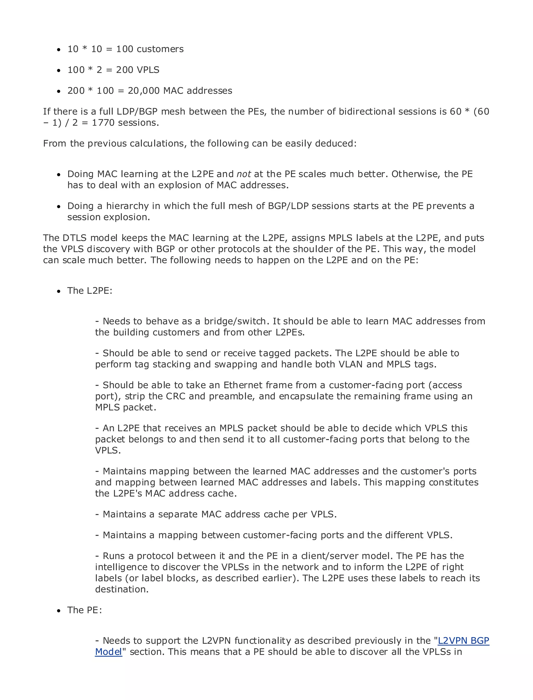 10 * 10 = 100 customers

      100 * 2 = 200 VPLS

      200 * 100 = 20,000 MAC addresses

If there is a full LDP/BGP mesh between the PEs, the number of bidirectional sessions is 60 * (60
– 1) / 2 = 1770 sessions.
•              Table of Contents
•               Index
From Ethernet
Metro the previous calculations, the following can be easily deduced:

BySam Halabi
      Doing MAC learning at the L2PE and not at the PE scales much better. Otherwise, the PE
    Publisher: Cisco Press an explosion of MAC addresses.
      has to deal with
    Pub Date: October 01, 2003
      Doing a hierarchy in which the full mesh of BGP/LDP sessions starts at the PE prevents a
       ISBN: 1-58705-096-X
      session explosion.
      Pages: 240
The DTLS model keeps the MAC learning at the L2PE, assigns MPLS labels at the L2PE, and puts
the VPLS discovery with BGP or other protocols at the shoulder of the PE. This way, the model
can scale much better. The following needs to happen on the L2PE and on the PE:

The definitive guide to Enterprise and Carrier Metro Ethernet applications.
     The L2PE:

      Discover the latest developments in metro networking, Ethernet, and MPLS services and
      what they can to behave as a bridge/switch. It should be able to learn MAC addresses from
            - Needs do for your organization
            the building customers and from other L2PEs.
      Learn from the easy-to-read format that enables networking professionals of all levels to
      understand thebe able to send or receive tagged packets. The L2PE should be able to
            - Should concepts
            perform tag stacking and swapping and handle both VLAN and MPLS tags.
     Gain from the experience of industry innovator and best-selling Cisco Press author, Sam
     Halabi, author of Internet take an Ethernet frame from a customer-facing port (access
           - Should be able to Routing Architectures
           port), strip the CRC and preamble, and encapsulate the remaining frame using an
           MPLS packet.
Metro networks will emerge as the next area of growth for the networking industry and will
represent a major shift in how data services are offered to businesses and residential customers.
The metro has alwaysthat receives an MPLS packet should delivering data services because it has
            - An L2PE been a challenging environment for be able to decide which VPLS this
been built to handle the stringent then send and availability needs forports that belong to have to
            packet belongs to and reliability it to all customer-facing voice. Carriers will the
go through VPLS.
            fundamental shifts to equip the metro for next-generation data services demanded
by enterprise customers and consumers. This is not only a technology shift, but also a shift in the
            - Maintains mapping between the learned MAC addresses and the customer's ports
operational and business model that will allow the incumbent carriers to transform the metro to
            and mapping between learned MAC addresses and labels. This mapping constitutes
offer enhanced data services.
            the L2PE's MAC address cache.
Metro Ethernet from Cisco Press looks at the deployment of metro data services from a holistic
            - Maintains a separate MAC address cache per VPLS.
view. It describes the current metro, which is based on TDM technology, and discusses the
drivers and-challenges a mapping betweentransforming the metroand the different services.
              Maintains carriers will face in customer-facing ports to address data VPLS.
Metro Ethernet discusses the between it and the Ethernet services andmodel. The PE led carriers
            - Runs a protocol adoption of metro PE in a client/server how that has has the
to the delivery of metroto discover the VPLSs in the networkof transport technologies, the book
            intelligence data services. With a changing mix and to inform the L2PE of right
then examines current andblocks, as described earlier). The L2PErole ofthese labels to reach its
            labels (or label emerging trends, and delves into the uses virtual private networks
(VPN), virtual private local area networks (VLAN), virtual private LAN services (VPLS), traffic
            destination.
engineering, and MPLS and Generalized MPLS (GMPLS).
      The PE:


               - Needs to support the L2VPN functionality as described previously in the "L2VPN BGP
               Model" section. This means that a PE should be able to discover all the VPLSs in
 