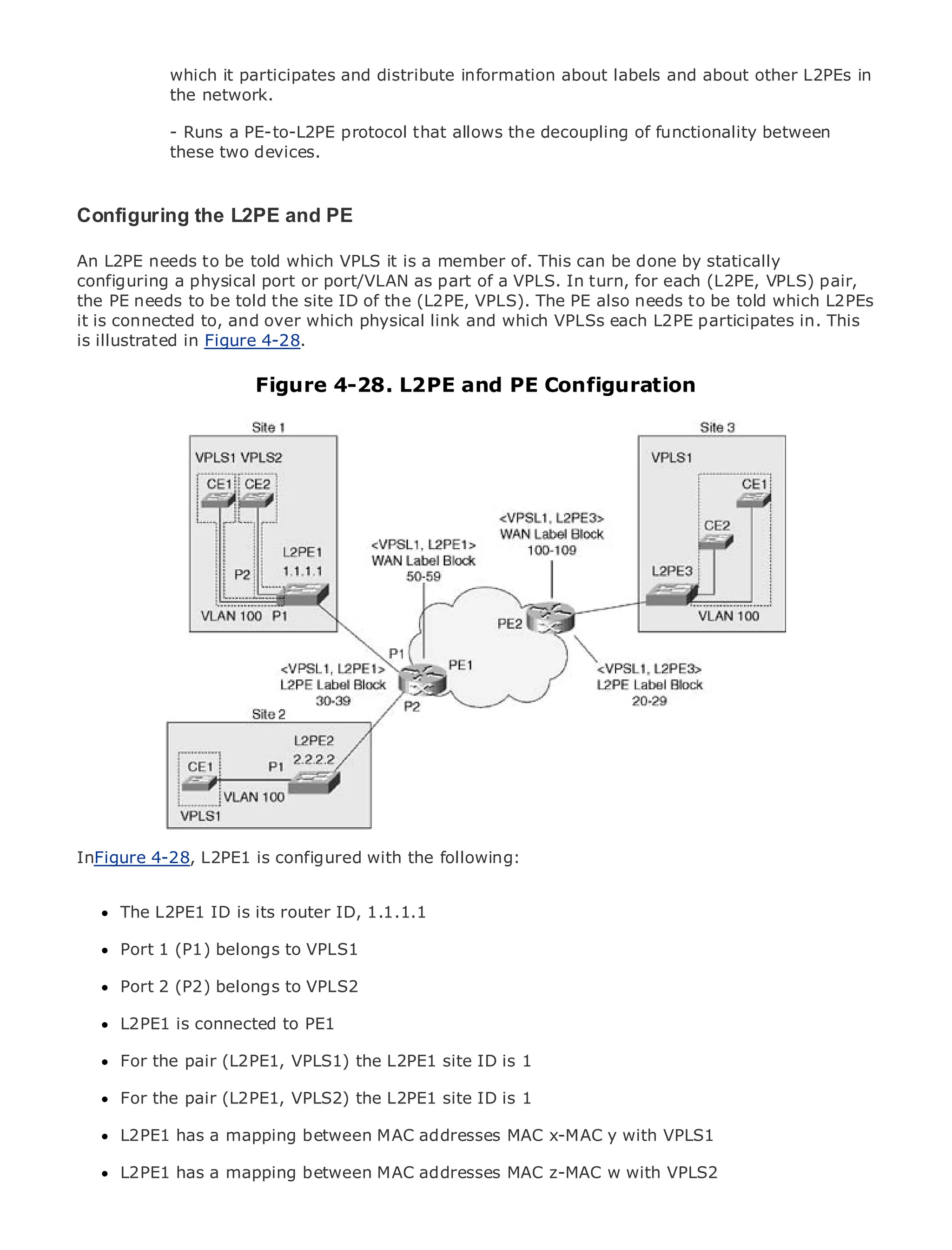 which it participates and distribute information about labels and about other L2PEs in
             the network.

             - Runs a PE-to-L2PE protocol that allows the decoupling of functionality between
             these two devices.


Configuring theof Contents PE
•         Table L2PE and
•              Index
An L2PE needs to be told which VPLS it is a member of. This can be done by statically
Metro Ethernet
configuring a physical port or port/VLAN as part of a VPLS. In turn, for each (L2PE, VPLS) pair,
BySam Halabi
the PE needs to be told the site ID of the (L2PE, VPLS). The PE also needs to be told which L2PEs
it is connected to, and over which physical link and which VPLSs each L2PE participates in. This
     Publisher: Cisco Press
is illustrated in Figure 4-28.
    Pub Date: October 01, 2003
       ISBN: 1-58705-096-X
                          Figure 4-28. L2PE and PE Configuration
      Pages: 240




The definitive guide to Enterprise and Carrier Metro Ethernet applications.


      Discover the latest developments in metro networking, Ethernet, and MPLS services and
      what they can do for your organization

      Learn from the easy-to-read format that enables networking professionals of all levels to
      understand the concepts

      Gain from the experience of industry innovator and best-selling Cisco Press author, Sam
      Halabi, author of Internet Routing Architectures

Metro networks will emerge as the next area of growth for the networking industry and will
represent a major shift in how data services are offered to businesses and residential customers.
The metro has always been a challenging environment for delivering data services because it has
been built to handle the stringent reliability and availability needs for voice. Carriers will have to
go through fundamental shifts to equip the metro for next-generation data services demanded
by enterprise customers and consumers. This is not only a technology shift, but also a shift in the
operational and business model that willthe following:
InFigure 4-28, L2PE1 is configured with allow the incumbent carriers to transform the metro to
offer enhanced data services.

MetroThe L2PE1from Cisco Press looks at the deployment of metro data services from a holistic
      Ethernet ID is its router ID, 1.1.1.1
view. It describes the current metro, which is based on TDM technology, and discusses the
drivers and challenges carriers will face in transforming the metro to address data services.
     Port 1 (P1) belongs to VPLS1

MetroPort 2 (P2) belongs to VPLS2
       Ethernet discusses the adoption of metro Ethernet services and how that has led carriers
to the delivery of metro data services. With a changing mix of transport technologies, the book
then examinesconnected to emerging trends, and delves into the role of virtual private networks
      L2PE1 is current and PE1
(VPN), virtual private local area networks (VLAN), virtual private LAN services (VPLS), traffic
      For the pair (L2PE1, VPLS1) the L2PE1 site ID is 1
engineering, and MPLS and Generalized MPLS (GMPLS).

      For the pair (L2PE1, VPLS2) the L2PE1 site ID is 1

      L2PE1 has a mapping between MAC addresses MAC x-MAC y with VPLS1

      L2PE1 has a mapping between MAC addresses MAC z-MAC w with VPLS2
 