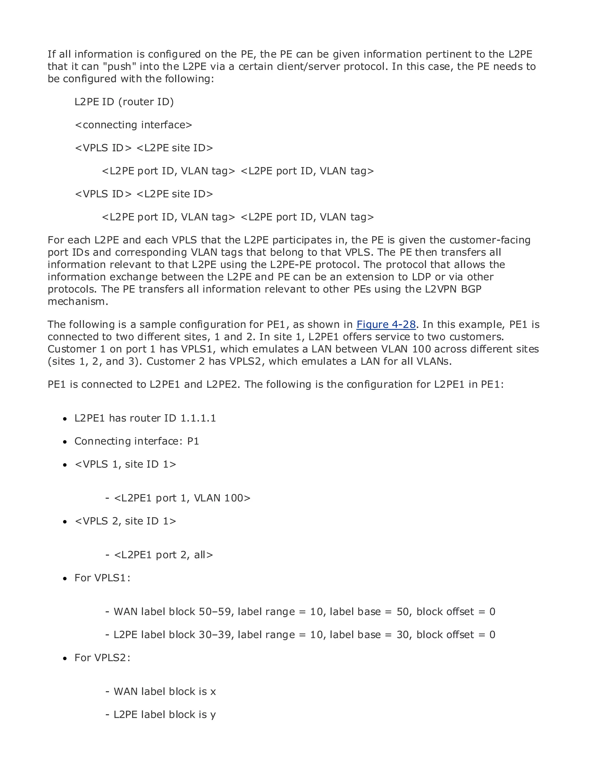 If all information is configured on the PE, the PE can be given information pertinent to the L2PE
that it can "push" into the L2PE via a certain client/server protocol. In this case, the PE needs to
be configured with the following:

      L2PE ID (router ID)

      <connecting interface>
•                Table of Contents
•     <VPLS Index<L2PE site ID>
            ID>
Metro Ethernet
             <L2PE port ID, VLAN tag> <L2PE port ID, VLAN tag>
BySam Halabi
      <VPLS ID> <L2PE site ID>
    Publisher: Cisco Press
    Pub Date: October port ID,
            <L2PE 01, 2003       VLAN tag> <L2PE port ID, VLAN tag>
        ISBN: 1-58705-096-X
For each L2PE and each VPLS that the L2PE participates in, the PE is given the customer-facing
      Pages: 240
port IDs and corresponding VLAN tags that belong to that VPLS. The PE then transfers all
information relevant to that L2PE using the L2PE-PE protocol. The protocol that allows the
information exchange between the L2PE and PE can be an extension to LDP or via other
protocols. The PE transfers all information relevant to other PEs using the L2VPN BGP
mechanism.
The definitive guide to Enterprise and Carrier Metro Ethernet applications.
The following is a sample configuration for PE1, as shown in Figure 4-28. In this example, PE1 is
connected to two different sites, 1 and 2. In site 1, L2PE1 offers service to two customers.
Customer 1 onthe latest developments in metro networking, Ethernet, and MPLS services and
      Discover port 1 has VPLS1, which emulates a LAN between VLAN 100 across different sites
(siteswhat they 3). Customer 2 has VPLS2, which emulates a LAN for all VLANs.
       1, 2, and can do for your organization

PE1 is connected theL2PE1 and L2PE2. The following is networking professionals of all PE1: to
     Learn from to easy-to-read format that enables the configuration for L2PE1 in levels
     understand the concepts

      L2PE1 has router ID 1.1.1.1
      Gain from the experience of industry innovator and best-selling Cisco Press author, Sam
      Halabi, author of Internet Routing Architectures
      Connecting interface: P1
Metro networks will emerge as the next area of growth for the networking industry and will
represent a major shift1> how data services are offered to businesses and residential customers.
      <VPLS 1, site ID in
The metro has always been a challenging environment for delivering data services because it has
been built to handle the stringent reliability and availability needs for voice. Carriers will have to
go through - <L2PE1 port 1, VLAN 100>
             fundamental shifts to equip the metro for next-generation data services demanded
by enterprise customers and consumers. This is not only a technology shift, but also a shift in the
      <VPLS 2, site ID 1>
operational and business model that will allow the incumbent carriers to transform the metro to
offer enhanced data services.
           - <L2PE1 port 2, all>
Metro Ethernet from Cisco Press looks at the deployment of metro data services from a holistic
view.Fordescribes the current metro, which is based on TDM technology, and discusses the
      It VPLS1:
drivers and challenges carriers will face in transforming the metro to address data services.

Metro Ethernet discusses the adoption of metro Ethernet services and how that has led 0
            - WAN label block 50–59, label range = 10, label base = 50, block offset = carriers
to the delivery of metro data services. With a changing mix of transport technologies, the book
then examines current and emerging label range = 10, label base = 30, virtualoffset = 0
            - L2PE label block 30–39, trends, and delves into the role of block private networks
(VPN), virtual private local area networks (VLAN), virtual private LAN services (VPLS), traffic
      For VPLS2:
engineering, and MPLS and Generalized MPLS (GMPLS).


               - WAN label block is x

               - L2PE label block is y
 