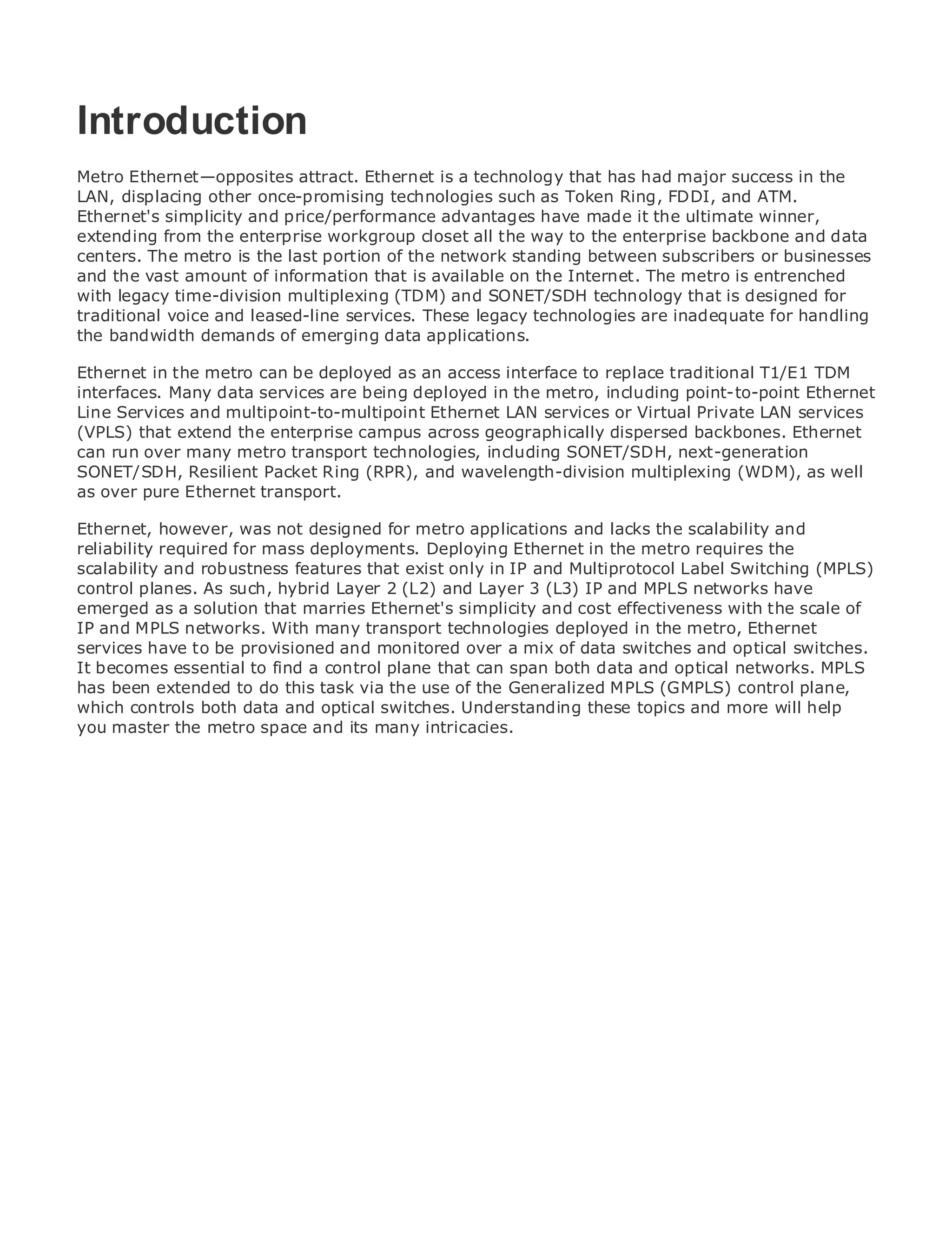 Introduction
Metro Ethernet—opposites attract. Ethernet is a technology that has had major success in the
LAN, displacing other once-promising technologies such as Token Ring, FDDI, and ATM.
Ethernet's simplicityContents
•               Table of and price/performance advantages have made it the ultimate winner,
extending from the enterprise workgroup closet all the way to the enterprise backbone and data
•               Index
centers. The metro is the last portion of the network standing between subscribers or businesses
Metro Ethernet
and the vast amount of information that is available on the Internet. The metro is entrenched
BySam Halabi
with legacy time-division multiplexing (TDM) and SONET/SDH technology that is designed for
traditional voice and leased-line services. These legacy technologies are inadequate for handling
the Publisher: Ciscodemands of emerging data applications.
     bandwidth Press
   Pub Date: October 01, 2003
Ethernet in 1-58705-096-X
        ISBN: the metro can be deployed as an access interface to replace traditional T1/E1 TDM
interfaces. Many data services are being deployed in the metro, including point-to-point Ethernet
       Pages: 240
Line Services and multipoint-to-multipoint Ethernet LAN services or Virtual Private LAN services
(VPLS) that extend the enterprise campus across geographically dispersed backbones. Ethernet
can run over many metro transport technologies, including SONET/SDH, next-generation
SONET/SDH, Resilient Packet Ring (RPR), and wavelength-division multiplexing (WDM), as well
as over pure Ethernet transport.
The definitive guide to Enterprise and Carrier Metro Ethernet applications.
Ethernet, however, was not designed for metro applications and lacks the scalability and
reliability required for mass deployments. Deploying Ethernet in the metro requires the
scalability and the latest developments in metro networking,Multiprotocol Label Switching and
      Discover robustness features that exist only in IP and Ethernet, and MPLS services (MPLS)
      what they can do for your organization
control planes. As such, hybrid Layer 2 (L2) and Layer 3 (L3) IP and MPLS networks have
emerged as a solution that marries Ethernet's simplicity and cost effectiveness with the scale of
      Learn from the easy-to-read format that enables networking professionals of all levels to
IP and MPLS networks. With many transport technologies deployed in the metro, Ethernet
      understand the concepts
services have to be provisioned and monitored over a mix of data switches and optical switches.
It becomes essential to find a control plane that can spanbest-sellingand optical networks. MPLS
      Gain from the experience of industry innovator and both data Cisco Press author, Sam
has been extended to do this task via the use of the Generalized MPLS (GMPLS) control plane,
      Halabi, author of Internet Routing Architectures
which controls both data and optical switches. Understanding these topics and more will help
you master the metro space as the next area of growth for the networking industry and will
Metro networks will emerge and its many intricacies.
represent a major shift in how data services are offered to businesses and residential customers.
The metro has always been a challenging environment for delivering data services because it has
been built to handle the stringent reliability and availability needs for voice. Carriers will have to
go through fundamental shifts to equip the metro for next-generation data services demanded
by enterprise customers and consumers. This is not only a technology shift, but also a shift in the
operational and business model that will allow the incumbent carriers to transform the metro to
offer enhanced data services.

Metro Ethernet from Cisco Press looks at the deployment of metro data services from a holistic
view. It describes the current metro, which is based on TDM technology, and discusses the
drivers and challenges carriers will face in transforming the metro to address data services.

Metro Ethernet discusses the adoption of metro Ethernet services and how that has led carriers
to the delivery of metro data services. With a changing mix of transport technologies, the book
then examines current and emerging trends, and delves into the role of virtual private networks
(VPN), virtual private local area networks (VLAN), virtual private LAN services (VPLS), traffic
engineering, and MPLS and Generalized MPLS (GMPLS).
 