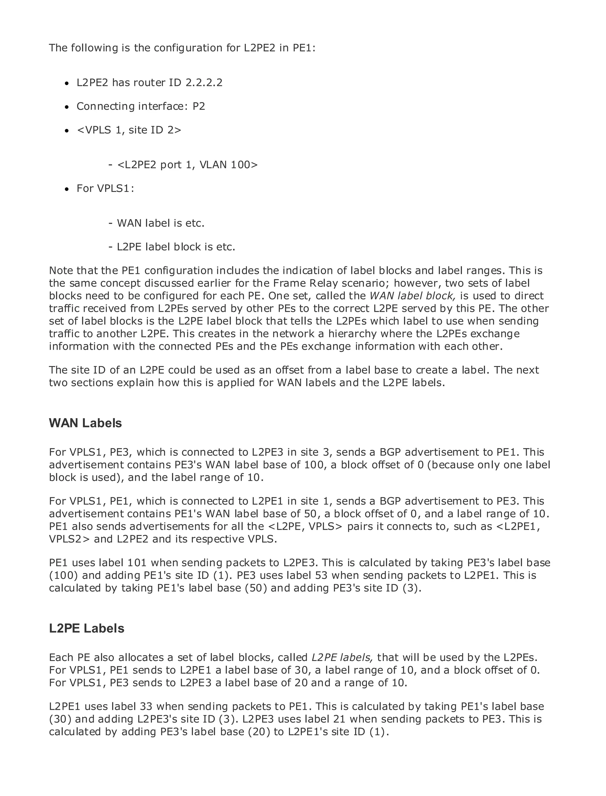 The following is the configuration for L2PE2 in PE1:


      L2PE2 has router ID 2.2.2.2

      Connecting interface: P2

      <VPLS 1, site ID 2>
•               Table of Contents
•               Index
Metro Ethernet <L2PE2
            -                port 1, VLAN 100>
BySam Halabi
      For VPLS1:

    Publisher: Cisco Press
    Pub Date: - WAN 01, 2003
              October label is   etc.
        ISBN: 1-58705-096-X
               - L2PE label block is etc.
       Pages: 240
Note that the PE1 configuration includes the indication of label blocks and label ranges. This is
the same concept discussed earlier for the Frame Relay scenario; however, two sets of label
blocks need to be configured for each PE. One set, called the WAN label block, is used to direct
traffic received from L2PEs served by other PEs to the correct L2PE served by this PE. The other
set definitive guide the L2PE label block that tells the L2PEs which label to
Theof label blocks is to Enterprise and Carrier Metro Ethernet applications. use when sending
traffic to another L2PE. This creates in the network a hierarchy where the L2PEs exchange
information with the connected PEs and the PEs exchange information with each other.
      Discover the latest developments in metro networking, Ethernet, and MPLS services and
The site IDthey can do could be organization
      what of an L2PE for your used as an offset from a label base to create a label. The next
two sections explain how this is applied for WAN labels and the L2PE labels.
      Learn from the easy-to-read format that enables networking professionals of all levels to
      understand the concepts
WANGain from the experience of industry innovator and best-selling Cisco Press author, Sam
    Labels
      Halabi, author of Internet Routing Architectures
For VPLS1, PE3, which is connected to L2PE3 in site 3, sends a BGP advertisement to PE1. This
advertisement contains PE3's WAN label base of 100, a block offset of 0 (because only will
Metro networks will emerge as the next area of growth for the networking industry andone label
block is used), and the in how data services are offered to businesses and residential customers.
represent a major shift label range of 10.
The metro has always been a challenging environment for delivering data services because it has
For VPLS1, PE1, which isstringent reliability and site 1, sends a BGP advertisement to will have to
been built to handle the connected to L2PE1 in availability needs for voice. Carriers PE3. This
advertisement contains PE1's WAN labelthe metro foranext-generation data services range of 10.
go through fundamental shifts to equip base of 50, block offset of 0, and a label demanded
PE1 also sends advertisements for all the This is not only pairs it connects to, such asa shift in the
by enterprise customers and consumers. <L2PE, VPLS> a technology shift, but also <L2PE1,
VPLS2> andand business model that will allow the incumbent carriers to transform the metro to
operational L2PE2 and its respective VPLS.
offer enhanced data services.
PE1 uses label 101 when sending packets to L2PE3. This is calculated by taking PE3's label base
(100) Ethernet from Cisco Press looks atuses deployment of sending packets to L2PE1.aThis is
Metro and adding PE1's site ID (1). PE3 the label 53 when metro data services from holistic
calculated by taking PE1's label base which is based on TDMsite ID (3). and discusses the
view. It describes the current metro, (50) and adding PE3's technology,
drivers and challenges carriers will face in transforming the metro to address data services.

Metro Ethernet discusses the adoption of metro Ethernet services and how that has led carriers
L2PE Labels
to the delivery of metro data services. With a changing mix of transport technologies, the book
then examines current a setemerging trends, and delves into the role ofbe usedprivate L2PEs.
Each PE also allocates and of label blocks, called L2PE labels, that will virtual by the networks
(VPN), virtual private local areaa label base of 30, virtual privateof 10,services (VPLS), traffic
For VPLS1, PE1 sends to L2PE1 networks (VLAN), a label range LAN and a block offset of 0.
engineering, and MPLS and Generalized MPLS (GMPLS). range of 10.
For VPLS1, PE3 sends to L2PE3 a label base of 20 and a

L2PE1 uses label 33 when sending packets to PE1. This is calculated by taking PE1's label base
(30) and adding L2PE3's site ID (3). L2PE3 uses label 21 when sending packets to PE3. This is
calculated by adding PE3's label base (20) to L2PE1's site ID (1).
 