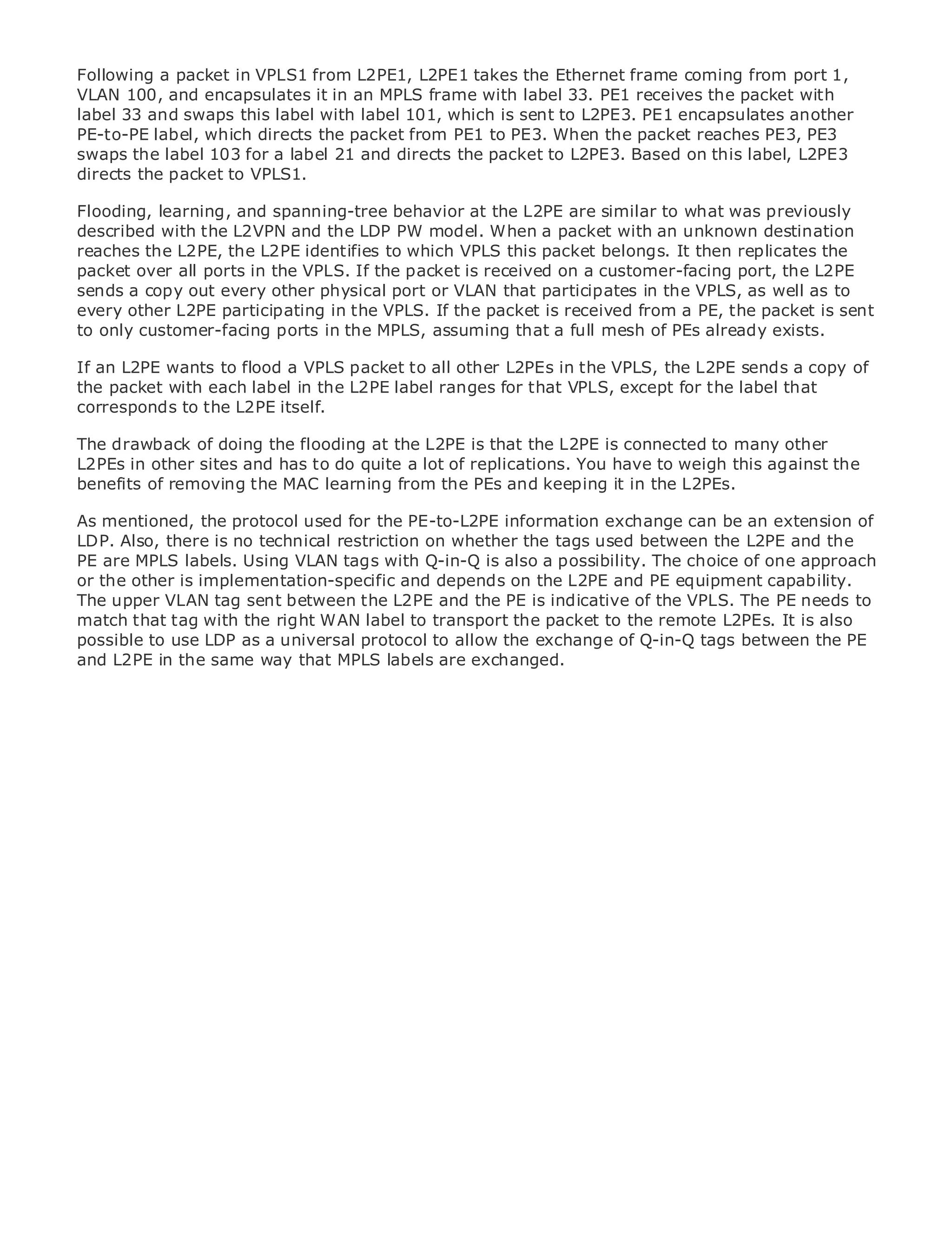 Following a packet in VPLS1 from L2PE1, L2PE1 takes the Ethernet frame coming from port 1,
VLAN 100, and encapsulates it in an MPLS frame with label 33. PE1 receives the packet with
label 33 and swaps this label with label 101, which is sent to L2PE3. PE1 encapsulates another
PE-to-PE label, which directs the packet from PE1 to PE3. When the packet reaches PE3, PE3
swaps the label 103 for a label 21 and directs the packet to L2PE3. Based on this label, L2PE3
directs the packet to VPLS1.

Flooding, learning, and spanning-tree behavior at the L2PE are similar to what was previously
•               Table of Contents
described with the L2VPN and the LDP PW model. When a packet with an unknown destination
•               Index
reaches the L2PE, the L2PE identifies to which VPLS this packet belongs. It then replicates the
Metro Ethernet
packet over all ports in the VPLS. If the packet is received on a customer-facing port, the L2PE
BySam Halabi
sends a copy out every other physical port or VLAN that participates in the VPLS, as well as to
every other L2PE participating in the VPLS. If the packet is received from a PE, the packet is sent
to only customer-facing ports in the MPLS, assuming that a full mesh of PEs already exists.
    Publisher: Cisco Press
   Pub Date: October 01, 2003
If an L2PE wants to flood a VPLS packet to all other L2PEs in the VPLS, the L2PE sends a copy of
       ISBN: 1-58705-096-X
the packet with each label in the L2PE label ranges for that VPLS, except for the label that
      Pages: 240
corresponds to the L2PE itself.

The drawback of doing the flooding at the L2PE is that the L2PE is connected to many other
L2PEs in other sites and has to do quite a lot of replications. You have to weigh this against the
benefits of removing the MAC learning from the PEs and keeping it in the L2PEs.
The definitive guide to Enterprise and Carrier Metro Ethernet applications.
As mentioned, the protocol used for the PE-to-L2PE information exchange can be an extension of
LDP. Also, there is no technical restriction on whether the tags used between the L2PE and the
PE are MPLS labels. Using VLAN tags withmetro networking, Ethernet,The choice of one approach
     Discover the latest developments in Q-in-Q is also a possibility. and MPLS services and
or the other is implementation-specific and depends on the L2PE and PE equipment capability.
     what they can do for your organization
The upper VLAN tag sent between the L2PE and the PE is indicative of the VPLS. The PE needs to
match that tag with the right WANformatto transport the packet to professionals of all levels to
     Learn from the easy-to-read label that enables networking the remote L2PEs. It is also
     understand the concepts
possible to use LDP as a universal protocol to allow the exchange of Q-in-Q tags between the PE
and L2PE in the same way that MPLS labels are exchanged.
     Gain from the experience of industry innovator and best-selling Cisco Press author, Sam
     Halabi, author of Internet Routing Architectures

Metro networks will emerge as the next area of growth for the networking industry and will
represent a major shift in how data services are offered to businesses and residential customers.
The metro has always been a challenging environment for delivering data services because it has
been built to handle the stringent reliability and availability needs for voice. Carriers will have to
go through fundamental shifts to equip the metro for next-generation data services demanded
by enterprise customers and consumers. This is not only a technology shift, but also a shift in the
operational and business model that will allow the incumbent carriers to transform the metro to
offer enhanced data services.

Metro Ethernet from Cisco Press looks at the deployment of metro data services from a holistic
view. It describes the current metro, which is based on TDM technology, and discusses the
drivers and challenges carriers will face in transforming the metro to address data services.

Metro Ethernet discusses the adoption of metro Ethernet services and how that has led carriers
to the delivery of metro data services. With a changing mix of transport technologies, the book
then examines current and emerging trends, and delves into the role of virtual private networks
(VPN), virtual private local area networks (VLAN), virtual private LAN services (VPLS), traffic
engineering, and MPLS and Generalized MPLS (GMPLS).
 