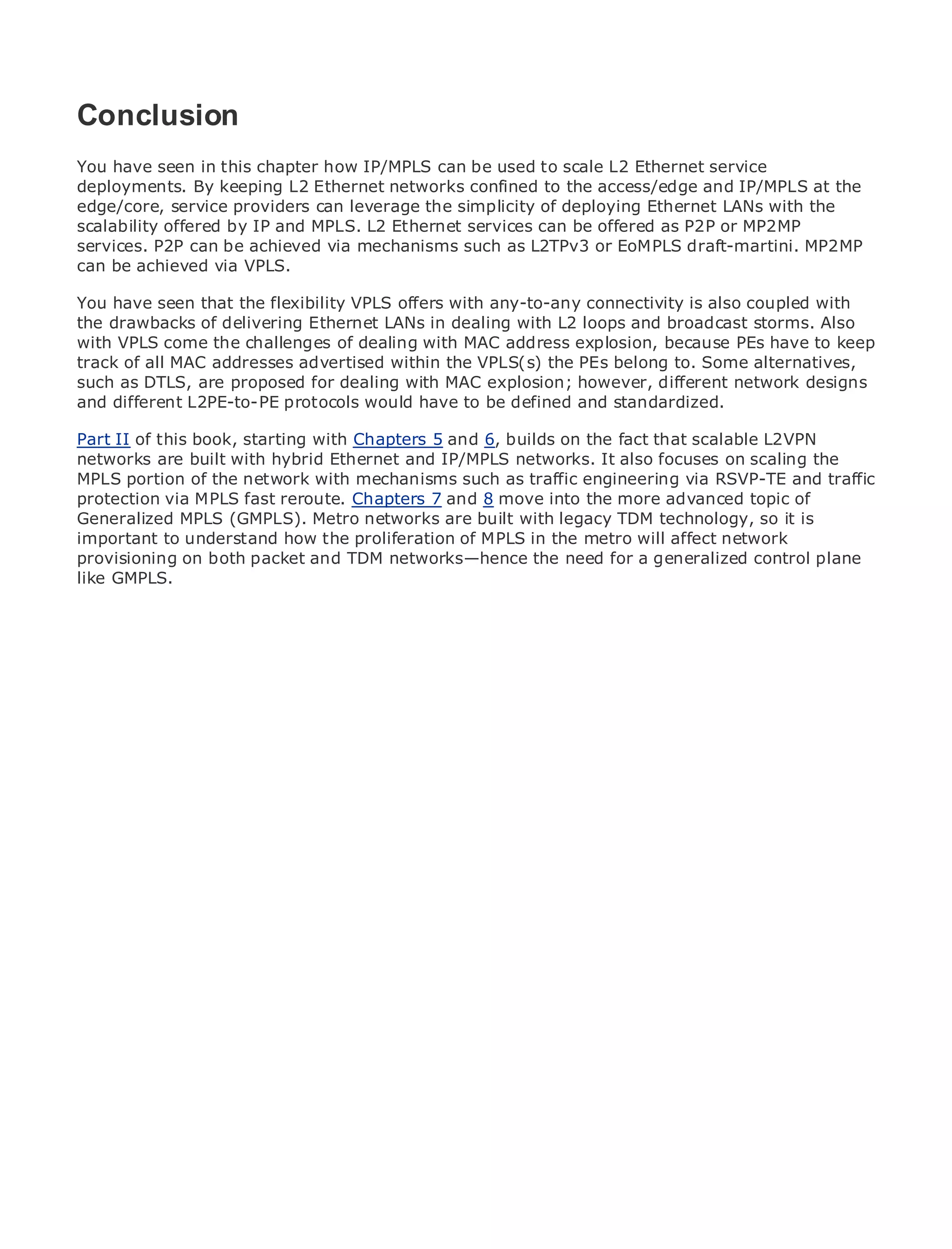 Conclusion
You have seen in this chapter how IP/MPLS can be used to scale L2 Ethernet service
deployments. By keeping L2 Ethernet networks confined to the access/edge and IP/MPLS at the
edge/core, service providers can leverage the simplicity of deploying Ethernet LANs with the
•
scalability offered of Contents MPLS. L2 Ethernet services can be offered as P2P or MP2MP
               Table by IP and
•
services. P2PIndex be achieved via mechanisms such as L2TPv3 or EoMPLS draft-martini. MP2MP
                can
Metro Ethernet
can be achieved via VPLS.
BySam Halabi
You have seen that the flexibility VPLS offers with any-to-any connectivity is also coupled with
the drawbacks of delivering Ethernet LANs in dealing with L2 loops and broadcast storms. Also
   Publisher: Cisco Press
with VPLS come the challenges of dealing with MAC address explosion, because PEs have to keep
    Pub Date: October 01, 2003
track of all MAC addresses advertised within the VPLS(s) the PEs belong to. Some alternatives,
        ISBN: 1-58705-096-X
such as DTLS, are proposed for dealing with MAC explosion; however, different network designs
and different L2PE-to-PE protocols would have to be defined and standardized.
       Pages: 240


Part II of this book, starting with Chapters 5 and 6, builds on the fact that scalable L2VPN
networks are built with hybrid Ethernet and IP/MPLS networks. It also focuses on scaling the
MPLS portion of the network with mechanisms such as traffic engineering via RSVP-TE and traffic
protection via guide to Enterprise Chapters 7 and 8 move into applications.
The definitive MPLS fast reroute. and Carrier Metro Ethernet the more advanced topic of
Generalized MPLS (GMPLS). Metro networks are built with legacy TDM technology, so it is
important to understand how the proliferation of MPLS in the metro will affect network
provisioning on both packet and TDM networks—hence the need for a generalized control and
      Discover the latest developments in metro networking, Ethernet, and MPLS services plane
like GMPLS.
      what they can do for your organization

     Learn from the easy-to-read format that enables networking professionals of all levels to
     understand the concepts

     Gain from the experience of industry innovator and best-selling Cisco Press author, Sam
     Halabi, author of Internet Routing Architectures

Metro networks will emerge as the next area of growth for the networking industry and will
represent a major shift in how data services are offered to businesses and residential customers.
The metro has always been a challenging environment for delivering data services because it has
been built to handle the stringent reliability and availability needs for voice. Carriers will have to
go through fundamental shifts to equip the metro for next-generation data services demanded
by enterprise customers and consumers. This is not only a technology shift, but also a shift in the
operational and business model that will allow the incumbent carriers to transform the metro to
offer enhanced data services.

Metro Ethernet from Cisco Press looks at the deployment of metro data services from a holistic
view. It describes the current metro, which is based on TDM technology, and discusses the
drivers and challenges carriers will face in transforming the metro to address data services.

Metro Ethernet discusses the adoption of metro Ethernet services and how that has led carriers
to the delivery of metro data services. With a changing mix of transport technologies, the book
then examines current and emerging trends, and delves into the role of virtual private networks
(VPN), virtual private local area networks (VLAN), virtual private LAN services (VPLS), traffic
engineering, and MPLS and Generalized MPLS (GMPLS).
 