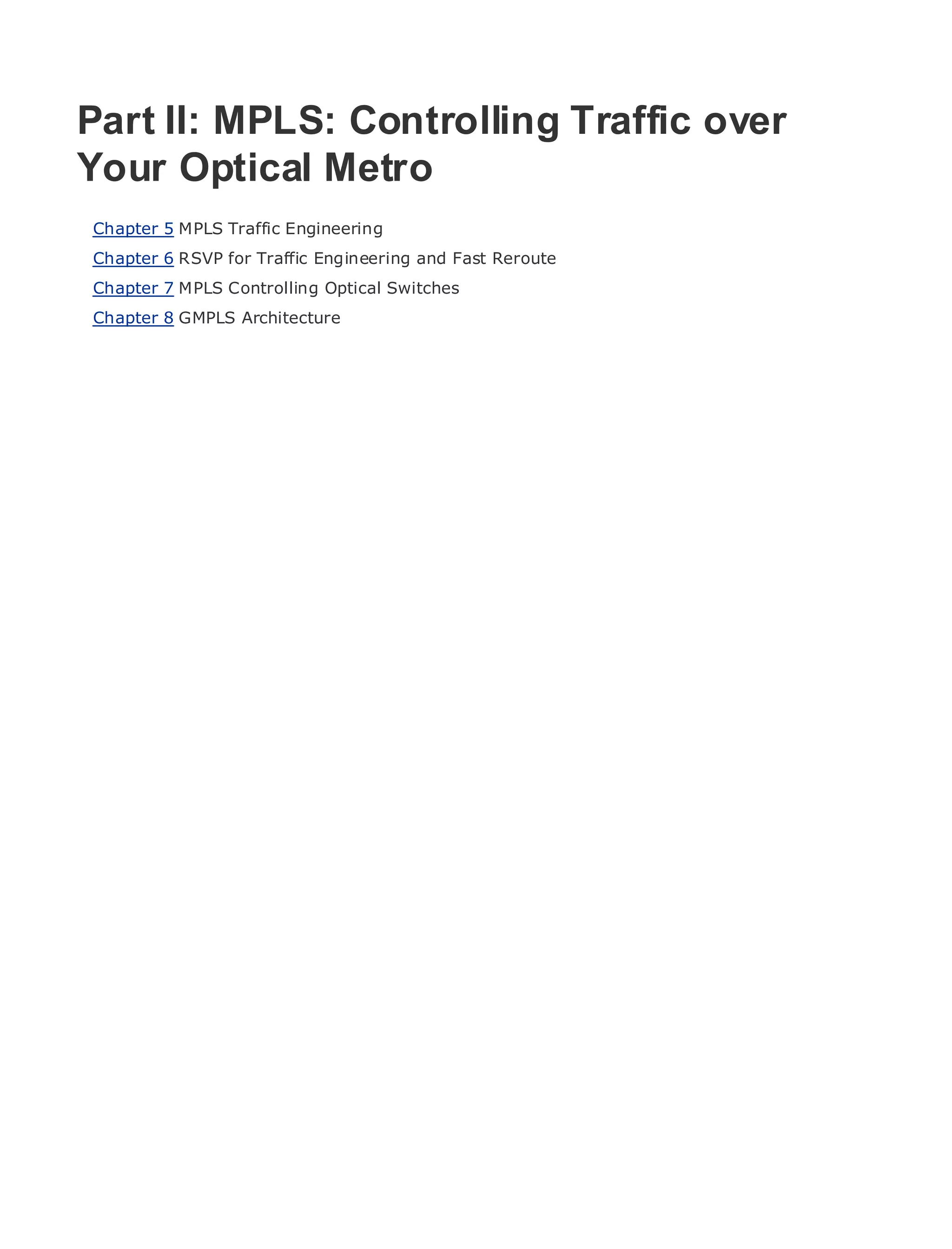 Part II: MPLS: Controlling Traffic over
Your Optical Metro
•
    Chapter 5 MPLSof Contents
              Table
                    Traffic Engineering
•                Index
Metro EthernetRSVP
  Chapter 6              for Traffic Engineering and Fast Reroute
  Chapter 7
BySam Halabi    MPLS Controlling Optical Switches
    Chapter 8 GMPLS Architecture
     Publisher: Cisco Press
     Pub Date: October 01, 2003
         ISBN: 1-58705-096-X
        Pages: 240




The definitive guide to Enterprise and Carrier Metro Ethernet applications.


       Discover the latest developments in metro networking, Ethernet, and MPLS services and
       what they can do for your organization

       Learn from the easy-to-read format that enables networking professionals of all levels to
       understand the concepts

       Gain from the experience of industry innovator and best-selling Cisco Press author, Sam
       Halabi, author of Internet Routing Architectures

Metro networks will emerge as the next area of growth for the networking industry and will
represent a major shift in how data services are offered to businesses and residential customers.
The metro has always been a challenging environment for delivering data services because it has
been built to handle the stringent reliability and availability needs for voice. Carriers will have to
go through fundamental shifts to equip the metro for next-generation data services demanded
by enterprise customers and consumers. This is not only a technology shift, but also a shift in the
operational and business model that will allow the incumbent carriers to transform the metro to
offer enhanced data services.

Metro Ethernet from Cisco Press looks at the deployment of metro data services from a holistic
view. It describes the current metro, which is based on TDM technology, and discusses the
drivers and challenges carriers will face in transforming the metro to address data services.

Metro Ethernet discusses the adoption of metro Ethernet services and how that has led carriers
to the delivery of metro data services. With a changing mix of transport technologies, the book
then examines current and emerging trends, and delves into the role of virtual private networks
(VPN), virtual private local area networks (VLAN), virtual private LAN services (VPLS), traffic
engineering, and MPLS and Generalized MPLS (GMPLS).
 