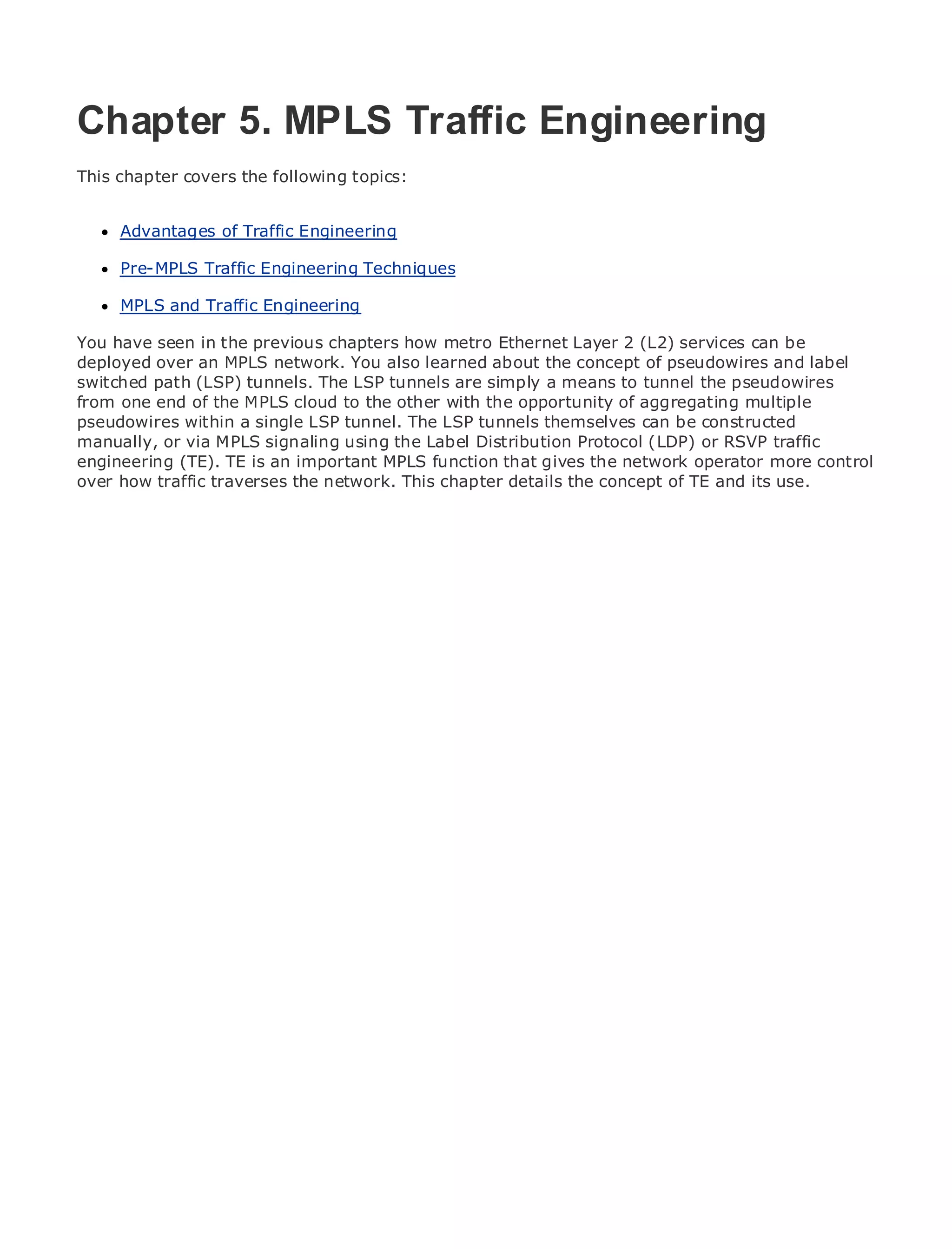 Chapter 5. MPLS Traffic Engineering
This chapter covers the following topics:

•               Table of Contents
      Advantages of Traffic Engineering
•               Index
Metro Pre-MPLS
      Ethernet      Traffic Engineering Techniques
BySam Halabi
      MPLS and Traffic Engineering
    Publisher: Cisco Press
You have seen in the previous chapters how metro Ethernet Layer 2 (L2) services can be
deployed over an 01, 2003
   Pub Date: October
                     MPLS network. You also learned about the concept of pseudowires and label
       ISBN: 1-58705-096-X
switched path (LSP) tunnels. The LSP tunnels are simply a means to tunnel the pseudowires
from one end of the MPLS cloud to the other with the opportunity of aggregating multiple
      Pages: 240
pseudowires within a single LSP tunnel. The LSP tunnels themselves can be constructed
manually, or via MPLS signaling using the Label Distribution Protocol (LDP) or RSVP traffic
engineering (TE). TE is an important MPLS function that gives the network operator more control
over how traffic traverses the network. This chapter details the concept of TE and its use.
The definitive guide to Enterprise and Carrier Metro Ethernet applications.


      Discover the latest developments in metro networking, Ethernet, and MPLS services and
      what they can do for your organization

      Learn from the easy-to-read format that enables networking professionals of all levels to
      understand the concepts

      Gain from the experience of industry innovator and best-selling Cisco Press author, Sam
      Halabi, author of Internet Routing Architectures

Metro networks will emerge as the next area of growth for the networking industry and will
represent a major shift in how data services are offered to businesses and residential customers.
The metro has always been a challenging environment for delivering data services because it has
been built to handle the stringent reliability and availability needs for voice. Carriers will have to
go through fundamental shifts to equip the metro for next-generation data services demanded
by enterprise customers and consumers. This is not only a technology shift, but also a shift in the
operational and business model that will allow the incumbent carriers to transform the metro to
offer enhanced data services.

Metro Ethernet from Cisco Press looks at the deployment of metro data services from a holistic
view. It describes the current metro, which is based on TDM technology, and discusses the
drivers and challenges carriers will face in transforming the metro to address data services.

Metro Ethernet discusses the adoption of metro Ethernet services and how that has led carriers
to the delivery of metro data services. With a changing mix of transport technologies, the book
then examines current and emerging trends, and delves into the role of virtual private networks
(VPN), virtual private local area networks (VLAN), virtual private LAN services (VPLS), traffic
engineering, and MPLS and Generalized MPLS (GMPLS).
 