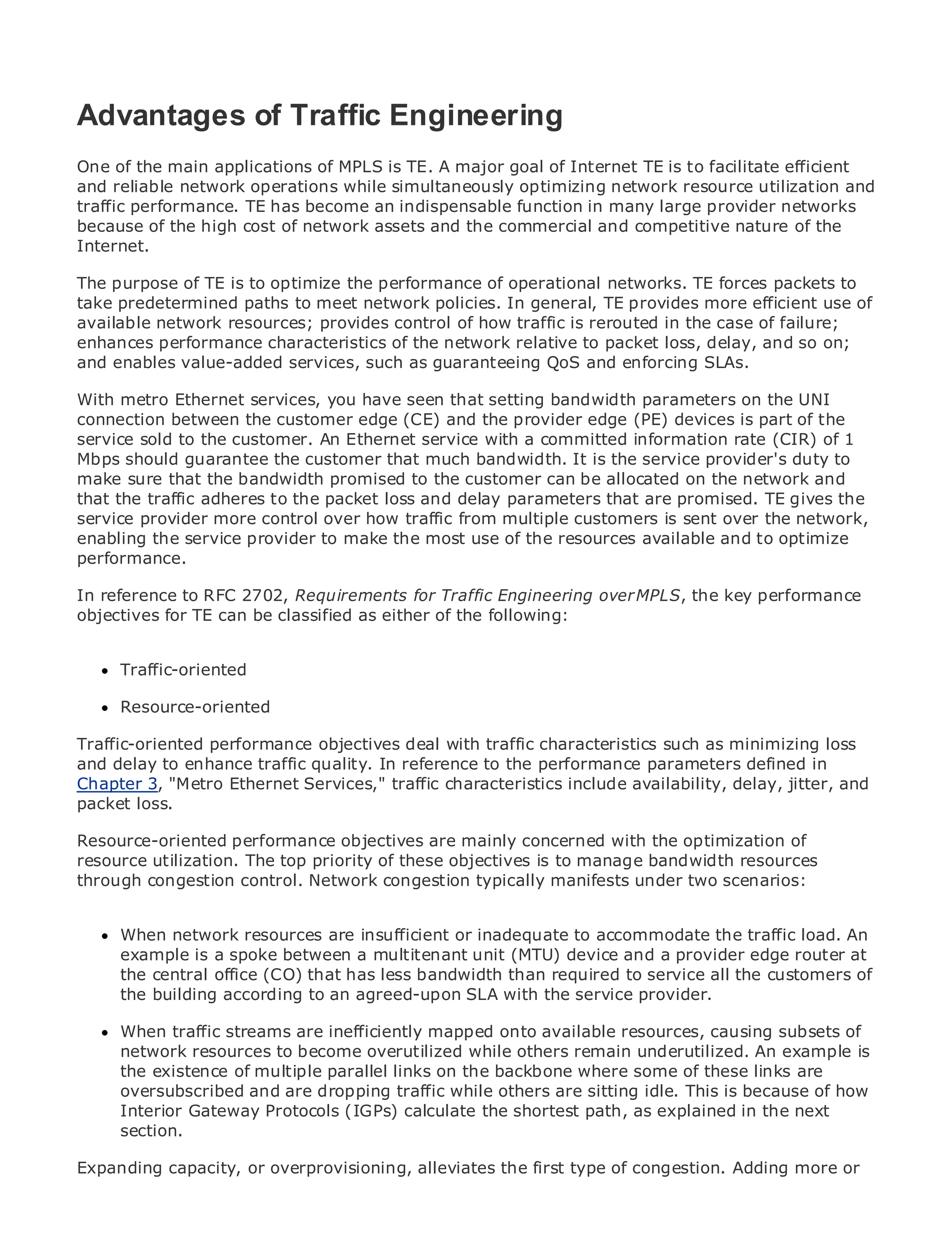 Advantages of Traffic Engineering
One of the main applications of MPLS is TE. A major goal of Internet TE is to facilitate efficient
and reliable network operations while simultaneously optimizing network resource utilization and
traffic performance. TE has become an indispensable function in many large provider networks
•
because of the high Contents network assets and the commercial and competitive nature of the
              Table of cost of
•
Internet.     Index
Metro Ethernet
The purpose of TE is to optimize the performance of operational networks. TE forces packets to
BySam Halabi
take predetermined paths to meet network policies. In general, TE provides more efficient use of
available network resources; provides control of how traffic is rerouted in the case of failure;
   Publisher: Cisco Press
enhances performance characteristics of the network relative to packet loss, delay, and so on;
andPub Date: October 01, 2003 services, such as guaranteeing QoS and enforcing SLAs.
    enables value-added
       ISBN: 1-58705-096-X
With metro 240
       Pages: Ethernet services, you have seen that setting bandwidth parameters on the UNI
connection between the customer edge (CE) and the provider edge (PE) devices is part of the
service sold to the customer. An Ethernet service with a committed information rate (CIR) of 1
Mbps should guarantee the customer that much bandwidth. It is the service provider's duty to
make sure that the bandwidth promised to the customer can be allocated on the network and
that definitive guide to Enterprise andloss and Metro Ethernet applications.
The the traffic adheres to the packet Carrier delay parameters that are promised. TE gives the
service provider more control over how traffic from multiple customers is sent over the network,
enabling the service provider to make the most use of the resources available and to optimize
performance. the latest developments in metro networking, Ethernet, and MPLS services and
      Discover
      what they can do for your organization
In reference to RFC 2702, Requirements for Traffic Engineering over MPLS, the key performance
objectives for TE the easy-to-read as either of the following:
      Learn from can be classified format that enables networking professionals of all levels to
      understand the concepts

     Traffic-oriented
     Gain from the experience of industry innovator and best-selling Cisco Press author, Sam
     Halabi, author of Internet Routing Architectures
     Resource-oriented
Metro networks will emerge as the next area of growth for the networking industry and will
Traffic-oriented performance objectives deal are offered characteristicsand residential customers.
represent a major shift in how data services with traffic to businesses such as minimizing loss
and metro to enhance traffic a challenging environment for delivering data services because it has
The delay has always been quality. In reference to the performance parameters defined in
Chapter 3,to handle the stringent reliability and availability include availability, delay, jitter, and
been built "Metro Ethernet Services," traffic characteristics needs for voice. Carriers will have to
packet loss.fundamental shifts to equip the metro for next-generation data services demanded
go through
by enterprise customers and consumers. This is not only a technology shift, but also a shift in the
Resource-oriented performance objectives are mainly concerned with the optimization of
operational and business model that will allow the incumbent carriers to transform the metro to
resource utilization. The top priority of these objectives is to manage bandwidth resources
offer enhanced data services.
through congestion control. Network congestion typically manifests under two scenarios:
Metro Ethernet from Cisco Press looks at the deployment of metro data services from a holistic
view.When network resources metro, which is based on TDM to accommodate discusses the
      It describes the current are insufficient or inadequate technology, and the traffic load. An
drivers and challenges carriers will face in transforming the device and a provider edge router at
     example is a spoke between a multitenant unit (MTU) metro to address data services.
      the central office (CO) that has less bandwidth than required to service all the customers of
Metro Ethernet discusses the adoption of metro Ethernet services and how that has led carriers
      the building according to an agreed-upon SLA with the service provider.
to the delivery of metro data services. With a changing mix of transport technologies, the book
then examines current andare inefficiently mapped onto available resources, causing subsets of
      When traffic streams emerging trends, and delves into the role of virtual private networks
(VPN), virtual resources to become overutilized while others remain underutilized. An example is
      network private local area networks (VLAN), virtual private LAN services (VPLS), traffic
engineering, and MPLS and Generalized MPLS (GMPLS).
      the existence of multiple parallel links on the backbone where some of these links are
     oversubscribed and are dropping traffic while others are sitting idle. This is because of how
     Interior Gateway Protocols (IGPs) calculate the shortest path, as explained in the next
     section.

Expanding capacity, or overprovisioning, alleviates the first type of congestion. Adding more or
 