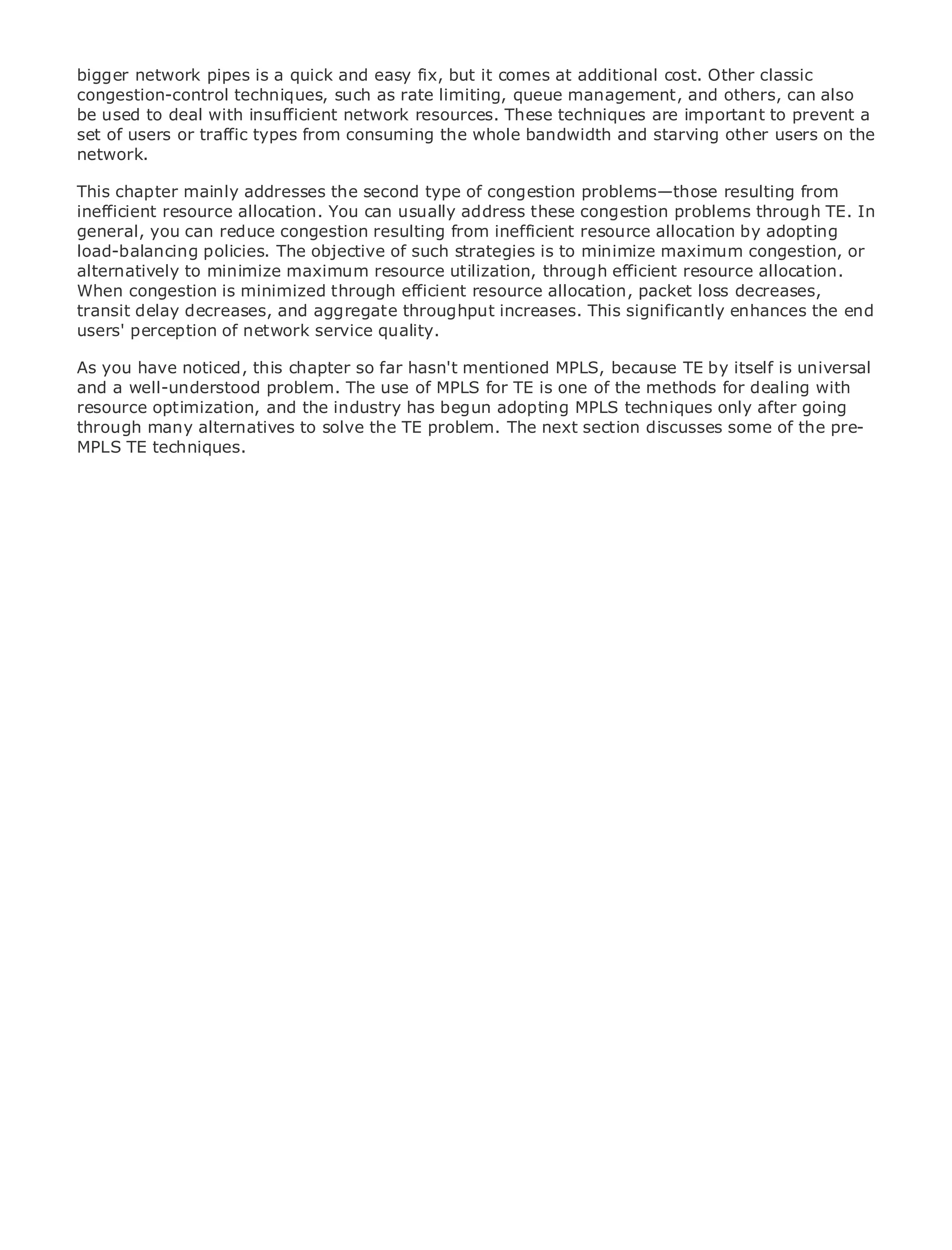bigger network pipes is a quick and easy fix, but it comes at additional cost. Other classic
congestion-control techniques, such as rate limiting, queue management, and others, can also
be used to deal with insufficient network resources. These techniques are important to prevent a
set of users or traffic types from consuming the whole bandwidth and starving other users on the
network.

This chapter mainly addresses the second type of congestion problems—those resulting from
inefficient resource allocation. You can usually address these congestion problems through TE. In
•               Table of Contents
general, you can reduce congestion resulting from inefficient resource allocation by adopting
•               Index
load-balancing policies. The objective of such strategies is to minimize maximum congestion, or
Metro Ethernet
alternatively to minimize maximum resource utilization, through efficient resource allocation.
BySam Halabi
When congestion is minimized through efficient resource allocation, packet loss decreases,
transit delay decreases, and aggregate throughput increases. This significantly enhances the end
users' perception of network service quality.
    Publisher: Cisco Press
   Pub Date: October 01, 2003
As you have noticed, this chapter so far hasn't mentioned MPLS, because TE by itself is universal
      ISBN: 1-58705-096-X
and a well-understood problem. The use of MPLS for TE is one of the methods for dealing with
     Pages: 240
resource optimization, and the industry has begun adopting MPLS techniques only after going
through many alternatives to solve the TE problem. The next section discusses some of the pre-
MPLS TE techniques.


The definitive guide to Enterprise and Carrier Metro Ethernet applications.


     Discover the latest developments in metro networking, Ethernet, and MPLS services and
     what they can do for your organization

     Learn from the easy-to-read format that enables networking professionals of all levels to
     understand the concepts

     Gain from the experience of industry innovator and best-selling Cisco Press author, Sam
     Halabi, author of Internet Routing Architectures

Metro networks will emerge as the next area of growth for the networking industry and will
represent a major shift in how data services are offered to businesses and residential customers.
The metro has always been a challenging environment for delivering data services because it has
been built to handle the stringent reliability and availability needs for voice. Carriers will have to
go through fundamental shifts to equip the metro for next-generation data services demanded
by enterprise customers and consumers. This is not only a technology shift, but also a shift in the
operational and business model that will allow the incumbent carriers to transform the metro to
offer enhanced data services.

Metro Ethernet from Cisco Press looks at the deployment of metro data services from a holistic
view. It describes the current metro, which is based on TDM technology, and discusses the
drivers and challenges carriers will face in transforming the metro to address data services.

Metro Ethernet discusses the adoption of metro Ethernet services and how that has led carriers
to the delivery of metro data services. With a changing mix of transport technologies, the book
then examines current and emerging trends, and delves into the role of virtual private networks
(VPN), virtual private local area networks (VLAN), virtual private LAN services (VPLS), traffic
engineering, and MPLS and Generalized MPLS (GMPLS).
 