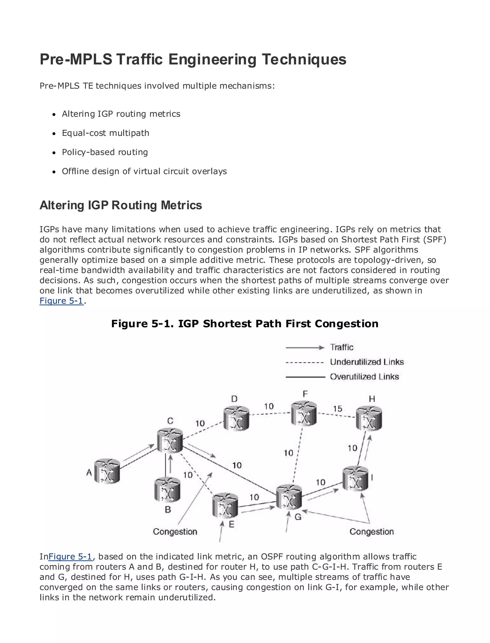 Pre-MPLS Traffic Engineering Techniques
Pre-MPLS TE techniques involved multiple mechanisms:


•     Altering IGP of Contents
              Table routing metrics
•              Index
Metro Equal-cost
      Ethernet     multipath
BySam Halabi
      Policy-based routing

      Offline design of
    Publisher: Cisco Press   virtual circuit overlays
    Pub Date: October 01, 2003
       ISBN: 1-58705-096-X
Altering IGP Routing Metrics
     Pages: 240


IGPs have many limitations when used to achieve traffic engineering. IGPs rely on metrics that
do not reflect actual network resources and constraints. IGPs based on Shortest Path First (SPF)
algorithms contribute significantly to congestion problems in IP networks. SPF algorithms
generally optimize based on a simple Carrier metric. These applications.
The definitive guide to Enterprise and additiveMetro Ethernet protocols are topology-driven, so
real-time bandwidth availability and traffic characteristics are not factors considered in routing
decisions. As such, congestion occurs when the shortest paths of multiple streams converge over
one link that becomes overutilized while other existing links are underutilized, asservices and
      Discover the latest developments in metro networking, Ethernet, and MPLS shown in
Figure 5-1.they can do for your organization
      what

      Learn from the easy-to-read format that enables networking professionals of all levels to
      understand Figure 5-1. IGP Shortest Path First Congestion
                 the concepts

      Gain from the experience of industry innovator and best-selling Cisco Press author, Sam
      Halabi, author of Internet Routing Architectures

Metro networks will emerge as the next area of growth for the networking industry and will
represent a major shift in how data services are offered to businesses and residential customers.
The metro has always been a challenging environment for delivering data services because it has
been built to handle the stringent reliability and availability needs for voice. Carriers will have to
go through fundamental shifts to equip the metro for next-generation data services demanded
by enterprise customers and consumers. This is not only a technology shift, but also a shift in the
operational and business model that will allow the incumbent carriers to transform the metro to
offer enhanced data services.

Metro Ethernet from Cisco Press looks at the deployment of metro data services from a holistic
view. It describes the current metro, which is based on TDM technology, and discusses the
drivers and challenges carriers will face in transforming the metro to address data services.

Metro Ethernet discusses the adoption of metro Ethernet services and how that has led carriers
to the delivery of metro data services. With a changing mix of transport technologies, the book
then examines current and emerging trends, and delves into the role of virtual private networks
(VPN), virtual private local area networks (VLAN), virtual private LAN services (VPLS), traffic
engineering, and MPLS and Generalized MPLS (GMPLS).
InFigure 5-1, based on the indicated link metric, an OSPF routing algorithm allows traffic
coming from routers A and B, destined for router H, to use path C-G-I-H. Traffic from routers E
and G, destined for H, uses path G-I-H. As you can see, multiple streams of traffic have
converged on the same links or routers, causing congestion on link G-I, for example, while other
links in the network remain underutilized.
 