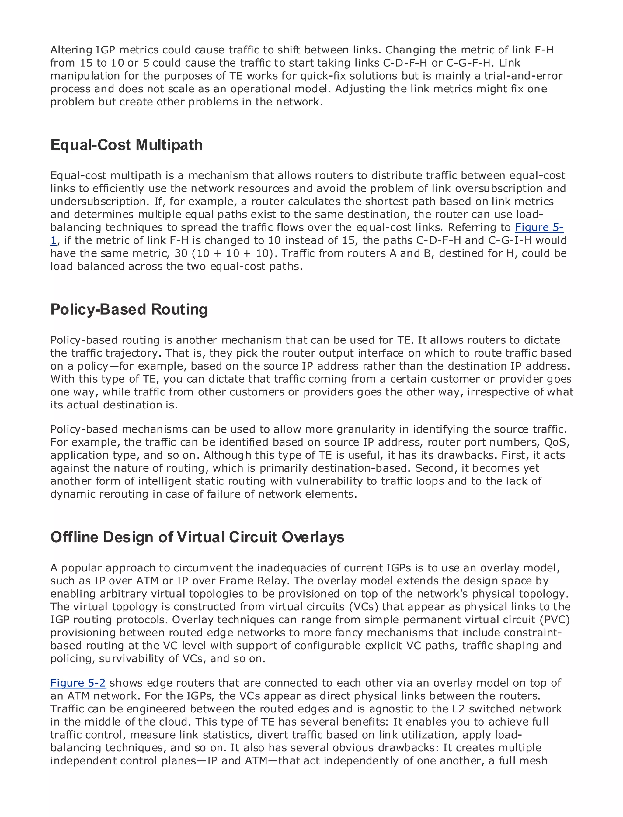 Altering IGP metrics could cause traffic to shift between links. Changing the metric of link F-H
from 15 to 10 or 5 could cause the traffic to start taking links C-D-F-H or C-G-F-H. Link
manipulation for the purposes of TE works for quick-fix solutions but is mainly a trial-and-error
process and does not scale as an operational model. Adjusting the link metrics might fix one
problem but create other problems in the network.



Equal-Cost Multipath
•       Table of Contents
•            Index
Metro Ethernet
Equal-cost multipath      is a mechanism that allows routers to distribute traffic between equal-cost
links Halabi
BySamto efficiently use the network resources and avoid the problem of link oversubscription and
undersubscription. If, for example, a router calculates the shortest path based on link metrics
andPublisher: Cisco Press
      determines multiple equal paths exist to the same destination, the router can use load-
balancing techniques2003spread the traffic flows over the equal-cost links. Referring to Figure 5-
    Pub Date: October 01,
                           to
1, if the metric of link F-H is changed to 10 instead of 15, the paths C-D-F-H and C-G-I-H would
        ISBN: 1-58705-096-X
have the same metric, 30 (10 + 10 + 10). Traffic from routers A and B, destined for H, could be
       Pages: 240
load balanced across the two equal-cost paths.



Policy-Based Routing
The definitive guide to Enterprise and Carrier Metro Ethernet applications.
Policy-based routing is another mechanism that can be used for TE. It allows routers to dictate
the traffic trajectory. That is, they pick the router output interface on which to route traffic based
on a policy—for example, based on thein metro networking, Ethernet,the destination IP address.
      Discover the latest developments source IP address rather than and MPLS services and
With this type of TE,do for your organization
      what they can you can dictate that traffic coming from a certain customer or provider goes
one way, while traffic from other customers or providers goes the other way, irrespective of what
its actual destinationeasy-to-read format that enables networking professionals of all levels to
      Learn from the is.
      understand the concepts
Policy-based mechanisms can be used to allow more granularity in identifying the source traffic.
For example, the traffic can be of industry innovator and best-selling Cisco Press author, Sam
      Gain from the experience identified based on source IP address, router port numbers, QoS,
      Halabi, author of Internet Routing Architectures
application type, and so on. Although this type of TE is useful, it has its drawbacks. First, it acts
against the nature of routing, which is primarily destination-based. Second, it becomes yet
Metro networks will emerge as the next area of growth for to traffic loops and to the lack of
another form of intelligent static routing with vulnerability the networking industry and will
represent a major shift in how data of network elements. businesses and residential customers.
dynamic rerouting in case of failure services are offered to
The metro has always been a challenging environment for delivering data services because it has
been built to handle the stringent reliability and availability needs for voice. Carriers will have to
go through fundamental shifts to equip the metro for next-generation data services demanded
Offline Design of Virtual Circuit Overlays a technology shift, but also a shift in the
by enterprise customers and consumers. This is not only
operational and business model that will allow the incumbent carriers to transform the metro to
A popular approach services.
offer enhanced data to circumvent the inadequacies of current IGPs is to use an overlay model,
such as IP over ATM or IP over Frame Relay. The overlay model extends the design space by
enabling arbitrary virtual topologies to be provisioned on top of the network's physical holistic
Metro Ethernet from Cisco Press looks at the deployment of metro data services from a topology.
The virtual topology is constructed from virtual circuits TDM that appear as discusses the
view. It describes the current metro, which is based on (VCs)technology, and physical links to the
IGP routing protocols. carriers will face in transforming the metro to address data services.
drivers and challenges Overlay techniques can range from simple permanent virtual circuit (PVC)
provisioning between routed edge networks to more fancy mechanisms that include constraint-
Metro Ethernetat the VC level adoption of metro Ethernet services and paths, traffic shaping and
based routing discusses the with support of configurable explicit VC how that has led carriers
to the delivery of metro data services. With a changing mix of transport technologies, the book
policing, survivability of VCs, and so on.
then examines current and emerging trends, and delves into the role of virtual private networks
Figure virtual private local area networks (VLAN), virtual other LAN overlay model traffic
(VPN), 5-2 shows edge routers that are connected to eachprivatevia anservices (VPLS),on top of
an ATM network. For the IGPs, the VCs MPLS as direct
engineering, and MPLS and Generalizedappear(GMPLS). physical links between the routers.
Traffic can be engineered between the routed edges and is agnostic to the L2 switched network
in the middle of the cloud. This type of TE has several benefits: It enables you to achieve full
traffic control, measure link statistics, divert traffic based on link utilization, apply load-
balancing techniques, and so on. It also has several obvious drawbacks: It creates multiple
independent control planes—IP and ATM—that act independently of one another, a full mesh
 