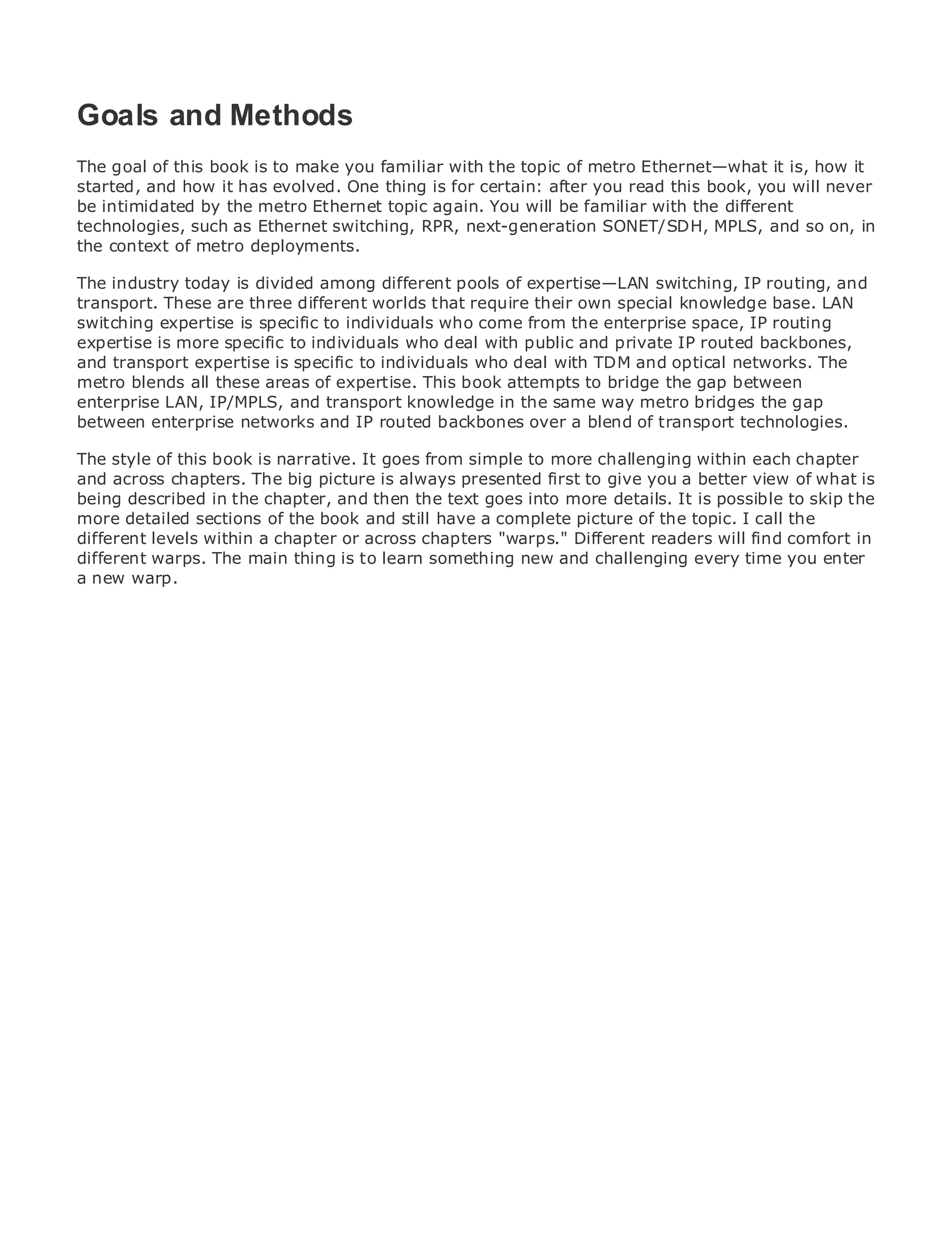 Goals and Methods
The goal of this book is to make you familiar with the topic of metro Ethernet—what it is, how it
started, and how it has evolved. One thing is for certain: after you read this book, you will never
be intimidated by the metro Ethernet topic again. You will be familiar with the different
•            Table of Contents
technologies, such as Ethernet switching, RPR, next-generation SONET/SDH, MPLS, and so on, in
•            Index
the context of metro deployments.
Metro Ethernet
The industry today is divided among different pools of expertise—LAN switching, IP routing, and
BySam Halabi
transport. These are three different worlds that require their own special knowledge base. LAN
switching expertise is specific to individuals who come from the enterprise space, IP routing
   Publisher: Cisco Press
expertise is more specific to individuals who deal with public and private IP routed backbones,
andPub Date: October 01, 2003 specific to individuals who deal with TDM and optical networks. The
    transport expertise is
metro ISBN: 1-58705-096-Xareas of expertise. This book attempts to bridge the gap between
       blends all these
enterprise LAN, IP/MPLS, and transport knowledge in the same way metro bridges the gap
      Pages: 240
between enterprise networks and IP routed backbones over a blend of transport technologies.

The style of this book is narrative. It goes from simple to more challenging within each chapter
and across chapters. The big picture is always presented first to give you a better view of what is
being described in the chapter, and then the text goes into more details. It is possible to skip the
The definitive guide to Enterprise and Carrier Metro Ethernet applications.
more detailed sections of the book and still have a complete picture of the topic. I call the
different levels within a chapter or across chapters "warps." Different readers will find comfort in
different warps. The main thing is to learn something new and challenging every services and
      Discover the latest developments in metro networking, Ethernet, and MPLS time you enter
a new warp.
      what they can do for your organization

     Learn from the easy-to-read format that enables networking professionals of all levels to
     understand the concepts

     Gain from the experience of industry innovator and best-selling Cisco Press author, Sam
     Halabi, author of Internet Routing Architectures

Metro networks will emerge as the next area of growth for the networking industry and will
represent a major shift in how data services are offered to businesses and residential customers.
The metro has always been a challenging environment for delivering data services because it has
been built to handle the stringent reliability and availability needs for voice. Carriers will have to
go through fundamental shifts to equip the metro for next-generation data services demanded
by enterprise customers and consumers. This is not only a technology shift, but also a shift in the
operational and business model that will allow the incumbent carriers to transform the metro to
offer enhanced data services.

Metro Ethernet from Cisco Press looks at the deployment of metro data services from a holistic
view. It describes the current metro, which is based on TDM technology, and discusses the
drivers and challenges carriers will face in transforming the metro to address data services.

Metro Ethernet discusses the adoption of metro Ethernet services and how that has led carriers
to the delivery of metro data services. With a changing mix of transport technologies, the book
then examines current and emerging trends, and delves into the role of virtual private networks
(VPN), virtual private local area networks (VLAN), virtual private LAN services (VPLS), traffic
engineering, and MPLS and Generalized MPLS (GMPLS).
 