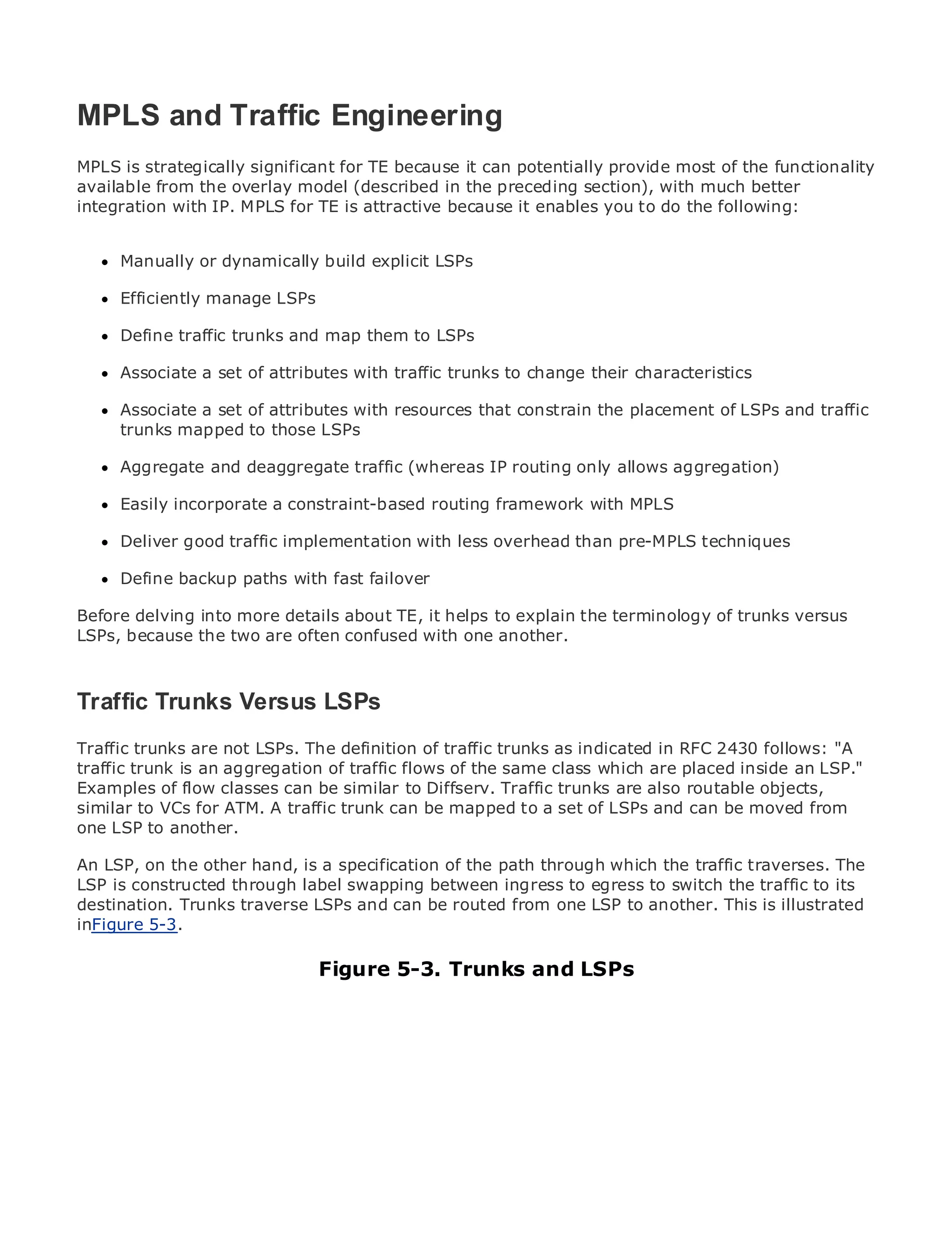 MPLS and Traffic Engineering
MPLS is strategically significant for TE because it can potentially provide most of the functionality
available from the overlay model (described in the preceding section), with much better
integration with IP. MPLS for TE is attractive because it enables you to do the following:
•              Table of Contents
•              Index
Metro Manually
      Ethernet     or dynamically build explicit LSPs
BySam Halabi
      Efficiently manage LSPs

      Define traffic trunks
    Publisher: Cisco Press       and map them to LSPs
    Pub Date: October 01, 2003
      Associate a set of attributes with traffic trunks to change their characteristics
       ISBN: 1-58705-096-X
      Pages: 240
      Associate a set of attributes with resources that constrain the placement of LSPs and traffic
      trunks mapped to those LSPs

      Aggregate and deaggregate traffic (whereas IP routing only allows aggregation)

     Easily incorporate a constraint-based routing framework with MPLS
The definitive guide to Enterprise and Carrier Metro Ethernet applications.

      Deliver good traffic implementation with less overhead than pre-MPLS techniques
      Discover the latest developments in metro networking, Ethernet, and MPLS services and
      Define backup paths your organization
      what they can do for with fast failover

Before delving into more details about TE, it helps to explain the terminology of of all levels to
     Learn from the easy-to-read format that enables networking professionals trunks versus
LSPs,understand the concepts confused with one another.
      because the two are often

      Gain from the experience of industry innovator and best-selling Cisco Press author, Sam
      Halabi, author of Internet Routing Architectures
Traffic Trunks Versus LSPs
Metro networks will emerge as the next area of growth for the networking industry and will
Traffic trunks are shift in how data services traffic trunks businesses in RFC 2430 follows: "A
represent a majornot LSPs. The definition of are offered toas indicated and residential customers.
traffic trunk is always been a of traffic flows of the same delivering are services because it has
The metro has an aggregationchallenging environment forclass which dataplaced inside an LSP."
Examples to handle the can be similar to Diffserv. Traffic trunks for voice. Carriers will have to
been built of flow classesstringent reliability and availability needsare also routable objects,
similar to VCs for ATM. A traffic trunk can be mapped to a set of LSPs data services demanded
go through fundamental shifts to equip the metro for next-generation and can be moved from
one LSP to another.
by enterprise customers and consumers. This is not only a technology shift, but also a shift in the
operational and business model that will allow the incumbent carriers to transform the metro to
An LSP, on the other services. a specification of the path through which the traffic traverses. The
offer enhanced data hand, is
LSP is constructed through label swapping between ingress to egress to switch the traffic to its
destination. Trunks traverse LSPs and can bedeployment of metro data services from illustrated
Metro Ethernet from Cisco Press looks at the routed from one LSP to another. This is a holistic
inFigure describes the current metro, which is based on TDM technology, and discusses the
view. It 5-3.
drivers and challenges carriers will face in transforming the metro to address data services.
                                    Figure 5-3. Trunks and LSPs
Metro Ethernet discusses the adoption of metro Ethernet services and how that has led carriers
to the delivery of metro data services. With a changing mix of transport technologies, the book
then examines current and emerging trends, and delves into the role of virtual private networks
(VPN), virtual private local area networks (VLAN), virtual private LAN services (VPLS), traffic
engineering, and MPLS and Generalized MPLS (GMPLS).
 