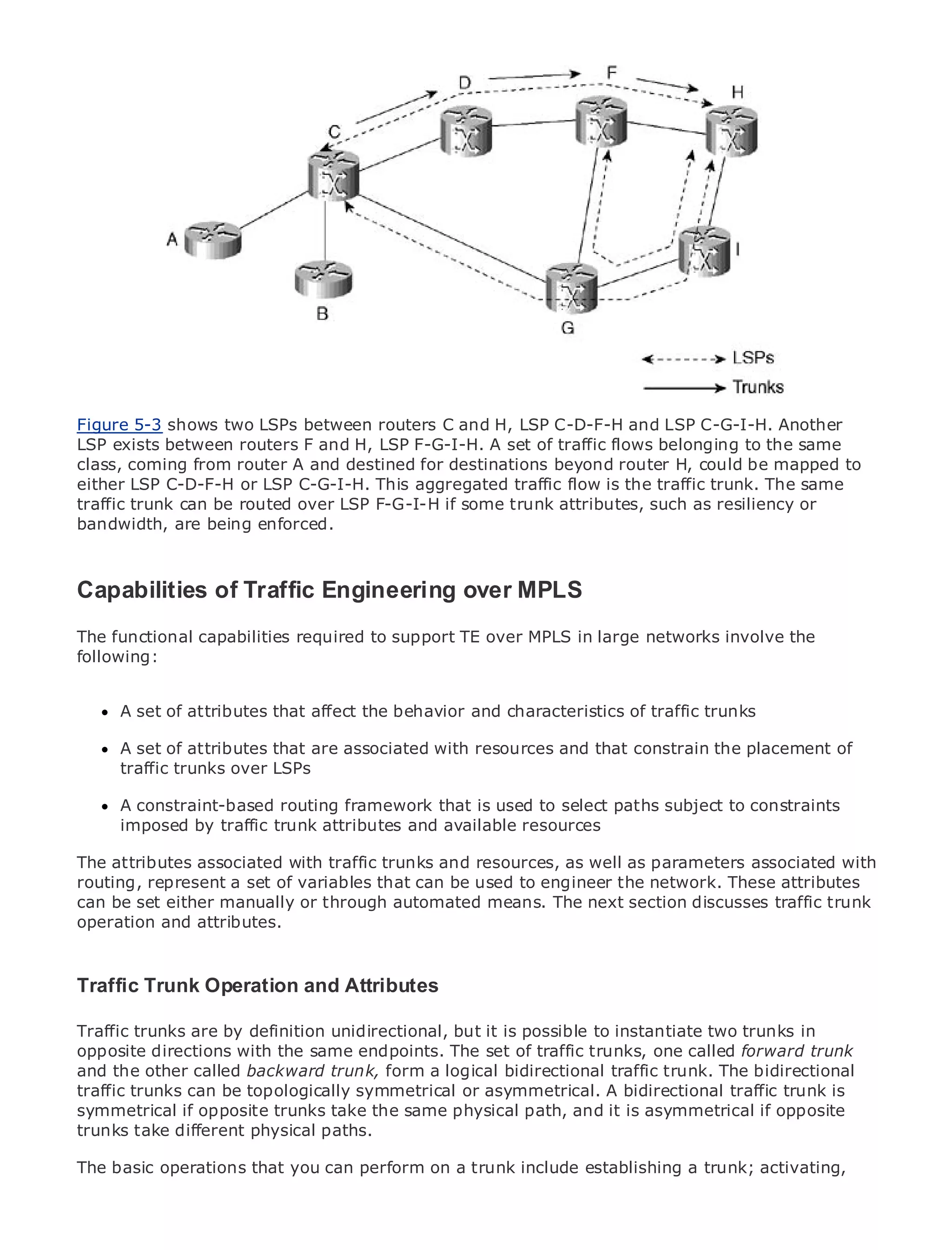 •                Table of Contents
•                Index
Metro Ethernet

BySam Halabi


    Publisher: Cisco Press
    Pub Date: October 01, 2003
        ISBN: 1-58705-096-X
       Pages: 240
Figure 5-3 shows two LSPs between routers C and H, LSP C-D-F-H and LSP C-G-I-H. Another
LSP exists between routers F and H, LSP F-G-I-H. A set of traffic flows belonging to the same
class, coming from router A and destined for destinations beyond router H, could be mapped to
either LSP C-D-F-H or LSP C-G-I-H. This aggregated traffic flow is the traffic trunk. The same
traffic trunk can be to Enterprise and Carrier some trunk attributes, such
The definitive guiderouted over LSP F-G-I-H ifMetro Ethernet applications. as resiliency or
bandwidth, are being enforced.

      Discover the latest developments in metro networking, Ethernet, and MPLS services and
      what they can do for your organization
Capabilities of Traffic Engineering over MPLS
      Learn from the easy-to-read format that enables networking professionals of all levels to
The functional capabilities required to support TE over MPLS in large networks involve the
      understand the concepts
following:
      Gain from the experience of industry innovator and best-selling Cisco Press author, Sam
      Halabi, author of Internet Routing Architectures
      A set of attributes that affect the behavior and characteristics of traffic trunks
Metro networks will emerge as the next area of growth for the networking industry and will
represent a major shift in how data services are resources and that constrain the placement of
      A set of attributes that are associated with offered to businesses and residential customers.
      traffic trunks over LSPs
The metro has always been a challenging environment for delivering data services because it has
been built to handle the stringent reliability and availability needs for voice. Carriers will have to
go through fundamental routing framework metro for next-generation data services demanded
      A constraint-based shifts to equip the that is used to select paths subject to constraints
by enterprise customerstrunkconsumers.and available resources
      imposed by traffic and attributes This is not only a technology shift, but also a shift in the
operational and business model that will allow the incumbent carriers to transform the metro to
The attributes associated with traffic trunks and resources, as well as parameters associated with
offer enhanced data services.
routing, represent a set of variables that can be used to engineer the network. These attributes
can beEthernet from Cisco Press looks automated means. of metro data services fromtraffic trunk
Metro set either manually or through at the deployment The next section discusses a holistic
operation and attributes.
view. It describes the current metro, which is based on TDM technology, and discusses the
drivers and challenges carriers will face in transforming the metro to address data services.

Traffic Trunk Operation and Attributes
Metro Ethernet discusses the adoption of metro Ethernet services and how that has led carriers
to the delivery of metro data services. With a changing mix of transport technologies, the book
then examines current and emerging trends, and it is possible to role of virtual private networks
Traffic trunks are by definition unidirectional, but delves into the instantiate two trunks in
(VPN), virtual private local area networks (VLAN),set of traffic trunks, services (VPLS), traffic
opposite directions with the same endpoints. The virtual private LAN one called forward trunk
engineering, and MPLS and Generalized MPLS (GMPLS).
and the other called backward trunk, form a logical bidirectional traffic trunk. The bidirectional
traffic trunks can be topologically symmetrical or asymmetrical. A bidirectional traffic trunk is
symmetrical if opposite trunks take the same physical path, and it is asymmetrical if opposite
trunks take different physical paths.

The basic operations that you can perform on a trunk include establishing a trunk; activating,
 