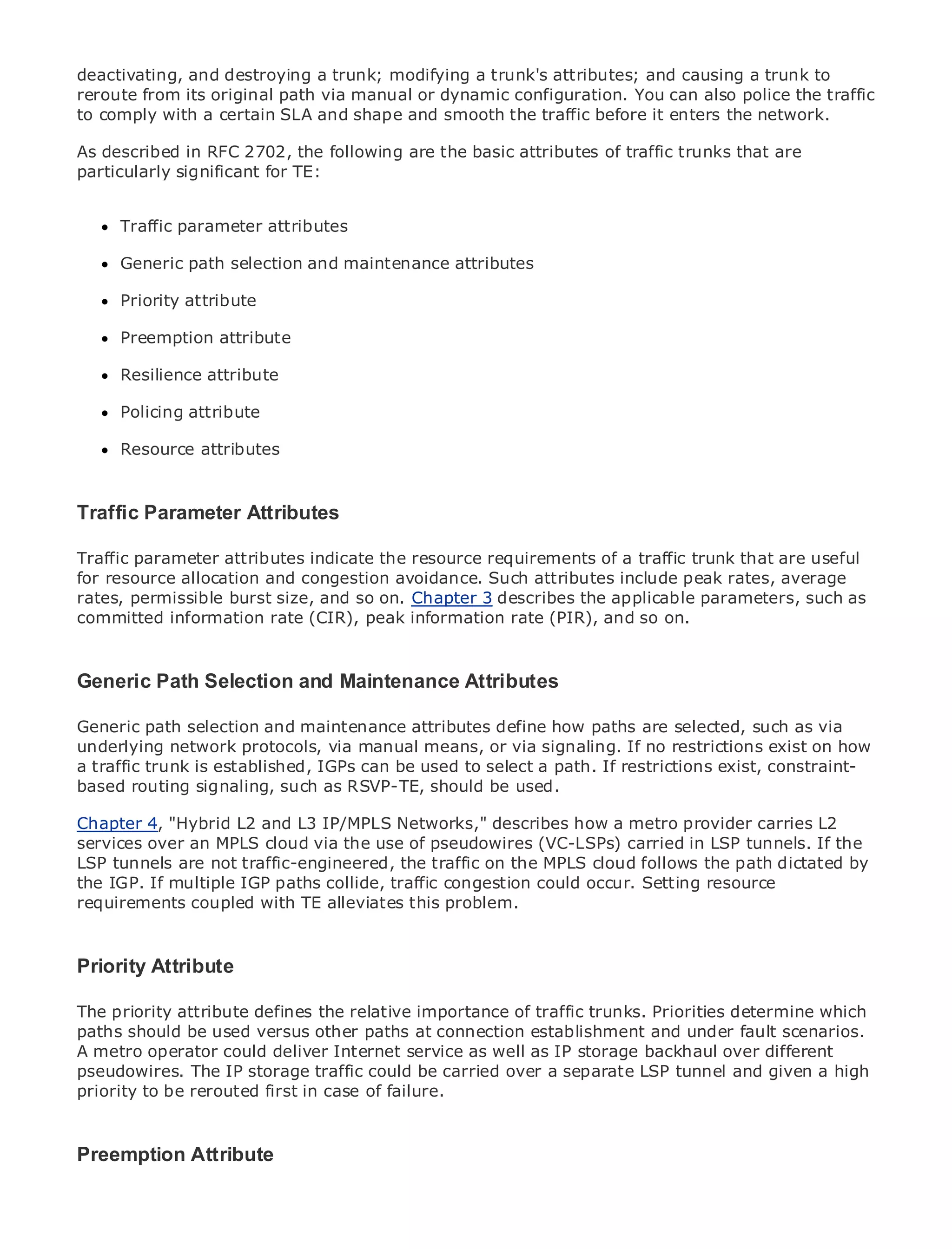 deactivating, and destroying a trunk; modifying a trunk's attributes; and causing a trunk to
reroute from its original path via manual or dynamic configuration. You can also police the traffic
to comply with a certain SLA and shape and smooth the traffic before it enters the network.

As described in RFC 2702, the following are the basic attributes of traffic trunks that are
particularly significant for TE:


•             Table of Contents
      Traffic parameter attributes
•              Index
Metro Generic
      Ethernet   path selection and maintenance attributes
BySam Halabi
      Priority attribute

    Publisher: Cisco Press
      Preemption attribute
    Pub Date: October 01, 2003
      Resilience attribute
       ISBN: 1-58705-096-X
      Pages: 240
      Policing attribute

      Resource attributes


The definitive guide to Enterprise and Carrier Metro Ethernet applications.
Traffic Parameter Attributes

Traffic parameter attributes indicate the resource requirements of a traffic trunk that are useful
      Discover the latest developments in metro networking, Ethernet, and MPLS services and
for resource allocation andyour organization
      what they can do for congestion avoidance. Such attributes include peak rates, average
rates, permissible burst size, and so on. Chapter 3 describes the applicable parameters, such as
committed information rate (CIR),formatinformation rate (PIR), and so on.
      Learn from the easy-to-read peak that enables networking professionals of all levels to
      understand the concepts

Generic Path Selection andof industry innovator and best-selling Cisco Press author, Sam
   Gain from the experience Maintenance Attributes
      Halabi, author of Internet Routing Architectures

Generic path selection and maintenancearea of growth for the paths are selected, such as via
Metro networks will emerge as the next attributes define how networking industry and will
underlyinganetwork protocols, via manual means, or via to businesses and residential customers.
represent major shift in how data services are offered signaling. If no restrictions exist on how
a traffic trunk is established, IGPs can be used to selectfor path. If restrictions exist, constraint-
The metro has always been a challenging environment a delivering data services because it has
based routing signaling, stringent reliability and availability needs for voice. Carriers will have to
been built to handle the such as RSVP-TE, should be used.
go through fundamental shifts to equip the metro for next-generation data services demanded
Chapter 4, "Hybrid L2 and L3consumers. This is not only a technology shift, but also a shift in the
by enterprise customers and IP/MPLS Networks," describes how a metro provider carries L2
services over an business model thatuse of pseudowires (VC-LSPs) carried in LSP tunnels. If the
operational and MPLS cloud via the will allow the incumbent carriers to transform the metro to
LSP tunnels aredata traffic-engineered, the traffic on the MPLS cloud follows the path dictated by
offer enhanced not services.
the IGP. If multiple IGP paths collide, traffic congestion could occur. Setting resource
requirements coupled with Press looks atthis problem.
Metro Ethernet from Cisco TE alleviates the deployment of metro data services from a holistic
view. It describes the current metro, which is based on TDM technology, and discusses the
drivers and challenges carriers will face in transforming the metro to address data services.
Priority Attribute
Metro Ethernet discusses the adoption of metro Ethernet services and how that has led carriers
to the delivery of metro data the relative importance of mix of trunks. Priorities determine book
The priority attribute defines services. With a changing traffic transport technologies, the which
then examines current and emerging trends, and delves into the role of virtual private networks
paths should be used versus other paths at connection establishment and under fault scenarios.
(VPN), virtual private local area networks (VLAN), well as private LAN services over different
A metro operator could deliver Internet service as virtual IP storage backhaul (VPLS), traffic
engineering, and MPLS and Generalized MPLS (GMPLS). a separate LSP tunnel and given a high
pseudowires. The IP storage traffic could be carried over
priority to be rerouted first in case of failure.



Preemption Attribute
 