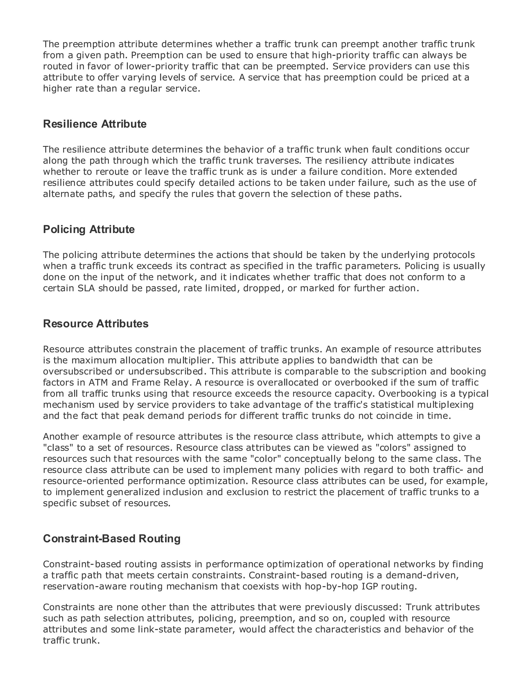 The preemption attribute determines whether a traffic trunk can preempt another traffic trunk
from a given path. Preemption can be used to ensure that high-priority traffic can always be
routed in favor of lower-priority traffic that can be preempted. Service providers can use this
attribute to offer varying levels of service. A service that has preemption could be priced at a
higher rate than a regular service.


Resilience Table of Contents
•          Attribute
•              Index
Metro Ethernet
The resilience     attribute determines the behavior of a traffic trunk when fault conditions occur
along the path through which the traffic trunk traverses. The resiliency attribute indicates
BySam Halabi
whether to reroute or leave the traffic trunk as is under a failure condition. More extended
resilience attributes could specify detailed actions to be taken under failure, such as the use of
    Publisher: Cisco Press
alternate paths, and specify the rules that govern the selection of these paths.
    Pub Date: October 01, 2003
       ISBN: 1-58705-096-X
      Pages: 240
Policing Attribute

The policing attribute determines the actions that should be taken by the underlying protocols
when a traffic trunk exceeds its contract as specified in the traffic parameters. Policing is usually
done on the input of the network, and it indicates whether traffic that does not conform to a
The definitive guide to Enterprise and Carrier Metro Ethernet applications.
certain SLA should be passed, rate limited, dropped, or marked for further action.

      Discover the latest developments in metro networking, Ethernet, and MPLS services and
Resourcethey can do for your organization
    what Attributes

Resource attributes constrain the placement ofenablestrunks. An example of resource levels to
      Learn from the easy-to-read format that traffic networking professionals of all attributes
is theunderstand allocation multiplier. This attribute applies to bandwidth that can be
       maximum the concepts
oversubscribed or undersubscribed. This attribute is comparable to the subscription and booking
      Gain from the experience of industry innovator and best-selling Cisco Press author, Sam
factors in ATM and Frame Relay. A resource is overallocated or overbooked if the sum of traffic
      Halabi, author of Internet Routing Architectures
from all traffic trunks using that resource exceeds the resource capacity. Overbooking is a typical
mechanism used by service providers to take advantage of the traffic's statistical multiplexing
Metro networks will emerge as the next area of growth for the networking industry and will
and the fact that peak demand periods for different traffic trunks do not coincide in time.
represent a major shift in how data services are offered to businesses and residential customers.
The metro has always been a challenging environment for delivering data services because it has
Another example of resource attributes is the resource class attribute, which attempts to give a
been built to handle the stringent reliability and availability needs for voice. Carriers will have to
"class" to a set of resources. Resource class attributes can be viewed as "colors" assigned to
go through fundamental shifts to equip the metro for next-generation data services demanded
resources such that resources with the same "color" conceptually belong to the same class. The
by enterprise customers and consumers. This is not only a technology shift, but also a shift in the
resource class attribute can be used to implement many policies with regard to both traffic- and
operational and business model that will allow the incumbent carriers to transform the metro to
resource-oriented performance optimization. Resource class attributes can be used, for example,
offer enhanced data services.
to implement generalized inclusion and exclusion to restrict the placement of traffic trunks to a
specific subset of resources.
Metro Ethernet from Cisco Press looks at the deployment of metro data services from a holistic
view. It describes the current metro, which is based on TDM technology, and discusses the
drivers and challenges carriers will face in transforming the metro to address data services.
Constraint-Based Routing
Metro Ethernet discusses the adoption of metro Ethernet services and how that has led carriers
to the delivery of metro data services. With a changing mix ofof operational networks by finding
Constraint-based routing assists in performance optimization transport technologies, the book
then examines current and emerging trends,Constraint-based routingof virtual private networks
a traffic path that meets certain constraints. and delves into the role is a demand-driven,
(VPN), virtual private local mechanism that coexists with hop-by-hop IGP routing.
reservation-aware routing area networks (VLAN), virtual private LAN services (VPLS), traffic
engineering, and MPLS and Generalized MPLS (GMPLS).
Constraints are none other than the attributes that were previously discussed: Trunk attributes
such as path selection attributes, policing, preemption, and so on, coupled with resource
attributes and some link-state parameter, would affect the characteristics and behavior of the
traffic trunk.
 