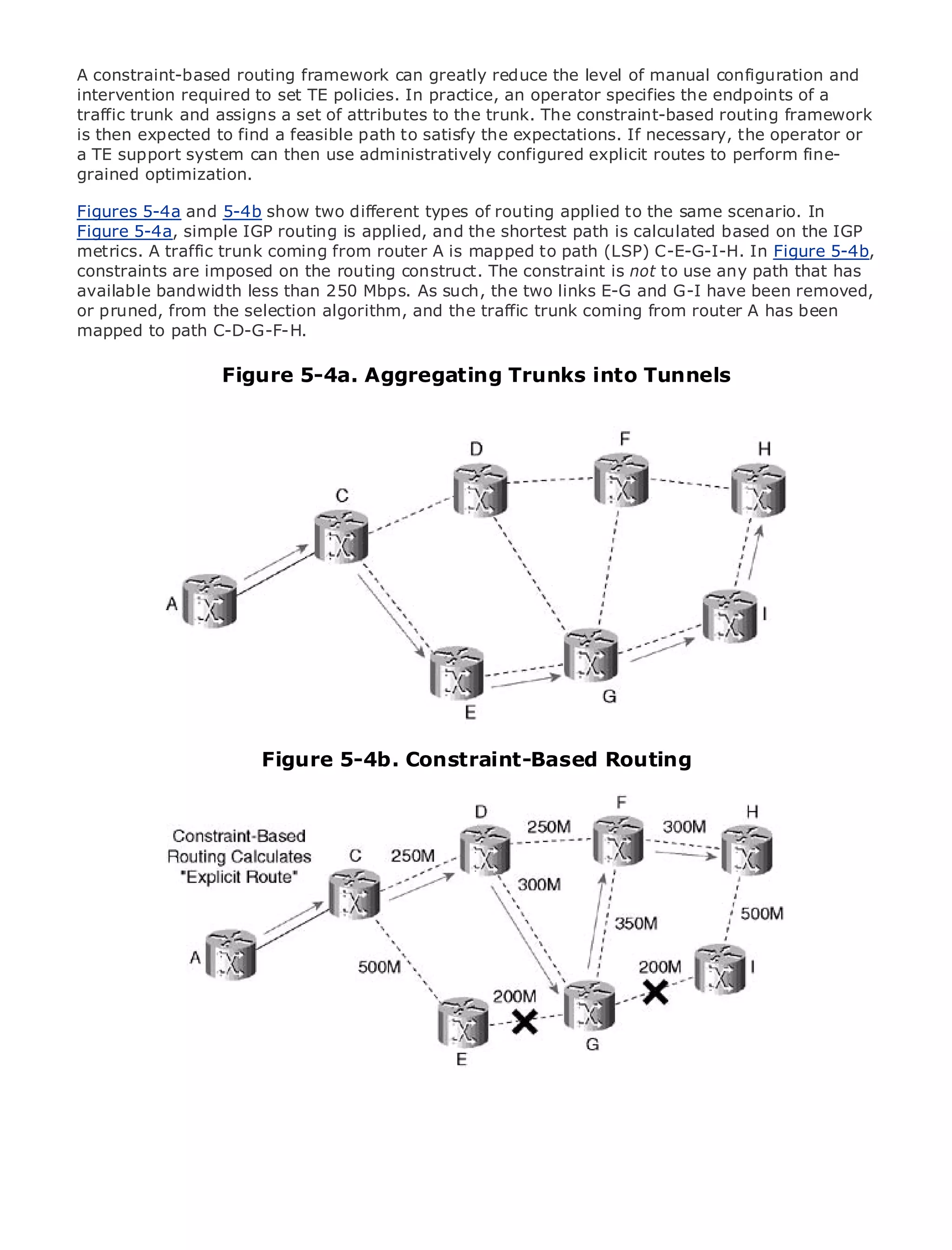 A constraint-based routing framework can greatly reduce the level of manual configuration and
intervention required to set TE policies. In practice, an operator specifies the endpoints of a
traffic trunk and assigns a set of attributes to the trunk. The constraint-based routing framework
is then expected to find a feasible path to satisfy the expectations. If necessary, the operator or
a TE support system can then use administratively configured explicit routes to perform fine-
grained optimization.

Figures 5-4a and 5-4b show two different types of routing applied to the same scenario. In
•              Table of Contents
Figure 5-4a, simple IGP routing is applied, and the shortest path is calculated based on the IGP
•              Index
metrics. A traffic trunk coming from router A is mapped to path (LSP) C-E-G-I-H. In Figure 5-4b,
Metro Ethernet
constraints are imposed on the routing construct. The constraint is not to use any path that has
BySam Halabi
available bandwidth less than 250 Mbps. As such, the two links E-G and G-I have been removed,
or pruned, from the selection algorithm, and the traffic trunk coming from router A has been
mapped to path Press
   Publisher: Cisco C-D-G-F-H.
   Pub Date: October 01, 2003
                    Figure 5-4a. Aggregating Trunks into Tunnels
      ISBN: 1-58705-096-X
      Pages: 240




The definitive guide to Enterprise and Carrier Metro Ethernet applications.


     Discover the latest developments in metro networking, Ethernet, and MPLS services and
     what they can do for your organization

     Learn from the easy-to-read format that enables networking professionals of all levels to
     understand the concepts

     Gain from the experience of industry innovator and best-selling Cisco Press author, Sam
     Halabi, author of Internet Routing Architectures

Metro networks will emerge as the next area of growth for the networking industry and will
represent a major shift in how data services are offered to businesses and residential customers.
                       Figure 5-4b. Constraint-Based Routing
The metro has always been a challenging environment for delivering data services because it has
been built to handle the stringent reliability and availability needs for voice. Carriers will have to
go through fundamental shifts to equip the metro for next-generation data services demanded
by enterprise customers and consumers. This is not only a technology shift, but also a shift in the
operational and business model that will allow the incumbent carriers to transform the metro to
offer enhanced data services.

Metro Ethernet from Cisco Press looks at the deployment of metro data services from a holistic
view. It describes the current metro, which is based on TDM technology, and discusses the
drivers and challenges carriers will face in transforming the metro to address data services.

Metro Ethernet discusses the adoption of metro Ethernet services and how that has led carriers
to the delivery of metro data services. With a changing mix of transport technologies, the book
then examines current and emerging trends, and delves into the role of virtual private networks
(VPN), virtual private local area networks (VLAN), virtual private LAN services (VPLS), traffic
engineering, and MPLS and Generalized MPLS (GMPLS).
 