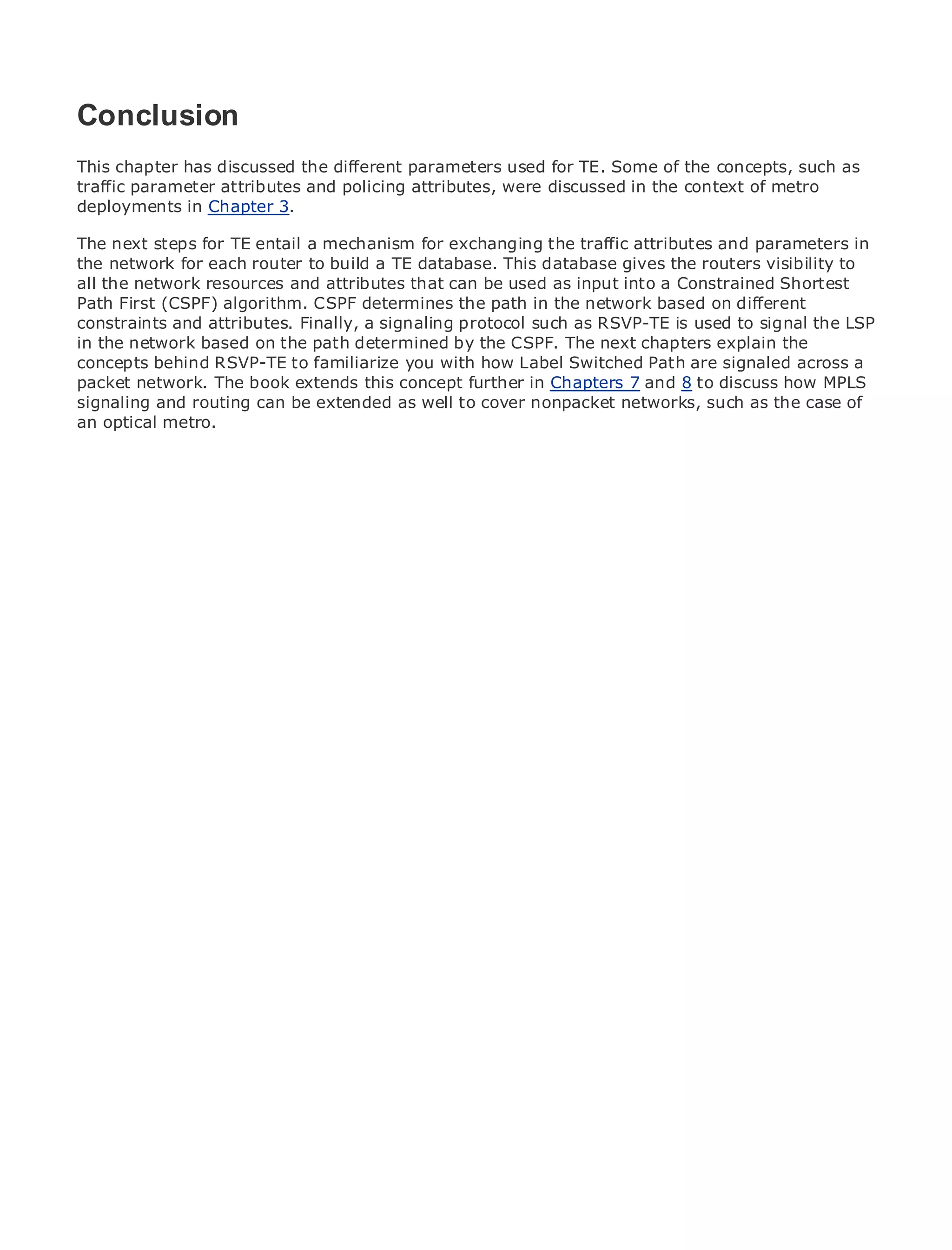 Conclusion
This chapter has discussed the different parameters used for TE. Some of the concepts, such as
traffic parameter attributes and policing attributes, were discussed in the context of metro
deployments in Chapter 3.
•            Table of Contents
The next steps for TE entail a mechanism for exchanging the traffic attributes and parameters in
•               Index
Metro Ethernet for each router to build a TE database. This database gives the routers visibility to
the network
all theHalabi
BySam network resources and attributes that can be used as input into a Constrained Shortest
Path First (CSPF) algorithm. CSPF determines the path in the network based on different
constraints and attributes. Finally, a signaling protocol such as RSVP-TE is used to signal the LSP
    Publisher: Cisco Press
in the network based on the path determined by the CSPF. The next chapters explain the
     Pub Date: October 01, 2003
concepts behind RSVP-TE to familiarize you with how Label Switched Path are signaled across a
packetISBN: 1-58705-096-X
          network. The book extends this concept further in Chapters 7 and 8 to discuss how MPLS
signaling and routing can be extended as well to cover nonpacket networks, such as the case of
        Pages: 240
an optical metro.




The definitive guide to Enterprise and Carrier Metro Ethernet applications.


     Discover the latest developments in metro networking, Ethernet, and MPLS services and
     what they can do for your organization

     Learn from the easy-to-read format that enables networking professionals of all levels to
     understand the concepts

     Gain from the experience of industry innovator and best-selling Cisco Press author, Sam
     Halabi, author of Internet Routing Architectures

Metro networks will emerge as the next area of growth for the networking industry and will
represent a major shift in how data services are offered to businesses and residential customers.
The metro has always been a challenging environment for delivering data services because it has
been built to handle the stringent reliability and availability needs for voice. Carriers will have to
go through fundamental shifts to equip the metro for next-generation data services demanded
by enterprise customers and consumers. This is not only a technology shift, but also a shift in the
operational and business model that will allow the incumbent carriers to transform the metro to
offer enhanced data services.

Metro Ethernet from Cisco Press looks at the deployment of metro data services from a holistic
view. It describes the current metro, which is based on TDM technology, and discusses the
drivers and challenges carriers will face in transforming the metro to address data services.

Metro Ethernet discusses the adoption of metro Ethernet services and how that has led carriers
to the delivery of metro data services. With a changing mix of transport technologies, the book
then examines current and emerging trends, and delves into the role of virtual private networks
(VPN), virtual private local area networks (VLAN), virtual private LAN services (VPLS), traffic
engineering, and MPLS and Generalized MPLS (GMPLS).
 