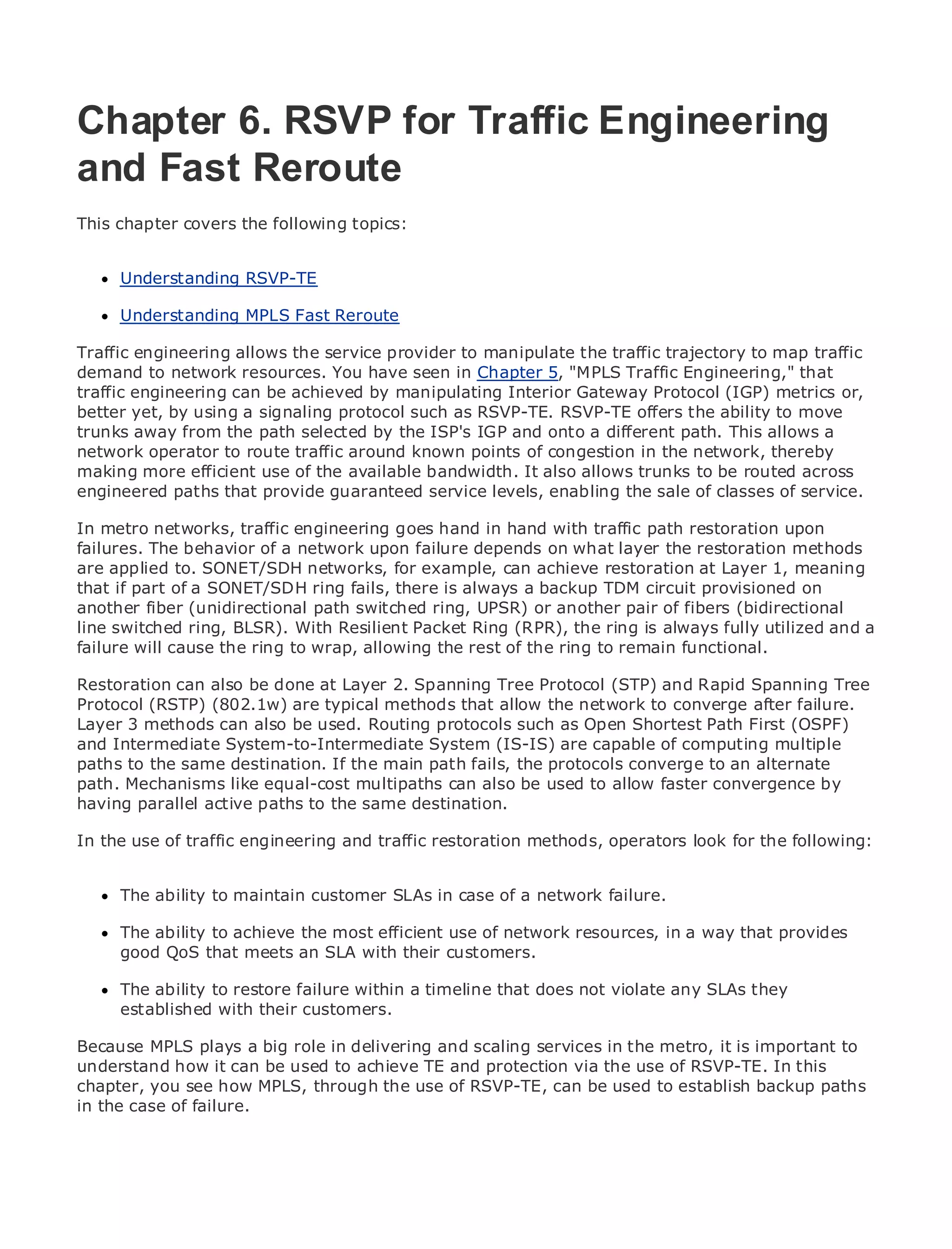 Chapter 6. RSVP for Traffic Engineering
and Fast Reroute
•
This chapter Table of Contents
             covers the following topics:
•                Index
Metro Ethernet
      Understanding RSVP-TE
BySam Halabi

      Understanding MPLS Fast Reroute
    Publisher: Cisco Press
Traffic Date: October 01, 2003 the service provider to manipulate the traffic trajectory to map traffic
    Pub engineering allows
demand to network resources. You have seen in Chapter 5, "MPLS Traffic Engineering," that
        ISBN: 1-58705-096-X
trafficPages: 240
        engineering can be achieved by manipulating Interior Gateway Protocol (IGP) metrics or,
better yet, by using a signaling protocol such as RSVP-TE. RSVP-TE offers the ability to move
trunks away from the path selected by the ISP's IGP and onto a different path. This allows a
network operator to route traffic around known points of congestion in the network, thereby
making more efficient use of the available bandwidth. It also allows trunks to be routed across
engineered paths that provide guaranteed service levels, enabling the sale of classes of service.
The definitive guide to Enterprise and Carrier Metro Ethernet applications.
In metro networks, traffic engineering goes hand in hand with traffic path restoration upon
failures. The behavior of a network upon failure depends on what layer the restoration methods
are applied to.the latest developments for metro networking, Ethernet, and MPLS services and
      Discover SONET/SDH networks, in example, can achieve restoration at Layer 1, meaning
that if part they can do for your organization is always a backup TDM circuit provisioned on
      what of a SONET/SDH ring fails, there
another fiber (unidirectional path switched ring, UPSR) or another pair of fibers (bidirectional
      Learn from the easy-to-read format that enables networking professionals of all levels to
line switched ring, BLSR). With Resilient Packet Ring (RPR), the ring is always fully utilized and a
      understand the concepts
failure will cause the ring to wrap, allowing the rest of the ring to remain functional.
     Gain from the experience of industry innovator and best-selling Cisco Press author, Sam
Restoration can also be done at Layer 2. Spanning Tree Protocol (STP) and Rapid Spanning Tree
     Halabi, author of Internet Routing Architectures
Protocol (RSTP) (802.1w) are typical methods that allow the network to converge after failure.
Layer 3 methods can also beas the next area of growth for as Open Shortest Path First (OSPF)
Metro networks will emerge used. Routing protocols such the networking industry and will
and Intermediate System-to-Intermediate System (IS-IS) are capableandcomputing multiple
represent a major shift in how data services are offered to businesses of residential customers.
paths to the same destination. If the mainenvironment for delivering data services alternateit has
The metro has always been a challenging path fails, the protocols converge to an because
path. built to handle the stringent multipaths canavailability needs for voice. Carriers will have to
been Mechanisms like equal-cost reliability and also be used to allow faster convergence by
having parallel active paths to the same destination. next-generation data services demanded
go through fundamental shifts to equip the metro for
by enterprise customers and consumers. This is not only a technology shift, but also a shift in the
In the use of traffic engineering and traffic restoration methods, operators look for the following:
operational and business model that will allow the incumbent carriers to transform the metro to
offer enhanced data services.
     The ability to maintain customer SLAs in case of a network failure.
Metro Ethernet from Cisco Press looks at the deployment of metro data services from a holistic
view.The ability tothe current metro,efficient use of network resources, in a way that provides
      It describes achieve the most which is based on TDM technology, and discusses the
drivers and challenges carriers willwith their customers. the metro to address data services.
     good QoS that meets an SLA face in transforming

MetroThe abilitydiscusses the adoption ofametro Ethernet servicesviolate any SLAs they carriers
       Ethernet to restore failure within timeline that does not and how that has led
to the delivery of with their customers. With a changing mix of transport technologies, the book
      established metro data services.
then examines current and emerging trends, and delves into the role of virtual private networks
(VPN), virtual private localrole innetworks (VLAN), virtual privatein theservices it is important to
Because MPLS plays a big area delivering and scaling services LAN metro, (VPLS), traffic
engineering, andit can be used to achieve TE and protection via the use of RSVP-TE. In this
understand how MPLS and Generalized MPLS (GMPLS).
chapter, you see how MPLS, through the use of RSVP-TE, can be used to establish backup paths
in the case of failure.
 