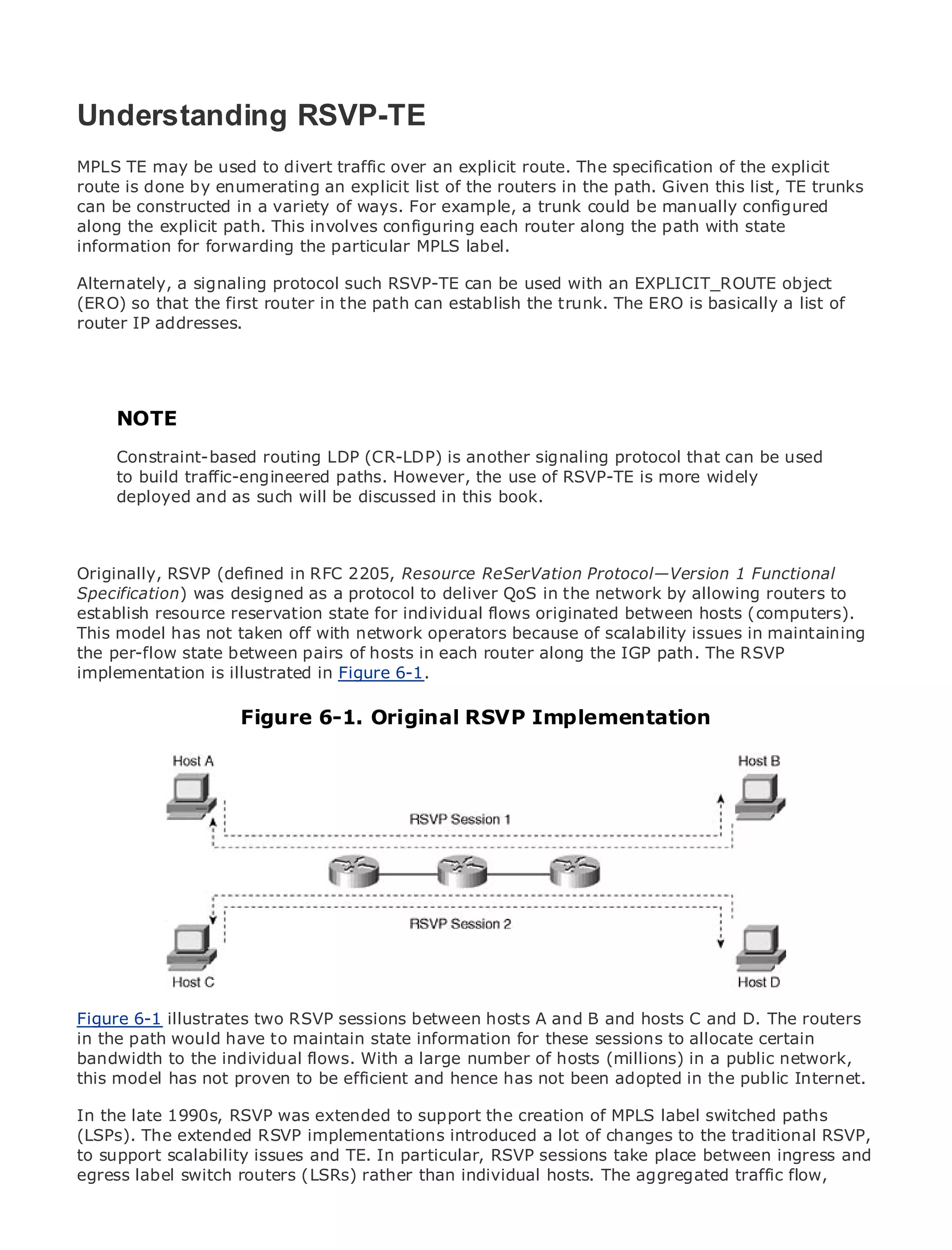 Understanding RSVP-TE
MPLS TE may be used to divert traffic over an explicit route. The specification of the explicit
route is done by enumerating an explicit list of the routers in the path. Given this list, TE trunks
can be constructed in a variety of ways. For example, a trunk could be manually configured
•
along the explicit of Contents involves configuring each router along the path with state
             Table path. This
•            Index
information for forwarding the particular MPLS label.
Metro Ethernet
Alternately, a signaling protocol such RSVP-TE can be used with an EXPLICIT_ROUTE object
BySam Halabi
(ERO) so that the first router in the path can establish the trunk. The ERO is basically a list of
router IP addresses.
   Publisher: Cisco Press
   Pub Date: October 01, 2003
       ISBN: 1-58705-096-X
      Pages: 240
     NOTE
    Constraint-based routing LDP (CR-LDP) is another signaling protocol that can be used
    to build traffic-engineered paths. However, the use of RSVP-TE is more widely
    deployed and as such will be discussed in this book.
The definitive guide to Enterprise and Carrier Metro Ethernet applications.


     Discover the latest developments in metro networking, Ethernet, and MPLS services and
Originally, they can do forin RFC 2205, Resource ReSerVation Protocol—Version 1 Functional
     what RSVP (defined your organization
Specification) was designed as a protocol to deliver QoS in the network by allowing routers to
establish resource reservation state for individual flows originated professionals of all levels to
     Learn from the easy-to-read format that enables networking between hosts (computers).
This model has not taken off with network operators because of scalability issues in maintaining
     understand the concepts
the per-flow state between pairs of hosts in each router along the IGP path. The RSVP
implementation the experience of industry innovator and best-selling Cisco Press author, Sam
     Gain from is illustrated in Figure 6-1.
     Halabi, author of Internet Routing Architectures
                        Figure 6-1. Original RSVP Implementation
Metro networks will emerge as the next area of growth for the networking industry and will
represent a major shift in how data services are offered to businesses and residential customers.
The metro has always been a challenging environment for delivering data services because it has
been built to handle the stringent reliability and availability needs for voice. Carriers will have to
go through fundamental shifts to equip the metro for next-generation data services demanded
by enterprise customers and consumers. This is not only a technology shift, but also a shift in the
operational and business model that will allow the incumbent carriers to transform the metro to
offer enhanced data services.

Metro Ethernet from Cisco Press looks at the deployment of metro data services from a holistic
view. It describes the current metro, which is based on TDM technology, and discusses the
drivers and challenges carriers will face in transforming the metro to address data services.

Metro Ethernet discusses the adoption of metro Ethernet services and how that has led carriers
to the delivery of metro data services. With a changing mix of transport technologies, the book
Figure 6-1 illustrates two RSVP sessions between hosts A andtheand hosts C and D. The routers
then examines current and emerging trends, and delves into B role of virtual private networks
in the path would have to maintain state information for these sessions to allocate certain
(VPN), virtual private local area networks (VLAN), virtual private LAN services (VPLS), traffic
bandwidth toand MPLS and flows. With a large(GMPLS).of hosts (millions) in a public network,
engineering, the individual Generalized MPLS number
this model has not proven to be efficient and hence has not been adopted in the public Internet.

In the late 1990s, RSVP was extended to support the creation of MPLS label switched paths
(LSPs). The extended RSVP implementations introduced a lot of changes to the traditional RSVP,
to support scalability issues and TE. In particular, RSVP sessions take place between ingress and
egress label switch routers (LSRs) rather than individual hosts. The aggregated traffic flow,
 