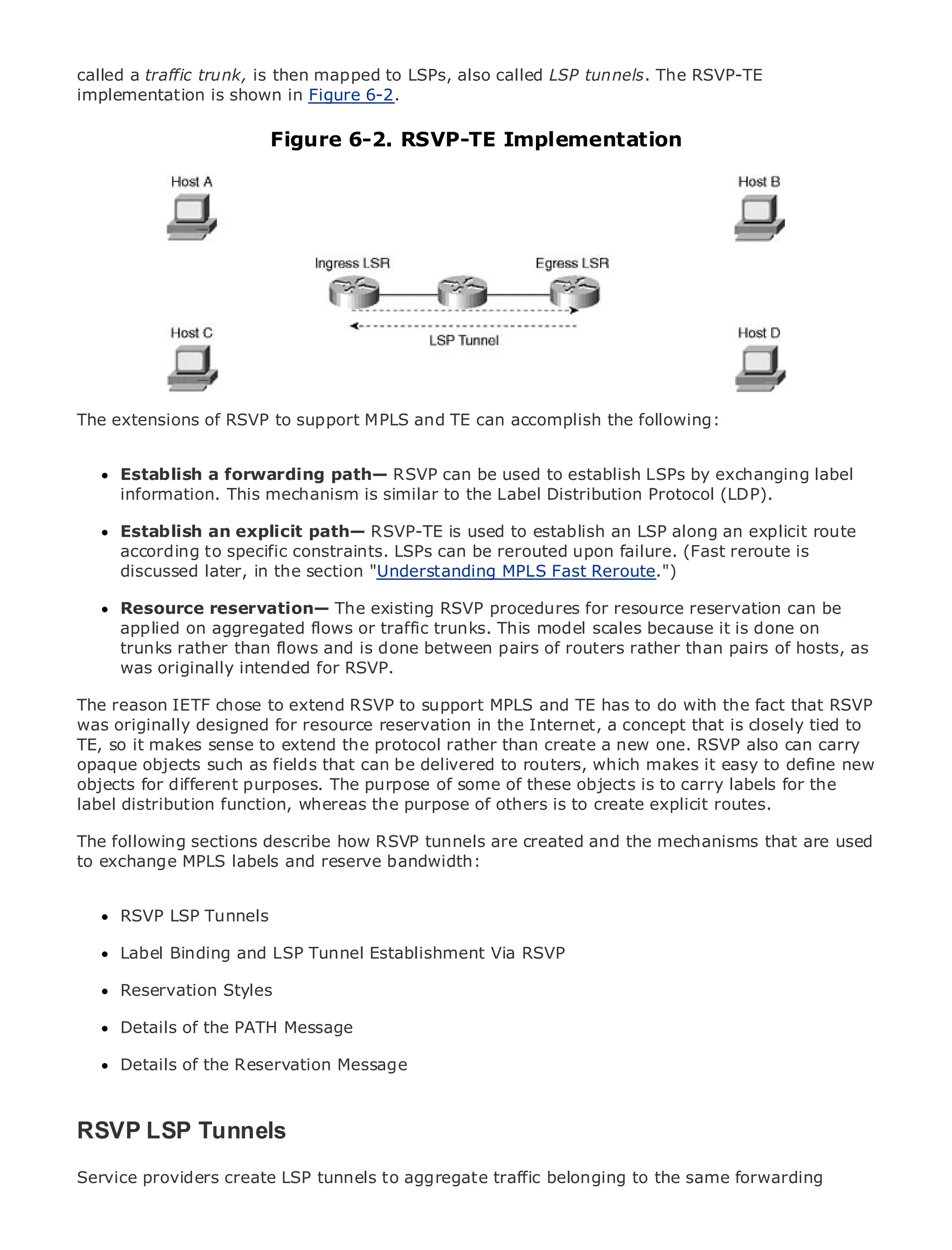 called a traffic trunk, is then mapped to LSPs, also called LSP tunnels. The RSVP-TE
implementation is shown in Figure 6-2.

                              Figure 6-2. RSVP-TE Implementation



•                Table of Contents
•                Index
Metro Ethernet

BySam Halabi


    Publisher: Cisco Press
    Pub Date: October 01, 2003
        ISBN: 1-58705-096-X
       Pages: 240
The extensions of RSVP to support MPLS and TE can accomplish the following:


     Establish a forwarding path— RSVP can be used to establish LSPs by exchanging label
     information. This mechanism is similar to the Label Distribution Protocol (LDP).
The definitive guide to Enterprise and Carrier Metro Ethernet applications.
      Establish an explicit path— RSVP-TE is used to establish an LSP along an explicit route
      according to specific constraints. LSPs can be rerouted upon failure. (Fast reroute is
      Discover the latest developments in metro networking, Ethernet, and MPLS services and
      discussed later, in the section "Understanding MPLS Fast Reroute.")
      what they can do for your organization
      Resource reservation— The existing RSVP procedures for resource reservation can be
      Learn from the easy-to-read format that enables networking professionals of all levels to
      applied on aggregated flows or traffic trunks. This model scales because it is done on
      understand the concepts
      trunks rather than flows and is done between pairs of routers rather than pairs of hosts, as
      was originally experience of industry innovator and best-selling Cisco Press author, Sam
      Gain from the intended for RSVP.
      Halabi, author of Internet Routing Architectures
The reason IETF chose to extend RSVP to support MPLS and TE has to do with the fact that RSVP
was originally designed for resource reservationgrowth Internet, a concept industry and will to
Metro networks will emerge as the next area of in the for the networking that is closely tied
TE, so it makes sense to extend the services are offered to businesses and residential customers.
represent a major shift in how data protocol rather than create a new one. RSVP also can carry
opaque objectsalways been a that can be delivered to routers, which data services because itnew
The metro has such as fields challenging environment for delivering makes it easy to define has
objects for to handle purposes. Thereliability of some of theseneeds for voice. Carriers will have to
been built different the stringent purpose and availability objects is to carry labels for the
label distribution function, whereas the the metro for next-generation explicit routes.
go through fundamental shifts to equip purpose of others is to create data services demanded
by enterprise customers and consumers. This is not only a technology shift, but also a shift in the
The following sections describe how RSVP tunnels are created and the mechanisms that are used
operational and business model that will allow the incumbent carriers to transform the metro to
to exchange MPLS labels and reserve bandwidth:
offer enhanced data services.

MetroRSVP LSP from Cisco Press looks at the deployment of metro data services from a holistic
      Ethernet Tunnels
view. It describes the current metro, which is based on TDM technology, and discusses the
drivers andBinding andcarriers will face in transforming the metro to address data services.
     Label challenges LSP Tunnel Establishment Via RSVP

MetroReservation Styles the adoption of metro Ethernet services and how that has led carriers
       Ethernet discusses
to the delivery of metro data services. With a changing mix of transport technologies, the book
then examines current and emerging trends, and delves into the role of virtual private networks
      Details of the PATH Message
(VPN), virtual private local area networks (VLAN), virtual private LAN services (VPLS), traffic
engineering, of the Reservation Message MPLS (GMPLS).
      Details and MPLS and Generalized



RSVP LSP Tunnels
Service providers create LSP tunnels to aggregate traffic belonging to the same forwarding
 