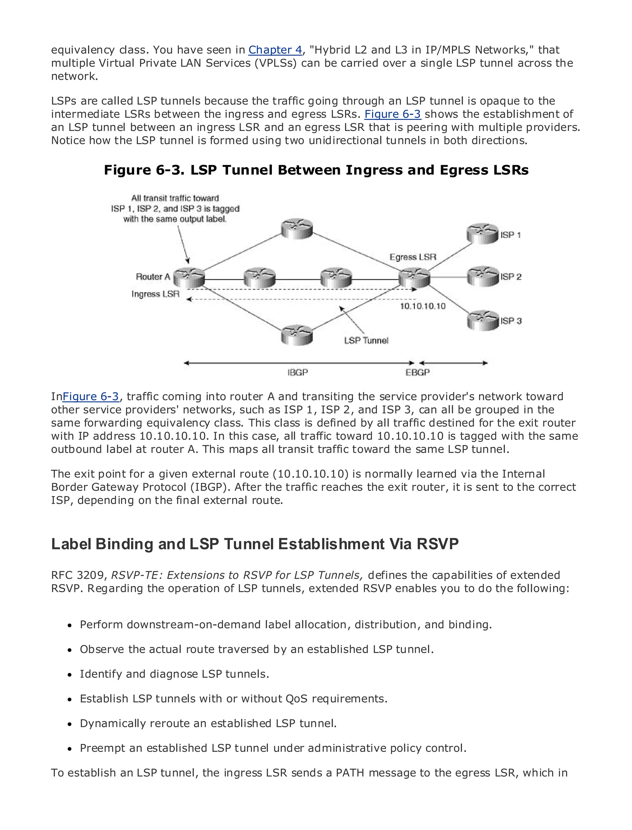 equivalency class. You have seen in Chapter 4, "Hybrid L2 and L3 in IP/MPLS Networks," that
multiple Virtual Private LAN Services (VPLSs) can be carried over a single LSP tunnel across the
network.

LSPs are called LSP tunnels because the traffic going through an LSP tunnel is opaque to the
intermediate LSRs between the ingress and egress LSRs. Figure 6-3 shows the establishment of
an LSP tunnel between an ingress LSR and an egress LSR that is peering with multiple providers.
Notice how the LSP tunnel is formed using two unidirectional tunnels in both directions.
•                Table of Contents
•                Index
            Figure 6-3. LSP Tunnel Between Ingress and Egress LSRs
Metro Ethernet

BySam Halabi


    Publisher: Cisco Press
    Pub Date: October 01, 2003
        ISBN: 1-58705-096-X
       Pages: 240




The definitive guide to Enterprise and Carrier Metro Ethernet applications.


      Discover the latest developments in metro networking, Ethernet, and MPLS services and
      what they can do for your organization
InFigure 6-3, traffic coming into router A and transiting the service provider's network toward
other Learn from the easy-to-read format that enables networking professionals of all levels to
       service providers' networks, such as ISP 1, ISP 2, and ISP 3, can all be grouped in the
sameunderstand the conceptsclass. This class is defined by all traffic destined for the exit router
       forwarding equivalency
with IP address 10.10.10.10. In this case, all traffic toward 10.10.10.10 is tagged with the same
      Gain from the experience of industry innovator and best-selling Cisco Press author, Sam
outbound label at router A. This maps all transit traffic toward the same LSP tunnel.
      Halabi, author of Internet Routing Architectures
The exit point for a given external route (10.10.10.10) is normally learned via the Internal
Metro networks will emerge as the nextthe traffic reaches the exit router, itindustryto the correct
Border Gateway Protocol (IBGP). After area of growth for the networking is sent and will
represent a major shiftfinal external services are offered to businesses and residential customers.
ISP, depending on the in how data route.
The metro has always been a challenging environment for delivering data services because it has
been built to handle the stringent reliability and availability needs for voice. Carriers will have to
go through fundamental shifts to equip the metro for next-generation data services demanded
Label Binding andand consumers. This is not only a technology shift, but also a shift in the
by enterprise customers
                           LSP Tunnel Establishment Via RSVP
operational and business model that will allow the incumbent carriers to transform the metro to
RFC 3209, RSVP-TE: services.
offer enhanced data Extensions to RSVP for LSP Tunnels, defines the capabilities of extended
RSVP. Regarding the operation of LSP tunnels, extended RSVP enables you to do the following:
Metro Ethernet from Cisco Press looks at the deployment of metro data services from a holistic
view. It describes the current metro, which is based on TDM technology, and discusses the
drivers and challenges carriers will facelabel allocation, distribution, and binding. services.
      Perform downstream-on-demand in transforming the metro to address data

MetroObserve the actual route traversed by an established LSP tunnel.how that has led carriers
       Ethernet discusses the adoption of metro Ethernet services and
to the delivery of metro data services. With a changing mix of transport technologies, the book
      Identify and diagnose LSP tunnels.
then examines current and emerging trends, and delves into the role of virtual private networks
(VPN), virtual private local with or without(VLAN), virtual private LAN services (VPLS), traffic
      Establish LSP tunnels area networks QoS requirements.
engineering, and MPLS and Generalized MPLS (GMPLS).
      Dynamically reroute an established LSP tunnel.

      Preempt an established LSP tunnel under administrative policy control.

To establish an LSP tunnel, the ingress LSR sends a PATH message to the egress LSR, which in
 