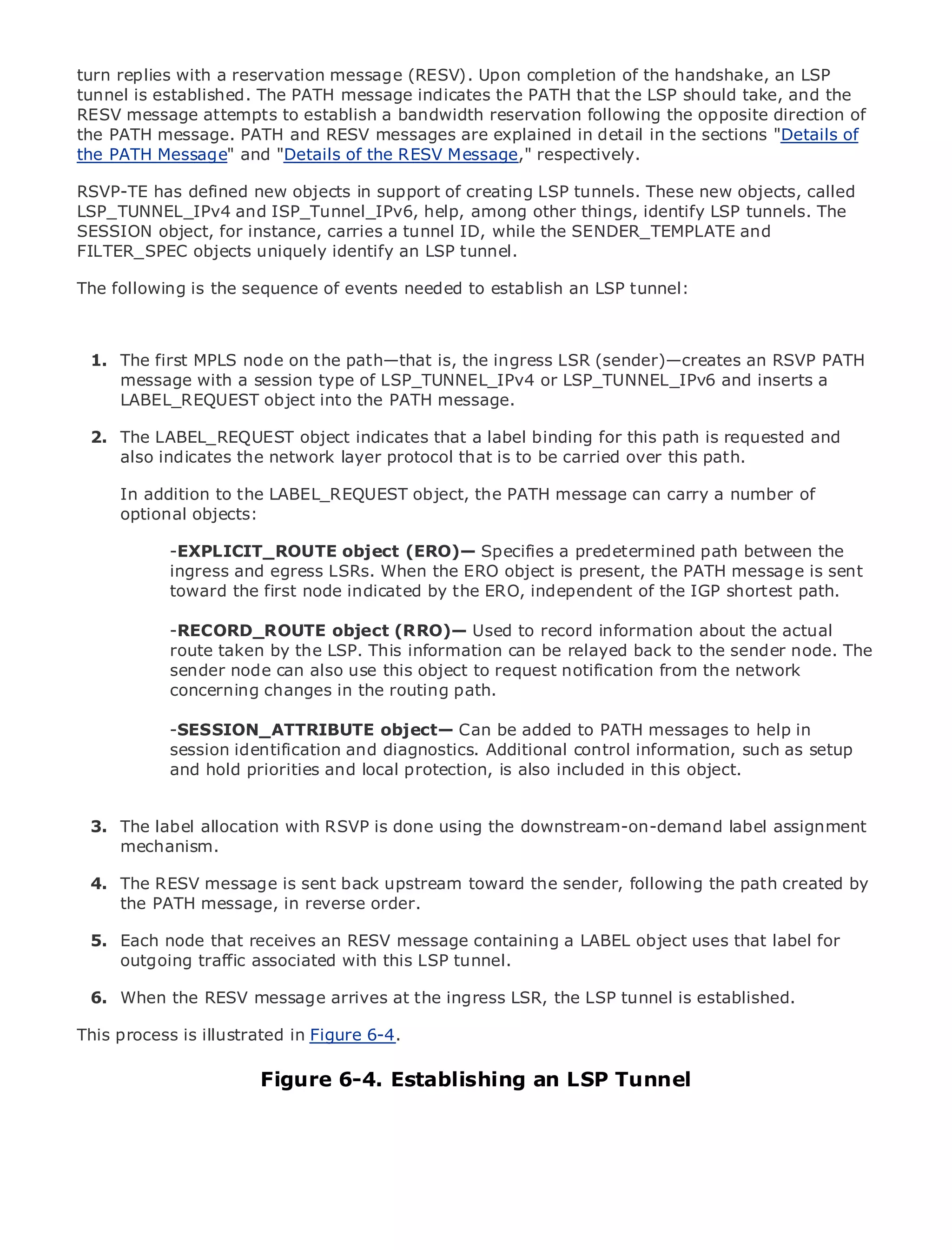turn replies with a reservation message (RESV). Upon completion of the handshake, an LSP
tunnel is established. The PATH message indicates the PATH that the LSP should take, and the
RESV message attempts to establish a bandwidth reservation following the opposite direction of
the PATH message. PATH and RESV messages are explained in detail in the sections "Details of
the PATH Message" and "Details of the RESV Message," respectively.

RSVP-TE has defined new objects in support of creating LSP tunnels. These new objects, called
LSP_TUNNEL_IPv4 and ISP_Tunnel_IPv6, help, among other things, identify LSP tunnels. The
•          Table of Contents
SESSION object, for instance, carries a tunnel ID, while the SENDER_TEMPLATE and
•          Index
FILTER_SPEC objects uniquely identify an LSP tunnel.
Metro Ethernet

The following is the sequence of events needed to establish an LSP tunnel:
BySam Halabi


   Publisher: Cisco Press

 1.Pub Date: October 01,node on the path—that is, the ingress LSR (sender)—creates an RSVP PATH
     The first MPLS 2003
     message with a session type of LSP_TUNNEL_IPv4 or LSP_TUNNEL_IPv6 and inserts a
       ISBN: 1-58705-096-X
     LABEL_REQUEST object into the PATH message.
      Pages: 240


 2. The LABEL_REQUEST object indicates that a label binding for this path is requested and
    also indicates the network layer protocol that is to be carried over this path.

     In addition to the LABEL_REQUEST object, the PATH message can carry a number of
The definitive objects: Enterprise and Carrier Metro Ethernet applications.
     optional guide to

           -EXPLICIT_ROUTE object (ERO)— Specifies a predetermined path between the
     Discover the latest developments in metro networking, Ethernet, and MPLS services and
           ingress and egress LSRs. When the ERO object is present, the PATH message is sent
     what they can do for your organization
           toward the first node indicated by the ERO, independent of the IGP shortest path.
     Learn from the easy-to-read format that enables networking professionals of all levels to
     understand the concepts object (RRO)— Used to record information about the actual
           -RECORD_ROUTE
           route taken by the LSP. This information can be relayed back to the sender node. The
     Gain from the experience ofuse this object to request notification fromPress author, Sam
           sender node can also industry innovator and best-selling Cisco the network
     Halabi, author of changes Routing Architectures
           concerning Internet in the routing path.

Metro networks will emerge as the next area of growth for the networking industryhelp in
            -SESSION_ATTRIBUTE object— Can be added to PATH messages to and will
represent asession shift in how data services are offered to businesses and residential customers.
             major identification and diagnostics. Additional control information, such as setup
The metro has always been a challenging environment for included in data object. because it has
            and hold priorities and local protection, is also delivering this services
been built to handle the stringent reliability and availability needs for voice. Carriers will have to
go through fundamental shifts to equip the metro for next-generation data services demanded
by enterprise customers and consumers. This is not only a technology shift, butlabel assignment
  3. The label allocation with RSVP is done using the downstream-on-demand also a shift in the
      mechanism.
operational and business model that will allow the incumbent carriers to transform the metro to
offer enhanced data services.
  4. The RESV message is sent back upstream toward the sender, following the path created by
Metrothe PATH message, inPress looks at the deployment of metro data services from a holistic
       Ethernet from Cisco reverse order.
view. It describes the current metro, which is based on TDM technology, and discusses the
drivers and challenges carriers will face in transforming thea LABEL object uses that label for
  5. Each node that receives an RESV message containing metro to address data services.
     outgoing traffic associated with this LSP tunnel.
Metro Ethernet discusses the adoption of metro Ethernet services and how that has led carriers
to6. When the of metro data services. at theaingress LSR, the LSP tunneltechnologies, the book
   the delivery RESV message arrives With changing mix of transport is established.
then examines current and emerging trends, and delves into the role of virtual private networks
This process is illustrated in Figure 6-4.
(VPN), virtual private local area networks (VLAN), virtual private LAN services (VPLS), traffic
engineering, and MPLS and Generalized MPLS (GMPLS).
                            Figure 6-4. Establishing an LSP Tunnel
 